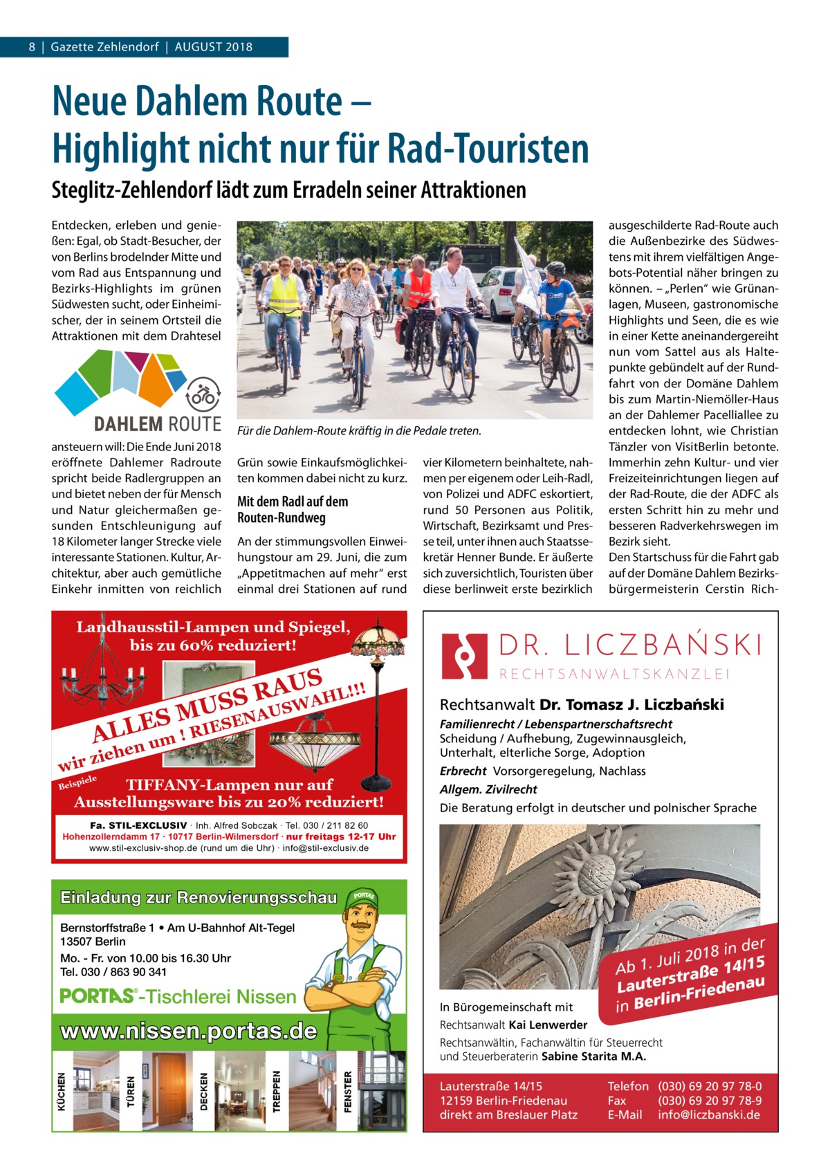 8  |  Gazette Zehlendorf  |  August 2018  Neue Dahlem Route – Highlight nicht nur für Rad-Touristen Steglitz-Zehlendorf lädt zum Erradeln seiner Attraktionen Entdecken, erleben und genießen: Egal, ob Stadt-Besucher, der von Berlins brodelnder Mitte und vom Rad aus Entspannung und Bezirks-Highlights im grünen Südwesten sucht, oder Einheimischer, der in seinem Ortsteil die Attraktionen mit dem Drahtesel  Für die Dahlem-Route kräftig in die Pedale treten. ansteuern will: Die Ende Juni 2018 eröffnete Dahlemer Radroute spricht beide Radlergruppen an und bietet neben der für Mensch und Natur gleichermaßen gesunden Entschleunigung auf 18 Kilometer langer Strecke viele interessante Stationen. Kultur, Architektur, aber auch gemütliche Einkehr inmitten von reichlich  Grün sowie Einkaufsmöglichkeiten kommen dabei nicht zu kurz.  Mit dem Radl auf dem Routen-Rundweg An der stimmungsvollen Einweihungstour am 29. Juni, die zum „Appetitmachen auf mehr“ erst einmal drei Stationen auf rund  vier Kilometern beinhaltete, nahmen per eigenem oder Leih-Radl, von Polizei und ADFC eskortiert, rund 50 Personen aus Politik, Wirtschaft, Bezirksamt und Presse teil, unter ihnen auch Staatssekretär Henner Bunde. Er äußerte sich zuversichtlich, Touristen über diese berlinweit erste bezirklich  ausgeschilderte Rad-Route auch die Außenbezirke des Südwestens mit ihrem vielfältigen Angebots-Potential näher bringen zu können. – „Perlen“ wie Grünanlagen, Museen, gastronomische Highlights und Seen, die es wie in einer Kette aneinandergereiht nun vom Sattel aus als Haltepunkte gebündelt auf der Rundfahrt von der Domäne Dahlem bis zum Martin-Niemöller-Haus an der Dahlemer Pacelliallee zu entdecken lohnt, wie Christian Tänzler von VisitBerlin betonte. Immerhin zehn Kultur- und vier Freizeiteinrichtungen liegen auf der Rad-Route, die der ADFC als ersten Schritt hin zu mehr und besseren Radverkehrswegen im Bezirk sieht. Den Startschuss für die Fahrt gab auf der Domäne Dahlem Bezirksbürgermeisterin Cerstin Rich Landhausstil-Lampen und Spiegel, bis zu 60% reduziert!  ! AUS R HL!! S A S W U US  wir  NA ES M L IESE R L ! A um en  zieh  piele  TIFFANY-Lampen nur auf Ausstellungsware bis zu 20% reduziert!  Beis  Rechtsanwalt Dr. Tomasz J. Liczba´nski Familienrecht / Lebenspartnerschaftsrecht Scheidung / Aufhebung, Zugewinnausgleich, Unterhalt, elterliche Sorge, Adoption Erbrecht Vorsorgeregelung, Nachlass Allgem. Zivilrecht Die Beratung erfolgt in deutscher und polnischer Sprache  Fa. STIL-EXCLUSIV ∙ Inh. Alfred Sobczak ∙ Tel. 030 / 211 82 60 Hohenzollerndamm 17 ∙ 10717 Berlin-Wilmersdorf ∙ nur freitags 12-17 Uhr www.stil-exclusiv-shop.de (rund um die Uhr) ∙ info@stil-exclusiv.de  Einladung zur Renovierungsschau Bernstorffstraße 1 • Am U-Bahnhof Alt-Tegel 13507 Berlin Mo. - Fr. von 10.00 bis 16.30 Uhr Tel. 030 / 863 90 341  -Tischlerei Nissen  www.nissen.portas.de  In Bürogemeinschaft mit  r 8 in de 1 0 2 i l u Ab 1. J traße 14/15 s r e u Laut edena i r F n i l in Ber  Rechtsanwalt Kai Lenwerder Rechtsanwältin, Fachanwältin für Steuerrecht und Steuerberaterin Sabine Starita M.A.  Lauterstraße 14/15 12159 Berlin-Friedenau direkt am Breslauer Platz  Telefon (030) 69 20 97 78-0 Fax (030) 69 20 97 78-9 E-Mail info@liczbanski.de