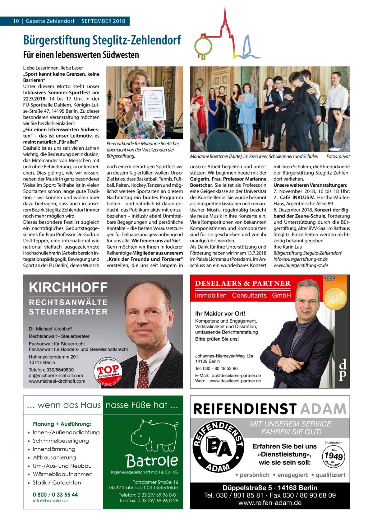 10  |  Gazette Zehlendorf  |  September 2018  Bürgerstiftung Steglitz-Zehlendorf Für einen lebenswerten Südwesten Liebe Leserinnen, liebe Leser, „Sport kennt keine Grenzen, keine Barrieren“ Unter diesem motto steht unser Inklusives Sommer-Sportfest am 22.9.2018, 14 bis 17  Uhr, in der FU-Sporthalle Dahlem, Königin-Luise-Straße 47, 14195 berlin. Zu dieser besonderen Veranstaltung möchten wir Sie herzlich einladen! „Für einen lebenswerten Südwesten“ – das ist unser Leitmotiv, es meint natürlich „Für alle!“ Deshalb ist es uns seit vielen Jahren wichtig, die bedeutung der Inklusion, das miteinander von menschen mit und ohne behinderung, zu unterstreichen. Dies gelingt, wie wir wissen, neben der musik in ganz besonderer Weise im Sport: teilhabe ist in vielen Sportarten schon lange gute tradition – wir können und wollen aber dazu beitragen, dass auch in unserem bezirk Steglitz-Zehlendorf immer noch mehr möglich wird. Dieses besondere Fest ist zugleich ein nachträgliches Geburtstagsgeschenk für Frau professor Dr. Gudrun Doll-tepper, eine international wie national vielfach ausgezeichnete Hochschullehrerin (Arbeitsbereich Integrationspädagogik, bewegung und Sport an der FU berlin), deren Wunsch  Ehrenurkunde für Marianne Boettcher, überreicht von der Vorsitzenden der Bürgerstiftung.  Marianne Boettcher (Mitte), im Kreis ihrer Schülerinnen und Schüler.  nach einem derartigen Sportfest wir an diesem tag erfüllen wollen. Unser Ziel ist es, dass basketball, tennis, Fußball, reiten, Hockey, tanzen und möglichst weitere Sportarten an diesem Nachmittag ein buntes programm bieten – und natürlich ist daran gedacht, das publikum aktiv mit einzubeziehen – inklusiv eben! Unmittelbare begegnungen und persönliche Kontakte – die besten Voraussetzungen für teilhabe und gewinnbringend für uns alle! Wir freuen uns auf Sie! Gern möchten wir Ihnen in lockerer reihenfolge Mitglieder aus unserem „Kreis der Freunde und Förderer“ vorstellen, die uns seit langem in  unserer Arbeit begleiten und unterstützen. Wir beginnen heute mit der Geigerin, Frau Professor Marianne Boettcher. Sie leitet als professorin eine Geigenklasse an der Universität der Künste berlin. Sie wurde bekannt als Interpretin klassischer und romantischer musik, regelmäßig bezieht sie neue musik in ihre Konzerte ein. Viele Kompositionen von bekannten Komponistinnen und Komponisten sind für sie geschrieben und von ihr uraufgeführt worden. Als Dank für ihre Unterstützung und Förderung haben wir ihr am 13.7.2018 im palais Lichtenau (potsdam), im Anschluss an ein wunderbares Konzert  Immobilien Consultants GmbH  RECHTSANWÄLTE S T E U E R B E R AT E R  Ihr Makler vor Ort!  Dr. Michael Kirchhoff Rechtsanwalt - Steuerberater Fachanwalt für Steuerrecht Fachanwalt für Handels- und Gesellschaftsrecht GEZ  A  TOP  E-Mail: dp@deselaers-partner.de Web: www.deselaers-partner.de  08  FO CU S  S -MONEY TE  d p  Tel: 030 - 80 49 53 96  rater  Steuerbe  Kompetenz und Engagement, Verlässlichkeit und Diskretion, umfassende Berichterstattung Bitte prüfen Sie uns! Johannes-Niemeyer-Weg 12a 14109 Berlin  EICHNET  20  Telefon: 030/8649830 dr@michael-kirchhoff.com www.michael-kirchhoff.com  US  mit ihren Schülern, die ehrenurkunde der bürgerstiftung Steglitz-Zehlendorf verliehen. Unsere weiteren Veranstaltungen: 7.  November 2018, 16 bis 18  Uhr: 7.  Café INKLUSIV, Hertha-müllerHaus, Argentinische Allee 89 6. Dezember 2018, Konzert der Bigband der Zeune-Schule, Förderung und Unterstützung durch die bürgerstiftung, Alter bVV-Saal im rathaus Steglitz, einzelheiten werden rechtzeitig bekannt gegeben. Ihre Karin Lau Bürgerstiftung Steglitz-Zehlendorf info@buergerstiftung-sz.de www.buergerstiftung-sz.de  DESELAERS & PARTNER  KIRCHHOFF  Hohenzollerndamm 201 10717 Berlin  Fotos: privat  T  … wenn das Haus nasse Füße hat … Planung + Ausführung:  Um-/Aus- und Neubau    Wärmebildaufnahmen    Statik / Gutachten 0 800 / 0 33 55 44 info@batrole.de  Batrole  Ingenieurgesellschaft mbH & Co. KG  Potsdamer Straße 16 14532 Stahnsdorf OT Güterfelde Telefon: 0 33 29/ 69 96 0-0 Telefax: 0 33 29/ 69 96 0-29  A DA M  MIT UNSEREM SERVICE FAHREN SIE GUT! Erfahren Sie bei uns »Dienstleistung«, wie sie sein soll:  Fachbetrieb Seit  1949 e h in lendorf  Z  Altbausanierung    •    •  Innendämmung  REI  Schimmelbeseitigung    T  Innen-/Außenabdichtung    N DI E FE  NS    • persönlich • enagagiert • qualifiziert  Düppelstraße 5 · 14163 Berlin Tel. 030 / 801 85 81 · Fax 030 / 80 90 68 09 www.reifen-adam.de