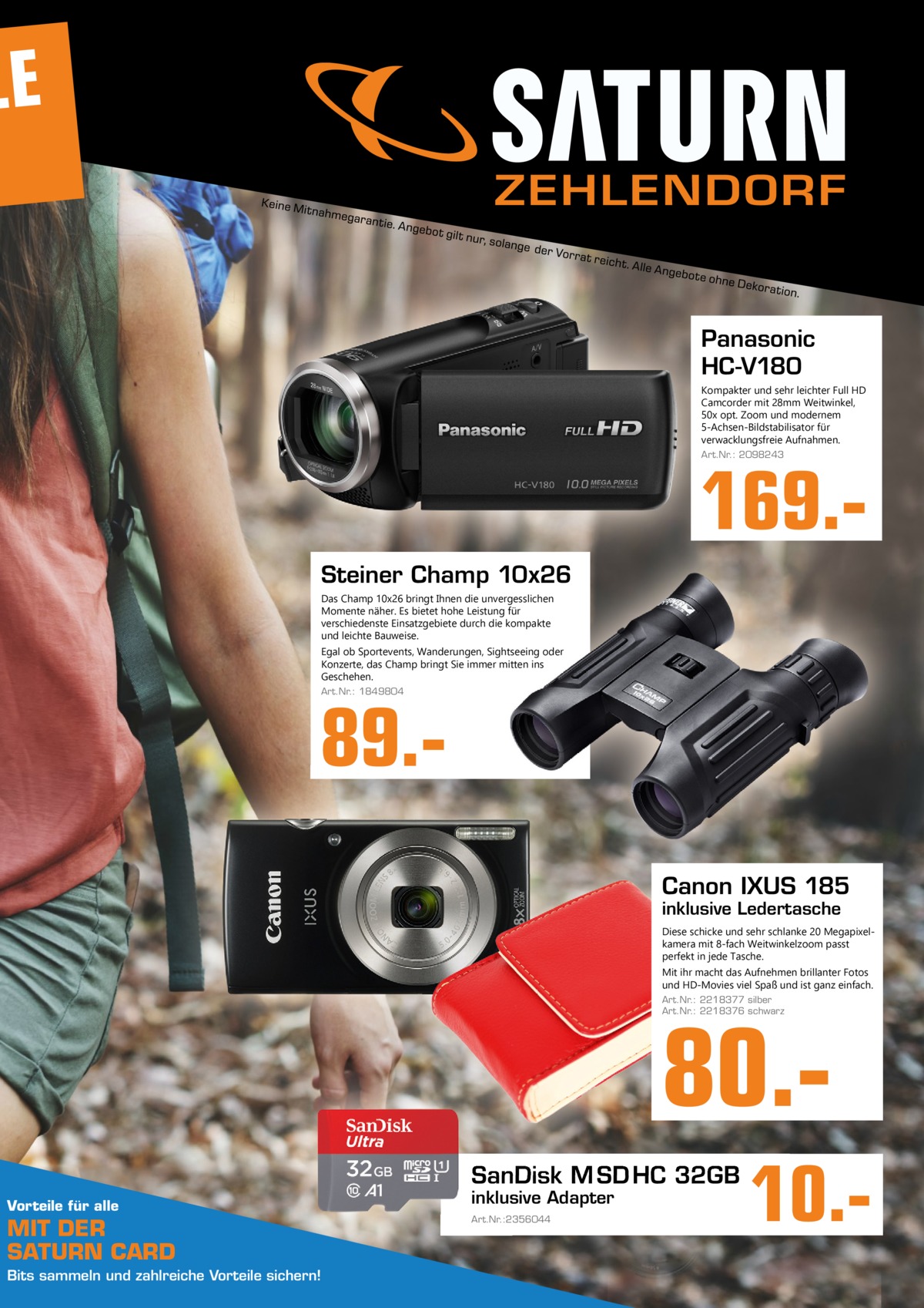 LE ZEHLENDORF  Panasonic HC-V180 Kompakter und sehr leichter Full HD Camcorder mit 28mm Weitwinkel, 50x opt. Zoom und modernem 5-Achsen-Bildstabilisator für verwacklungsfreie Aufnahmen. Art.Nr.: 2098243  169. Steiner Champ 10x26 Das Champ 10x26 bringt Ihnen die unvergesslichen Momente näher. Es bietet hohe Leistung für verschiedenste Einsatzgebiete durch die kompakte und leichte Bauweise. Egal ob Sportevents, Wanderungen, Sightseeing oder Konzerte, das Champ bringt Sie immer mitten ins Geschehen. Art.Nr.: 1849804  89.Canon IXUS 185 inklusive Ledertasche  Diese schicke und sehr schlanke 20 Megapixelkamera mit 8-fach Weitwinkelzoom passt perfekt in jede Tasche. Mit ihr macht das Aufnehmen brillanter Fotos und HD-Movies viel Spaß und ist ganz einfach. Art.Nr.: 2218377 silber Art.Nr.: 2218376 schwarz  80. SanDisk M SD HC 32GB Vorteile für alle  MIT DER SATURN CARD Bits sammeln und zahlreiche Vorteile sichern!  inklusive Adapter Art.Nr.:2356044  10