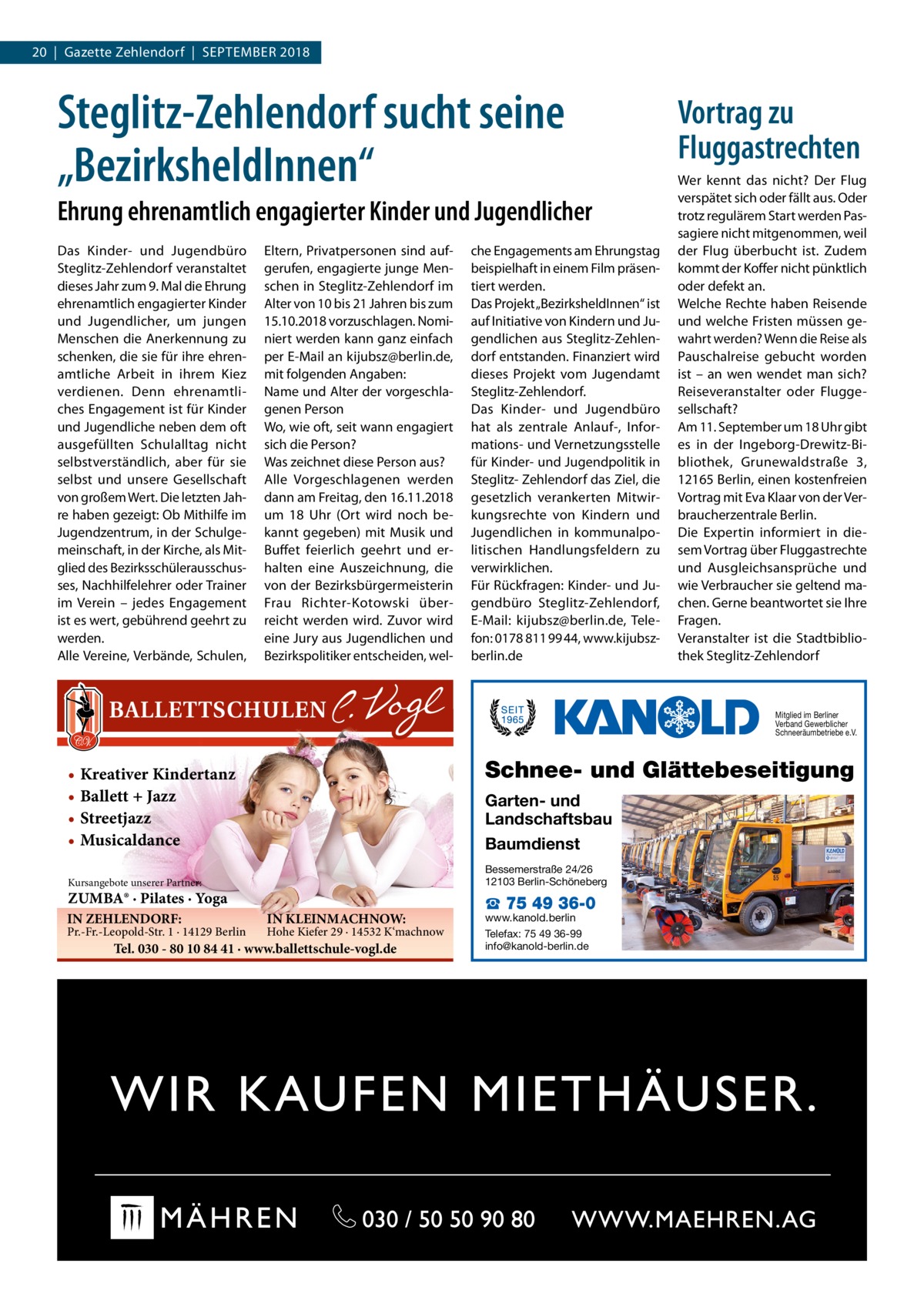 20  |  Gazette Zehlendorf  |  September 2018  Steglitz-Zehlendorf sucht seine „BezirksheldInnen“ Ehrung ehrenamtlich engagierter Kinder und Jugendlicher Das Kinder- und Jugendbüro Steglitz-Zehlendorf veranstaltet dieses Jahr zum 9. Mal die Ehrung ehrenamtlich engagierter Kinder und Jugendlicher, um jungen Menschen die Anerkennung zu schenken, die sie für ihre ehrenamtliche Arbeit in ihrem Kiez verdienen. Denn ehrenamtliches Engagement ist für Kinder und Jugendliche neben dem oft ausgefüllten Schulalltag nicht selbstverständlich, aber für sie selbst und unsere Gesellschaft von großem Wert. Die letzten Jahre haben gezeigt: Ob Mithilfe im Jugendzentrum, in der Schulgemeinschaft, in der Kirche, als Mitglied des Bezirksschülerausschusses, Nachhilfelehrer oder Trainer im Verein – jedes Engagement ist es wert, gebührend geehrt zu werden. Alle Vereine, Verbände, Schulen,  Eltern, Privatpersonen sind aufgerufen, engagierte junge Menschen in Steglitz-Zehlendorf im Alter von 10 bis 21 Jahren bis zum 15.10.2018 vorzuschlagen. Nominiert werden kann ganz einfach per E-Mail an kijubsz@berlin.de, mit folgenden Angaben: Name und Alter der vorgeschlagenen Person Wo, wie oft, seit wann engagiert sich die Person? Was zeichnet diese Person aus? Alle Vorgeschlagenen werden dann am Freitag, den 16.11.2018 um 18  Uhr (Ort wird noch bekannt gegeben) mit Musik und Buffet feierlich geehrt und erhalten eine Auszeichnung, die von der Bezirksbürgermeisterin Frau Richter-Kotowski überreicht werden wird. Zuvor wird eine Jury aus Jugendlichen und Bezirkspolitiker entscheiden, wel che Engagements am Ehrungstag beispielhaft in einem Film präsentiert werden. Das Projekt „BezirksheldInnen“ ist auf Initiative von Kindern und Jugendlichen aus Steglitz-Zehlendorf entstanden. Finanziert wird dieses Projekt vom Jugendamt Steglitz-Zehlendorf. Das Kinder- und Jugendbüro hat als zentrale Anlauf-, Informations- und Vernetzungsstelle für Kinder- und Jugendpolitik in Steglitz- Zehlendorf das Ziel, die gesetzlich verankerten Mitwirkungsrechte von Kindern und Jugendlichen in kommunalpolitischen Handlungsfeldern zu verwirklichen. Für Rückfragen: Kinder- und Jugendbüro Steglitz-Zehlendorf, E-Mail: kijubsz@berlin.de, Telefon: 0178 811 99 44, www.kijubszberlin.de  Vortrag zu Fluggastrechten Wer kennt das nicht? Der Flug verspätet sich oder fällt aus. Oder trotz regulärem Start werden Passagiere nicht mitgenommen, weil der Flug überbucht ist. Zudem kommt der Koffer nicht pünktlich oder defekt an. Welche Rechte haben Reisende und welche Fristen müssen gewahrt werden? Wenn die Reise als Pauschalreise gebucht worden ist – an wen wendet man sich? Reiseveranstalter oder Fluggesellschaft? Am 11. September um 18 Uhr gibt es in der Ingeborg-Drewitz-Bibliothek, Grunewaldstraße  3, 12165 Berlin, einen kostenfreien Vortrag mit Eva Klaar von der Verbraucherzentrale Berlin. Die Expertin informiert in diesem Vortrag über Fluggastrechte und Ausgleichsansprüche und wie Verbraucher sie geltend machen. Gerne beantwortet sie Ihre Fragen. Veranstalter ist die Stadtbibliothek Steglitz-Zehlendorf  Mitglied im Berliner Verband Gewerblicher Schneeräumbetriebe e.V.  Schnee- und Glättebeseitigung  • Kreativer Kindertanz • Ballett + Jazz • Streetjazz • Musicaldance  Garten- und Landschaftsbau Baumdienst Bessemerstraße 24/26 12103 Berlin-Schöneberg  Kursangebote unserer Partner:  ZUMBA® · Pilates · Yoga IN ZEHLENDORF:  Pr.-Fr.-Leopold-Str. 1 · 14129 Berlin  IN KLEINMACHNOW:  Hohe Kiefer 29 · 14532 K‘machnow  Tel. 030 - 80 10 84 41 · www.ballettschule-vogl.de  ☎ 75 49 36-0  www.kanold.berlin Telefax: 75 49 36-99 info@kanold-berlin.de