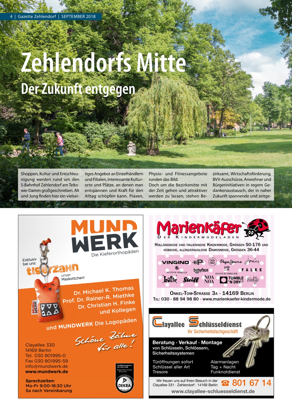 4  |  Gazette Zehlendorf  |  September 2018  Zehlendorfs Mitte Der Zukunft entgegen  Shoppen, Kultur und entschleunigung werden rund um den S-bahnhof Zehlendorf am teltower Damm großgeschrieben. Alt und Jung finden hier ein vielsei tiges Angebot an einzelhändlern und Filialen, interessante Kulturorte und plätze, an denen man entspannen und Kraft für den Alltag schöpfen kann. praxen,  physio- und Fitnessangebote runden das bild. Doch um die bezirksmitte mit der Zeit gehen und attraktiver werden zu lassen, stehen be D  E R  K  zirksamt, Wirtschaftsförderung, bVV-Ausschüsse, Anwohner und bürgerinitiativen in regem Gedankenaustausch, der in naher Zukunft spannende und zeitge I N D E R M O D E L A D E N  HOLLÄNDISCHE UND ITALIENISCHE KINDERMODE, GRÖSSEN 50-176 UND HÜBSCHE, ALLTAGSTAUGLICHE DAMENMODE, GRÖSSEN 36-44  K. Thomas Dr. Michael ke iner-R. Mieth Prof. Dr. Ra n H. Finke Dr. Christia n und Kollege gopäden ERK Die Lo W D N U M d n u Clayallee 330 14169 Berlin Tel. 030 801995-0 Fax 030 801995-59 info@mundwerk.de www.mundwerk.de Sprechzeiten: Mo-Fr 9:00-18:30 Uhr Sa nach Vereinbarung  ONKEL-TOM-STRASSE 3A · 14169 BERLIN TEL: 030 - 88 94 98 80 · www.marienkaefer-kindermode.de  layallee  chlüsseldienst  Ihr Sicherheitsfachgeschäft  Beratung · Verkauf · Montage von Schlüsseln, Schlössern, Sicherheitssystemen Türöffnungen sofort Schlüssel aller Art Tresore  Alarmanlagen Tag + Nacht Funknotdienst  Wir freuen uns auf Ihren Besuch in der Clayallee 331 · Zehlendorf · 14169 Berlin  ☎ 801 67 14  www.clayallee-schluesseldienst.de