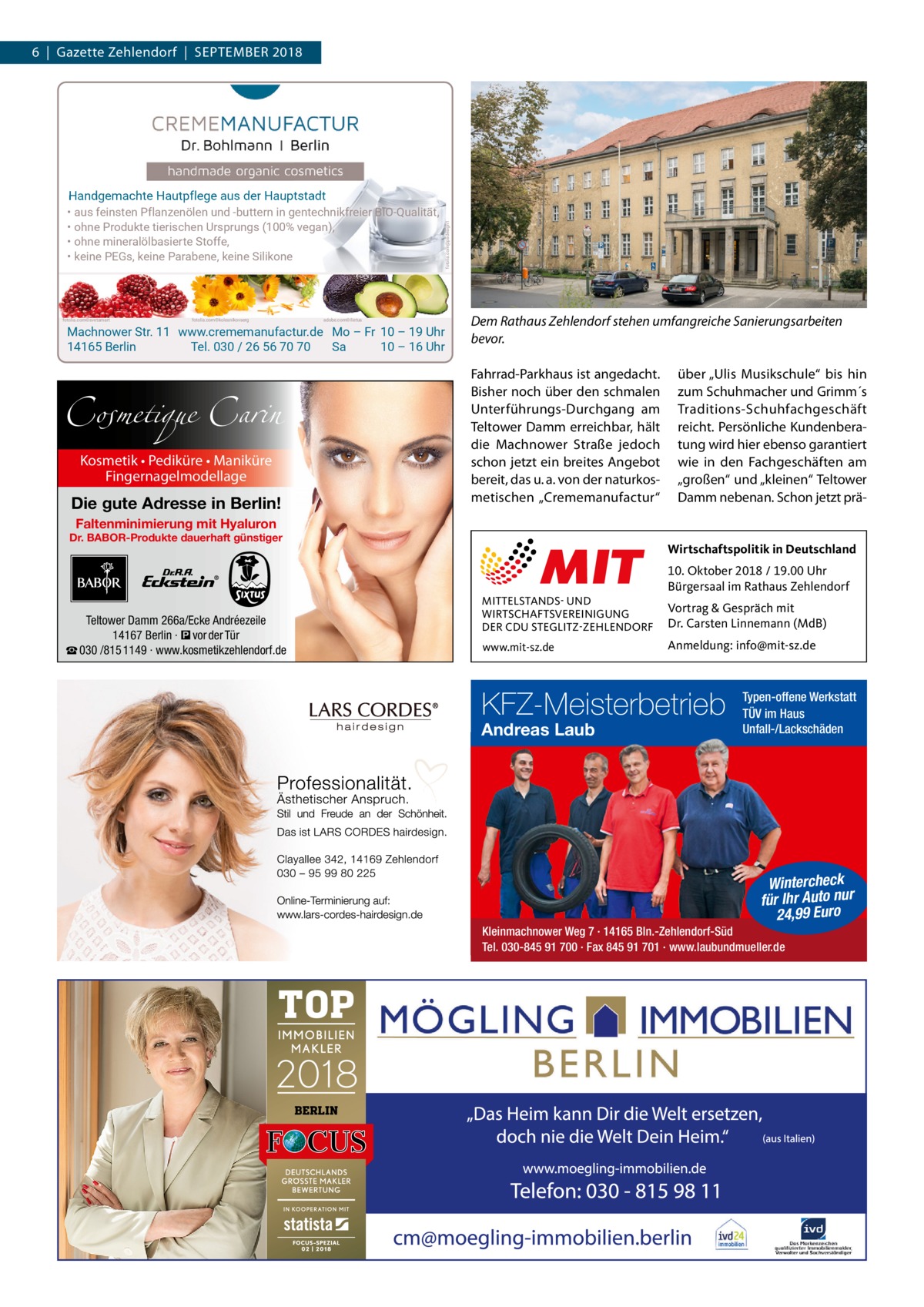 6  |  Gazette Zehlendorf  |  September 2018  fotolia.com©svetamart  fotolia.com©kolesnikovserg  adobe.com©ilietus  fotolia.com@psdesign1  Handgemachte Hautpflege aus der Hauptstadt • aus feinsten Pflanzenölen und -buttern in gentechnikfreier BIO-Qualität, • ohne Produkte tierischen Ursprungs (100% vegan), • ohne mineralölbasierte Stoffe, • keine PEGs, keine Parabene, keine Silikone  Machnower Str. 11 www.crememanufactur.de Mo – Fr 10 – 19 Uhr 14165 Berlin Tel. 030 / 26 56 70 70 Sa 10 – 16 Uhr  Cosmetique Carin Kosmetik • Pediküre • Maniküre Fingernagelmodellage  Die gute Adresse in Berlin!  Dem Rathaus Zehlendorf stehen umfangreiche Sanierungsarbeiten bevor. Fahrrad-Parkhaus ist angedacht. Bisher noch über den schmalen Unterführungs-Durchgang am Teltower Damm erreichbar, hält die Machnower Straße jedoch schon jetzt ein breites Angebot bereit, das u. a. von der naturkosmetischen „Crememanufactur“  über „Ulis Musikschule“ bis hin zum Schuhmacher und Grimm´s Traditions-Schuhfachgeschäft reicht. Persönliche Kundenberatung wird hier ebenso garantiert wie in den Fachgeschäften am „großen“ und „kleinen“ Teltower Damm nebenan. Schon jetzt prä Faltenminimierung mit Hyaluron  Dr. BABOR-Produkte dauerhaft günstiger  Teltower Damm 266a/Ecke Andréezeile 14167 Berlin · � vor der Tür ☎ 030 /815 1149 · www.kosmetikzehlendorf.de  Wirtschaftspolitik in Deutschland  MITTELSTANDS- UND WIRTSCHAFTSVEREINIGUNG DER CDU STEGLITZ-ZEHLENDORF www.mit-sz.de  10. Oktober 2018 / 19.00 Uhr Bürgersaal im Rathaus Zehlendorf Vortrag & Gespräch mit Dr. Carsten Linnemann (MdB) Anmeldung: info@mit-sz.de  KFZ-Meisterbetrieb Andreas Laub  Typen-offene Werkstatt TÜV im Haus Unfall-/Lackschäden  Wintercheck für Ihr Auto nur 24,99 Euro  Kleinmachnower Weg 7 · 14165 Bln.-Zehlendorf-Süd Tel. 030-845 91 700 · Fax 845 91 701 · www.laubundmueller.de