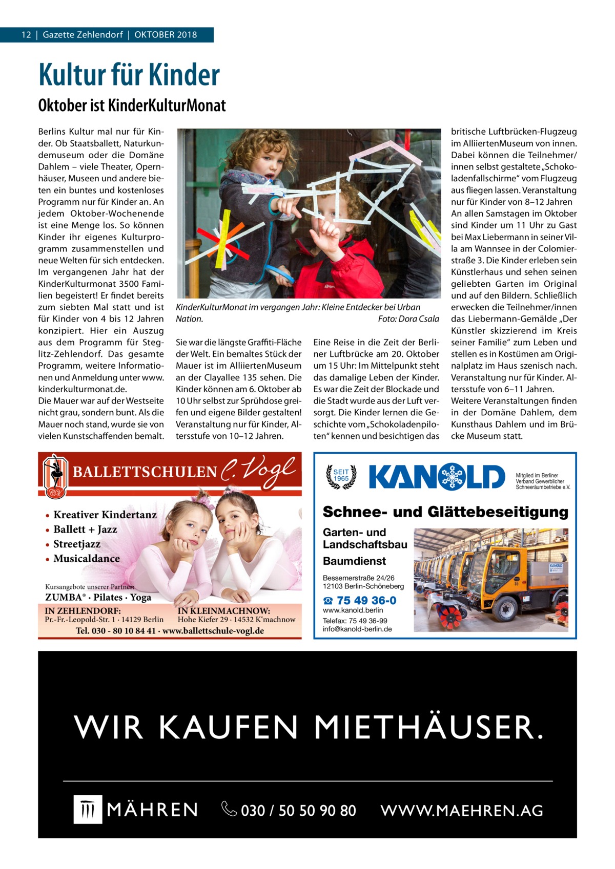 12  |  Gazette Zehlendorf  |  Oktober 2018  Kultur für Kinder Oktober ist KinderKulturMonat Berlins Kultur mal nur für Kinder. Ob Staatsballett, Naturkundemuseum oder die Domäne Dahlem – viele Theater, Opernhäuser, Museen und andere bieten ein buntes und kostenloses Programm nur für Kinder an. An jedem Oktober-Wochenende ist eine Menge los. So können Kinder ihr eigenes Kulturprogramm zusammenstellen und neue Welten für sich entdecken. Im vergangenen Jahr hat der KinderKulturmonat 3500 Familien begeistert! Er findet bereits zum siebten Mal statt und ist für Kinder von 4 bis 12  Jahren konzipiert. Hier ein Auszug aus dem Programm für Steglitz-Zehlendorf. Das gesamte Programm, weitere Informationen und Anmeldung unter www. kinderkulturmonat.de. Die Mauer war auf der Westseite nicht grau, sondern bunt. Als die Mauer noch stand, wurde sie von vielen Kunstschaffenden bemalt.  KinderKulturMonat im vergangen Jahr: Kleine Entdecker bei Urban Nation.� Foto: Dora Csala Sie war die längste Graffiti-Fläche der Welt. Ein bemaltes Stück der Mauer ist im AlliiertenMuseum an der Clayallee 135 sehen. Die Kinder können am 6. Oktober ab 10 Uhr selbst zur Sprühdose greifen und eigene Bilder gestalten! Veranstaltung nur für Kinder, Altersstufe von 10–12 Jahren.  Eine Reise in die Zeit der Berliner Luftbrücke am 20. Oktober um 15 Uhr: Im Mittelpunkt steht das damalige Leben der Kinder. Es war die Zeit der Blockade und die Stadt wurde aus der Luft versorgt. Die Kinder lernen die Geschichte vom „Schokoladenpiloten“ kennen und besichtigen das  britische Luftbrücken-Flugzeug im AlliiertenMuseum von innen. Dabei können die Teilnehmer/ innen selbst gestaltete „Schokoladenfallschirme“ vom Flugzeug aus fliegen lassen. Veranstaltung nur für Kinder von 8–12 Jahren An allen Samstagen im Oktober sind Kinder um 11 Uhr zu Gast bei Max Liebermann in seiner Villa am Wannsee in der Colomierstraße 3. Die Kinder erleben sein Künstlerhaus und sehen seinen geliebten Garten im Original und auf den Bildern. Schließlich erwecken die Teilnehmer/innen das Liebermann-Gemälde „Der Künstler skizzierend im Kreis seiner Familie“ zum Leben und stellen es in Kostümen am Originalplatz im Haus szenisch nach. Veranstaltung nur für Kinder. Altersstufe von 6–11 Jahren. Weitere Veranstaltungen finden in der Domäne Dahlem, dem Kunsthaus Dahlem und im Brücke Museum statt.  Mitglied im Berliner Verband Gewerblicher Schneeräumbetriebe e.V.  Schnee- und Glättebeseitigung  • Kreativer Kindertanz • Ballett + Jazz • Streetjazz • Musicaldance  Garten- und Landschaftsbau Baumdienst Bessemerstraße 24/26 12103 Berlin-Schöneberg  Kursangebote unserer Partner:  ZUMBA® · Pilates · Yoga IN ZEHLENDORF:  Pr.-Fr.-Leopold-Str. 1 · 14129 Berlin  IN KLEINMACHNOW:  Hohe Kiefer 29 · 14532 K‘machnow  Tel. 030 - 80 10 84 41 · www.ballettschule-vogl.de  ☎ 75 49 36-0  www.kanold.berlin Telefax: 75 49 36-99 info@kanold-berlin.de