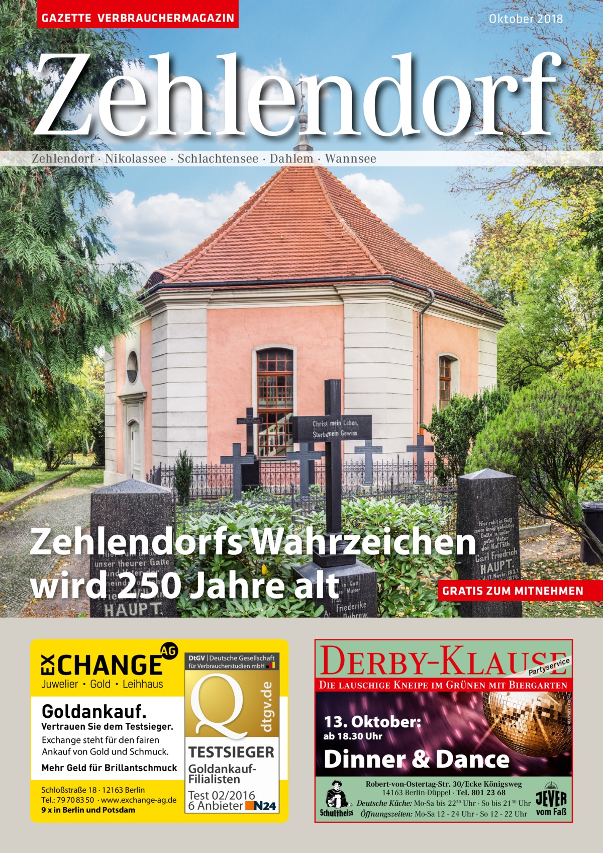 GAZETTE VERBRAUCHERMAGAZIN  Oktober 2018  Zehlendorf Zehlendorf · Nikolassee · Schlachtensee · Dahlem · Wannsee  Zehlendorfs Wahrzeichen wird 250 Jahre alt  GRATIS ZUM MITNEHMEN  Derby-Klause  Goldankauf.  Vertrauen Sie dem Testsieger. Exchange steht für den fairen Ankauf von Gold und Schmuck. Mehr Geld für Brillantschmuck Schloßstraße 18 · 12163 Berlin Tel.: 79 70 83 50 · www.exchange-ag.de 9 x in Berlin und Potsdam  TESTSIEGER GoldankaufFilialisten Test 02/2016 6 Anbieter  yser  vi c e  Die lauschige Kneipe im Grünen mit Biergarten  Foto: REDPIXEL / Fotolia  dtgv.de  P ar t  13. Oktober: ab 18.30 Uhr  Dinner & Dance Robert-von-Ostertag-Str. 30/Ecke Königsweg 14163 Berlin-Düppel · Tel. 801 23 68 Deutsche Küche: Mo-Sa bis 2230 Uhr · So bis 2130 Uhr Öffnungszeiten: Mo-Sa 12 - 24 Uhr · So 12 - 22 Uhr  vom Faß