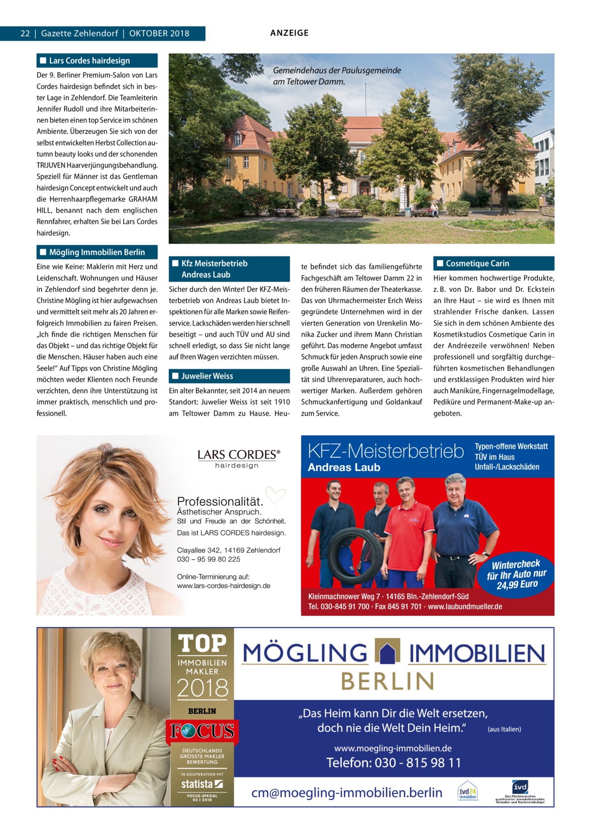 22  |  Gazette Zehlendorf  |  Oktober 2018 ◼◼ Lars Cordes hairdesign  Gemeindehaus der Paulusgemeinde am Teltower Damm.  Der 9. Berliner Premium-Salon von Lars Cordes hairdesign befindet sich in bester Lage in Zehlendorf. Die Teamleiterin Jennifer Rudoll und ihre Mitarbeiterinnen bieten einen top Service im schönen Ambiente. Überzeugen Sie sich von der selbst entwickelten Herbst Collection autumn beauty looks und der schonenden TRIJUVEN Haarverjüngungsbehandlung. Speziell für Männer ist das Gentleman hairdesign Concept entwickelt und auch die Herrenhaarpflegemarke G ­ RAHAM HILL, benannt nach dem englischen Rennfahrer, erhalten Sie bei Lars Cordes hairdesign.  ◼◼ Mögling Immobilien Berlin Eine wie Keine: Maklerin mit Herz und Leidenschaft. Wohnungen und Häuser in Zehlendorf sind begehrter denn je. Christine Mögling ist hier aufgewachsen und vermittelt seit mehr als 20 Jahren erfolgreich Immobilien zu fairen Preisen. „Ich finde die richtigen Menschen für das Objekt – und das richtige Objekt für die Menschen. Häuser haben auch eine Seele!“ Auf Tipps von Christine Mögling möchten weder Klienten noch Freunde verzichten, denn ihre Unterstützung ist immer praktisch, menschlich und professionell.  ANZEIGE  ◼◼ Kfz Meisterbetrieb Andreas Laub Sicher durch den Winter! Der KFZ-Meisterbetrieb von Andreas Laub bietet Inspektionen für alle Marken sowie Reifenservice. Lackschäden werden hier schnell beseitigt – und auch TÜV und AU sind schnell erledigt, so dass Sie nicht lange auf Ihren Wagen verzichten müssen.  ◼◼ Juwelier Weiss Ein alter Bekannter, seit 2014 an neuem Standort: Juwelier Weiss ist seit 1910 am Teltower Damm zu Hause. Heu te befindet sich das familiengeführte Fachgeschäft am Teltower Damm 22 in den früheren Räumen der Theaterkasse. Das von Uhrmachermeister Erich Weiss gegründete Unternehmen wird in der vierten Generation von Urenkelin Monika Zucker und ihrem Mann Christian geführt. Das moderne Angebot umfasst Schmuck für jeden Anspruch sowie eine große Auswahl an Uhren. Eine Spezialität sind Uhrenreparaturen, auch hochwertiger Marken. Außerdem gehören Schmuckanfertigung und Goldankauf zum Service.  ◼◼ Cosmetique Carin Hier kommen hochwertige Produkte, z. B. von Dr.  Babor und Dr.  Eckstein an Ihre Haut – sie wird es Ihnen mit strahlender Frische danken. Lassen Sie sich in dem schönen Ambiente des Kosmetikstudios Cosmetique Carin in der Andréezeile verwöhnen! Neben professionell und sorgfältig durchgeführten kosmetischen Behandlungen und erstklassigen Produkten wird hier auch Maniküre, Fingernagelmodellage, Pediküre und Permanent-Make-up angeboten.  KFZ-Meisterbetrieb Andreas Laub  Typen-offene Werkstatt TÜV im Haus Unfall-/Lackschäden  Wintercheck für Ihr Auto nur 24,99 Euro  Kleinmachnower Weg 7 · 14165 Bln.-Zehlendorf-Süd Tel. 030-845 91 700 · Fax 845 91 701 · www.laubundmueller.de