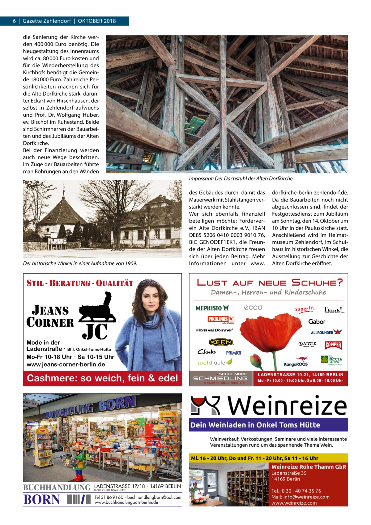 6  |  Gazette Zehlendorf  |  Oktober 2018 die Sanierung der Kirche werden 400 000  Euro benötig. Die Neugestaltung des Innenraums wird ca. 80 000 Euro kosten und für die Wiederherstellung des Kirchhofs benötigt die Gemeinde 180 000 Euro. Zahlreiche Persönlichkeiten machen sich für die Alte Dorfkirche stark, darunter Eckart von Hirschhausen, der selbst in Zehlendorf aufwuchs und Prof.  Dr.  Wolfgang Huber, ev. Bischof im Ruhestand. Beide sind Schirmherren der Bauarbeiten und des Jubiläums der Alten Dorfkirche. Bei der Finanzierung werden auch neue Wege beschritten. Im Zuge der Bauarbeiten führte man Bohrungen an den Wänden Impossant: Der Dachstuhl der Alten Dorfkirche.  Der historische Winkel in einer Aufnahme von 1909.  stil - beratung - qualitÄt  jeans corner  jc  Mode in der Ladenstraße · Bhf. Onkel-Toms-Hütte Mo-Fr 10-18 Uhr · Sa 10-15 Uhr www.jeans-corner-berlin.de  Cashmere: so weich, fein & edel  BUCHHANDLUNG  BORN  LADENSTRASSE 17/18 · 14169 BERLIN U-BHF. ONKEL TOMS HÜTTE  Tel 31 86 91 60 · buchhandlungborn@aol.com www.buchhandlungbornberlin.de  des Gebäudes durch, damit das Mauerwerk mit Stahlstangen verstärkt werden konnte. Wer sich ebenfalls finanziell beteiligen möchte: Förderverein Alte Dorfkirche e. V., IBAN DE85 5206 0410 0003 9010 76, BIC G ­ ENODEF1EK1, die Freunde der Alten Dorfkirche freuen sich über jeden Beitrag. Mehr Informationen unter www.  dorfkirche-­berlin-zehlendorf.de. Da die Bauarbeiten noch nicht abgeschlossen sind, findet der Festgottesdienst zum Jubiläum am Sonntag, den 14. Oktober um 10 Uhr in der Pauluskirche statt. Anschließend wird im Heimatmuseum Zehlendorf, im Schulhaus im historischen Winkel, die Ausstellung zur Geschichte der Alten Dorfkirche eröffnet.