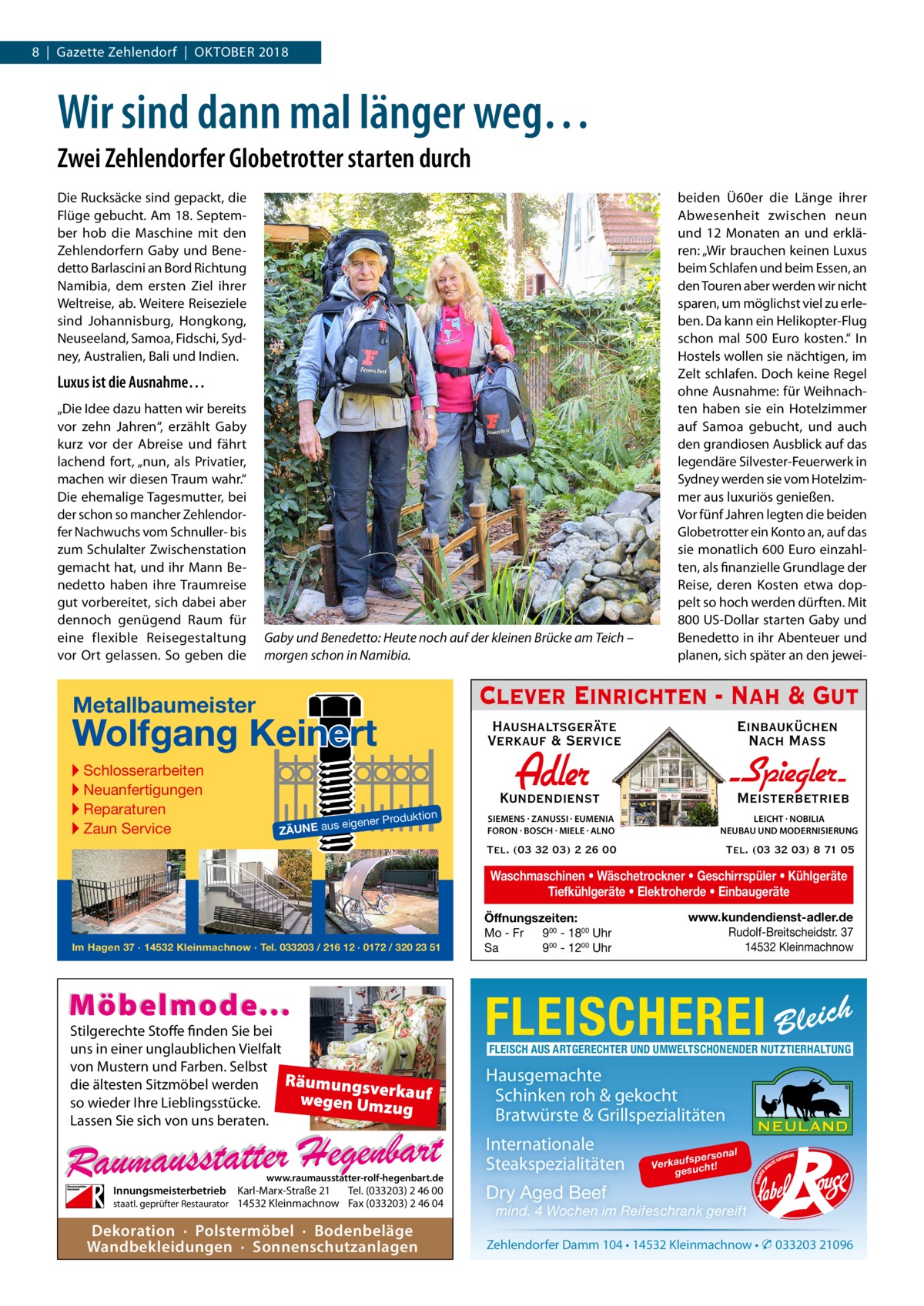 8  |  Gazette Zehlendorf  |  Oktober 2018  Wir sind dann mal länger weg… Zwei Zehlendorfer Globetrotter starten durch Die Rucksäcke sind gepackt, die Flüge gebucht. Am 18. September hob die Maschine mit den Zehlendorfern Gaby und Benedetto Barlascini an Bord Richtung Namibia, dem ersten Ziel ihrer Weltreise, ab. Weitere Reiseziele sind Johannisburg, Hongkong, Neuseeland, Samoa, Fidschi, Sydney, Australien, Bali und Indien.  Luxus ist die Ausnahme… „Die Idee dazu hatten wir bereits vor zehn Jahren“, erzählt Gaby kurz vor der Abreise und fährt lachend fort, „nun, als Privatier, machen wir diesen Traum wahr.“ Die ehemalige Tagesmutter, bei der schon so mancher Zehlendorfer Nachwuchs vom Schnuller- bis zum Schulalter Zwischenstation gemacht hat, und ihr Mann Benedetto haben ihre Traumreise gut vorbereitet, sich dabei aber dennoch genügend Raum für eine flexible Reisegestaltung vor Ort gelassen. So geben die  Gaby und Benedetto: Heute noch auf der kleinen Brücke am Teich – morgen schon in Namibia.  Clever Einrichten - Nah & Gut  Metallbaumeister  Wolfgang Keinert ▸ Schlosserarbeiten ▸ Neuanfertigungen ▸ Reparaturen ▸ Zaun Service  Haushaltsgeräte Verkauf & Service  n  roduktio s eigener P  ZÄUNE au  beiden Ü60er die Länge ihrer Abwesenheit zwischen neun und 12  Monaten an und erklären: „Wir brauchen keinen Luxus beim Schlafen und beim Essen, an den Touren aber werden wir nicht sparen, um möglichst viel zu erleben. Da kann ein Helikopter-Flug schon mal 500  Euro kosten.“ In Hostels wollen sie nächtigen, im Zelt schlafen. Doch keine Regel ohne Ausnahme: für Weihnachten haben sie ein Hotelzimmer auf Samoa gebucht, und auch den grandiosen Ausblick auf das legendäre Silvester-Feuerwerk in Sydney werden sie vom Hotelzimmer aus luxuriös genießen. Vor fünf Jahren legten die beiden Globetrotter ein Konto an, auf das sie monatlich 600 Euro einzahlten, als finanzielle Grundlage der Reise, deren Kosten etwa doppelt so hoch werden dürften. Mit 800 US-Dollar starten Gaby und Benedetto in ihr Abenteuer und planen, sich später an den jewei Einbauküchen Nach Mass  Adler  Kundendienst  - Spiegler SIEMENS · ZANUSSI · EUMENIA FORON · BOSCH · MIELE · ALNO  LEICHT · NOBILIA NEUBAU UND MODERNISIERUNG  Tel. (03 32 03) 2 26 00  Tel. (03 32 03) 8 71 05  Meisterbetrieb  Waschmaschinen • Wäschetrockner • Geschirrspüler • Kühlgeräte Tiefkühlgeräte • Elektroherde • Einbaugeräte  Im Hagen 37 · 14532 Kleinmachnow · Tel. 033203 / 216 12 · 0172 / 320 23 51  Möbelmode...  Stilgerechte Stoffe finden Sie bei uns in einer unglaublichen Vielfalt von Mustern und Farben. Selbst Räumungsv die ältesten Sitzmöbel werden erk wegen Umz auf so wieder Ihre Lieblingsstücke. ug Lassen Sie sich von uns beraten.  www.raumausstatter-rolf-hegenbart.de  Innungsmeisterbetrieb Karl-Marx-Straße 21 Tel. (033203) 2 46 00 staatl. geprüfter Restaurator 14532 Kleinmachnow Fax (033203) 2 46 04  Dekoration · Polstermöbel · Bodenbeläge Wandbekleidungen · Sonnenschutzanlagen  Öffnungszeiten: Mo - Fr 900 - 1800 Uhr Sa 900 - 1200 Uhr  www.kundendienst-adler.de Rudolf-Breitscheidstr. 37 14532 Kleinmachnow  FLEISCHEREI Bleich FLEISCH AUS ARTGERECHTER UND UMWELTSCHONENDER NUTZTIERHALTUNG  Hausgemachte Schinken roh & gekocht Bratwürste & Grillspezialitäten Internationale Steakspezialitäten  on fspers Verkau sucht! ge  al  Dry Aged Beef  mind. 4 Wochen im Reifeschrank gereift  Zehlendorfer Damm 104 • 14532 Kleinmachnow • � 033203 21096