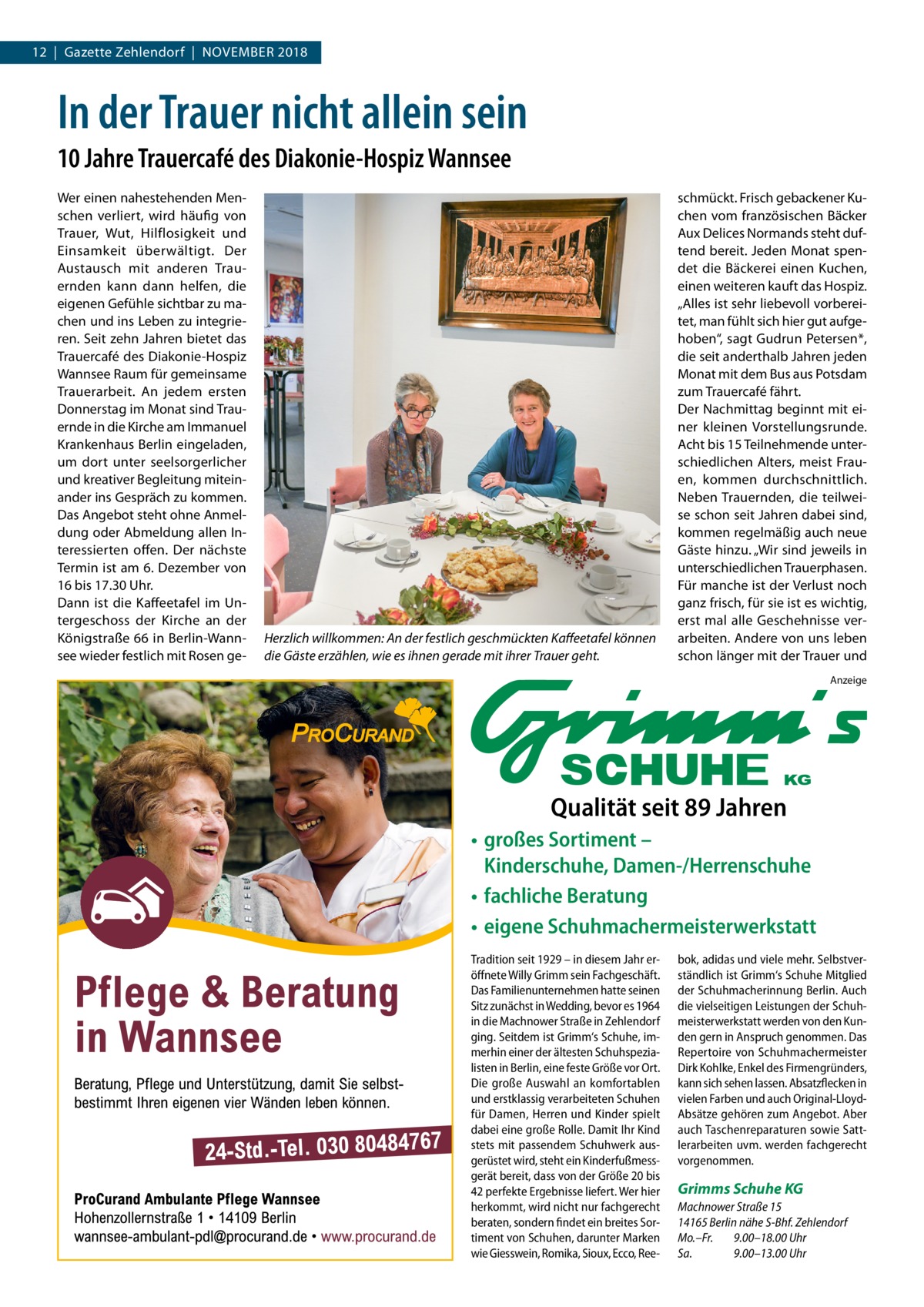 12  |  Gazette Zehlendorf  |  November 2018  In der Trauer nicht allein sein 10 Jahre Trauercafé des Diakonie-Hospiz Wannsee Wer einen nahestehenden Menschen verliert, wird häufig von Trauer, Wut, Hilflosigkeit und Einsamkeit überwältigt. Der Austausch mit anderen Trauernden kann dann helfen, die eigenen Gefühle sichtbar zu machen und ins Leben zu integrieren. Seit zehn Jahren bietet das Trauercafé des Diakonie-Hospiz Wannsee Raum für gemeinsame Trauerarbeit. An jedem ersten Donnerstag im Monat sind Trauernde in die Kirche am Immanuel Krankenhaus Berlin eingeladen, um dort unter seelsorgerlicher und kreativer Begleitung miteinander ins Gespräch zu kommen. Das Angebot steht ohne Anmeldung oder Abmeldung allen Interessierten offen. Der nächste Termin ist am 6. Dezember von 16 bis 17.30 Uhr. Dann ist die Kaffeetafel im Untergeschoss der Kirche an der Königstraße 66 in Berlin-Wannsee wieder festlich mit Rosen ge Herzlich willkommen: An der festlich geschmückten Kaffeetafel können die Gäste erzählen, wie es ihnen gerade mit ihrer Trauer geht.  schmückt. Frisch gebackener Kuchen vom französischen Bäcker Aux Delices Normands steht duftend bereit. Jeden Monat spendet die Bäckerei einen Kuchen, einen weiteren kauft das Hospiz. „Alles ist sehr liebevoll vorbereitet, man fühlt sich hier gut aufgehoben“, sagt Gudrun Petersen*, die seit anderthalb Jahren jeden Monat mit dem Bus aus Potsdam zum Trauercafé fährt. Der Nachmittag beginnt mit einer kleinen Vorstellungsrunde. Acht bis 15 Teilnehmende unterschiedlichen Alters, meist Frauen, kommen durchschnittlich. Neben Trauernden, die teilweise schon seit Jahren dabei sind, kommen regelmäßig auch neue Gäste hinzu. „Wir sind jeweils in unterschiedlichen Trauerphasen. Für manche ist der Verlust noch ganz frisch, für sie ist es wichtig, erst mal alle Geschehnisse verarbeiten. Andere von uns leben schon länger mit der Trauer und Anzeige  Qualität seit 89 Jahren • großes Sortiment – Kinderschuhe, Damen-/Herrenschuhe • fachliche Beratung • eigene Schuhmachermeisterwerkstatt Tradition seit 1929 – in diesem Jahr eröffnete Willy Grimm sein Fachgeschäft. Das Familienunternehmen hatte seinen Sitz zunächst in Wedding, bevor es 1964 in die Machnower Straße in Zehlendorf ging. Seitdem ist Grimm‘s Schuhe, immerhin einer der ältesten Schuhspezialisten in Berlin, eine feste Größe vor Ort. Die große Auswahl an komfortablen und erstklassig verarbeiteten Schuhen für Damen, Herren und Kinder spielt dabei eine große Rolle. Damit Ihr Kind stets mit passendem Schuhwerk ausgerüstet wird, steht ein Kinderfußmessgerät bereit, dass von der Größe 20 bis 42 perfekte Ergebnisse liefert. Wer hier herkommt, wird nicht nur fachgerecht beraten, sondern findet ein breites Sortiment von Schuhen, darunter Marken wie Giesswein, Romika, Sioux, Ecco, Ree bok, adidas und viele mehr. Selbstverständlich ist Grimm‘s Schuhe Mitglied der Schuhmacherinnung Berlin. Auch die vielseitigen Leistungen der Schuhmeisterwerkstatt werden von den Kunden gern in Anspruch genommen. Das Repertoire von Schuhmachermeister Dirk Kohlke, Enkel des Firmengründers, kann sich sehen lassen. Absatzflecken in vielen Farben und auch Original-LloydAbsätze gehören zum Angebot. Aber auch Taschenreparaturen sowie Sattlerarbeiten uvm. werden fachgerecht vorgenommen.  Grimms Schuhe KG Machnower Straße 15 14165 Berlin nähe S-Bhf. Zehlendorf Mo.–Fr. 9.00–18.00 Uhr Sa. 9.00–13.00 Uhr