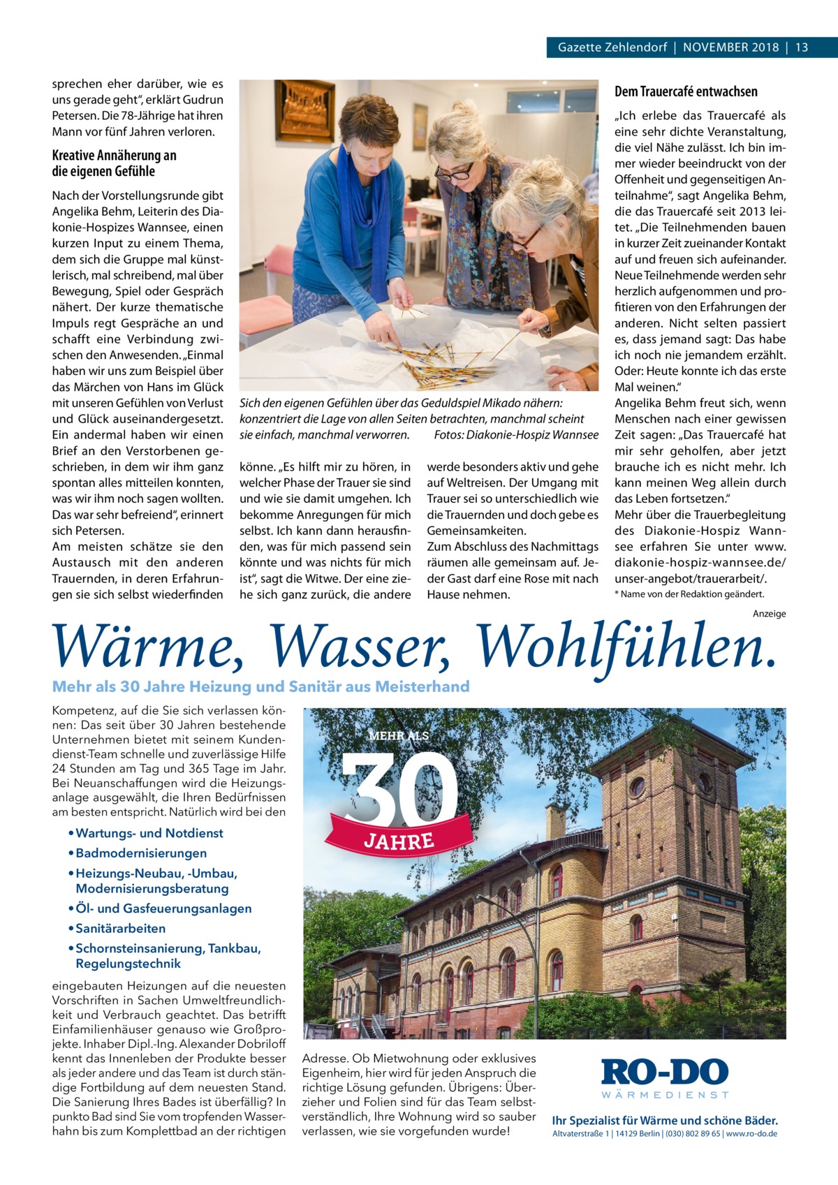 Gazette Zehlendorf  |  November 2018  |  13 sprechen eher darüber, wie es uns gerade geht“, erklärt Gudrun Petersen. Die 78-Jährige hat ihren Mann vor fünf Jahren verloren.  Dem Trauercafé entwachsen  Kreative Annäherung an die eigenen Gefühle Nach der Vorstellungsrunde gibt Angelika Behm, Leiterin des Diakonie-Hospizes Wannsee, einen kurzen Input zu einem Thema, dem sich die Gruppe mal künstlerisch, mal schreibend, mal über Bewegung, Spiel oder Gespräch nähert. Der kurze thematische Impuls regt Gespräche an und schafft eine Verbindung zwischen den Anwesenden. „Einmal haben wir uns zum Beispiel über das Märchen von Hans im Glück mit unseren Gefühlen von Verlust und Glück auseinandergesetzt. Ein andermal haben wir einen Brief an den Verstorbenen geschrieben, in dem wir ihm ganz spontan alles mitteilen konnten, was wir ihm noch sagen wollten. Das war sehr befreiend“, erinnert sich Petersen. Am meisten schätze sie den Austausch mit den anderen Trauernden, in deren Erfahrungen sie sich selbst wiederfinden  Sich den eigenen Gefühlen über das Geduldspiel Mikado nähern: konzentriert die Lage von allen Seiten betrachten, manchmal scheint sie einfach, manchmal verworren.� Fotos: Diakonie-Hospiz Wannsee könne. „Es hilft mir zu hören, in welcher Phase der Trauer sie sind und wie sie damit umgehen. Ich bekomme Anregungen für mich selbst. Ich kann dann herausfinden, was für mich passend sein könnte und was nichts für mich ist“, sagt die Witwe. Der eine ziehe sich ganz zurück, die andere  werde besonders aktiv und gehe auf Weltreisen. Der Umgang mit Trauer sei so unterschiedlich wie die Trauernden und doch gebe es Gemeinsamkeiten. Zum Abschluss des Nachmittags räumen alle gemeinsam auf. Jeder Gast darf eine Rose mit nach Hause nehmen.  „Ich erlebe das Trauercafé als eine sehr dichte Veranstaltung, die viel Nähe zulässt. Ich bin immer wieder beeindruckt von der Offenheit und gegenseitigen Anteilnahme“, sagt Angelika Behm, die das Trauercafé seit 2013 leitet. „Die Teilnehmenden bauen in kurzer Zeit zueinander Kontakt auf und freuen sich aufeinander. Neue Teilnehmende werden sehr herzlich aufgenommen und profitieren von den Erfahrungen der anderen. Nicht selten passiert es, dass jemand sagt: Das habe ich noch nie jemandem erzählt. Oder: Heute konnte ich das erste Mal weinen.“ Angelika Behm freut sich, wenn Menschen nach einer gewissen Zeit sagen: „Das Trauercafé hat mir sehr geholfen, aber jetzt brauche ich es nicht mehr. Ich kann meinen Weg allein durch das Leben fortsetzen.“ Mehr über die Trauerbegleitung des Diakonie-Hospiz Wannsee erfahren Sie unter www. diakonie-hospiz-wannsee.de/ unser-angebot/trauerarbeit/. * Name von der Redaktion geändert. Anzeige  Mehr als 30 Jahre Heizung und Sanitär aus Meisterhand Kompetenz, auf die Sie sich verlassen können: Das seit über 30 Jahren bestehende Unternehmen bietet mit seinem Kundendienst-Team schnelle und zuverlässige Hilfe 24 Stunden am Tag und 365 Tage im Jahr. Bei Neuanschaffungen wird die Heizungsanlage ausgewählt, die Ihren Bedürfnissen am besten entspricht. Natürlich wird bei den  MEHR ALS  • Wartungs- und Notdienst • Badmodernisierungen • Heizungs-Neubau, -Umbau, Modernisierungsberatung • Öl- und Gasfeuerungsanlagen • Sanitärarbeiten Heizung  • Schornsteinsanierung, Tankbau, Regelungstechnik eingebauten Heizungen auf die neuesten Vorschriften in Sachen Umweltfreundlichkeit und Verbrauch geachtet. Das betrifft Einfamilienhäuser genauso wie Großprojekte. Inhaber Dipl.-Ing. Alexander Dobriloff kennt das Innenleben der Produkte besser als jeder andere und das Team ist durch ständige Fortbildung auf dem neuesten Stand. Die Sanierung Ihres Bades ist überfällig? In punkto Bad sind Sie vom tropfenden Wasserhahn bis zum Komplettbad an der richtigen  Sanitär  • Wartungs- und Notdienst • Badmodernisierungen • Heizungs-Neubau, -Umbau, Modernisierungsberatung  Adresse. Ob Mietwohnung oder exklusives Eigenheim, hier wird für jeden Anspruch die richtige Lösung gefunden. Übrigens: Überzieher und Folien sind für das Team selbstverständlich, Ihre Wohnung wird so sauber verlassen, wie sie vorgefunden wurde!  Notdienst  • Öl- und Gasfeuerungsanlagen • Sanitärarbeiten • Schornsteinsanierung, Tankbau, Regelungstechnik  Ihr Spezialist für Wärme und schöne Bäder. Altvaterstraße 1 | 14129 Berlin | (030) 802 89 65 | www.ro-do.de