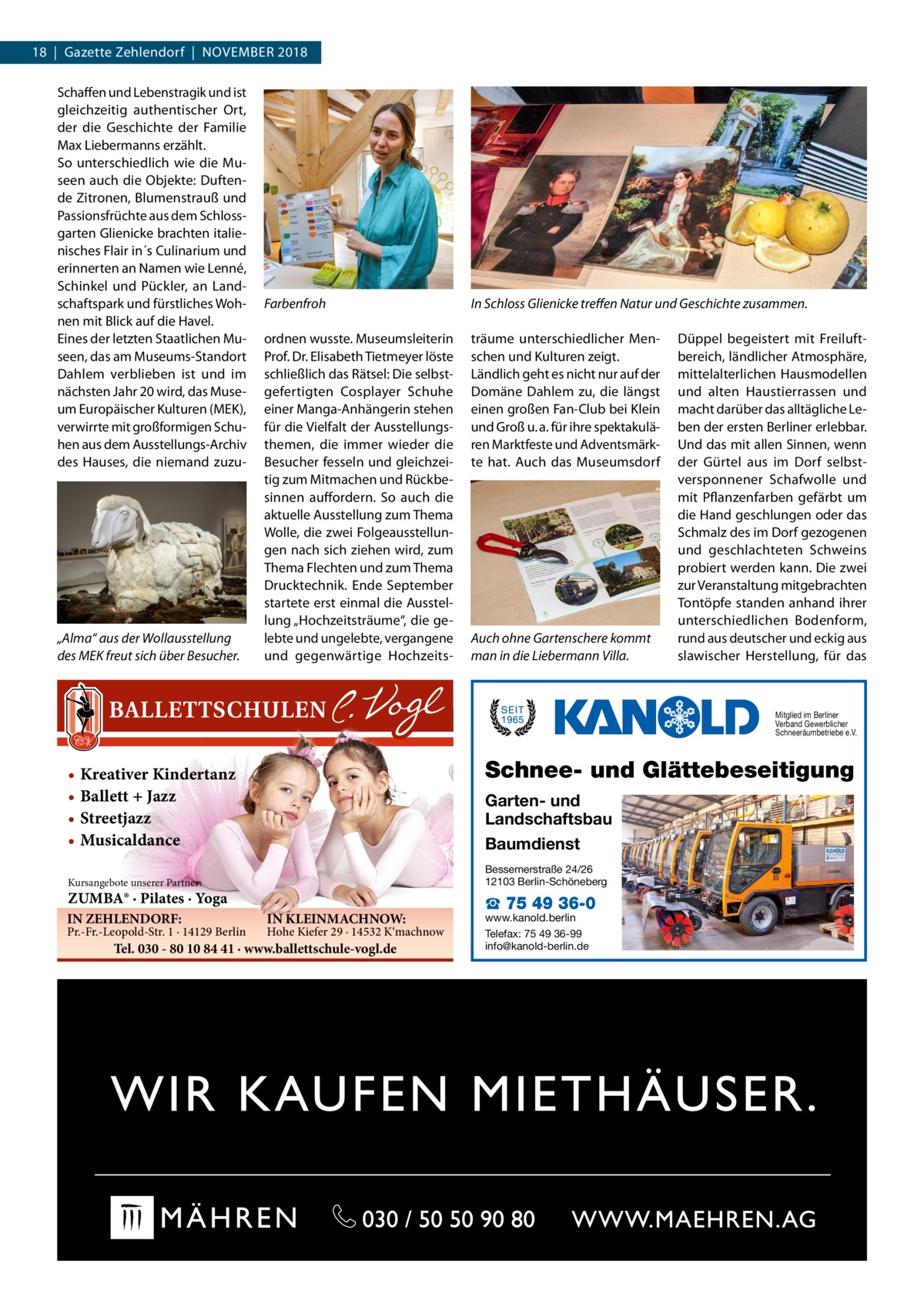 18  |  Gazette Zehlendorf  |  November 2018 Schaffen und Lebenstragik und ist gleichzeitig authentischer Ort, der die Geschichte der Familie Max Liebermanns erzählt. So unterschiedlich wie die Museen auch die Objekte: Duftende Zitronen, Blumenstrauß und Passionsfrüchte aus dem Schlossgarten Glienicke brachten italienisches Flair in´s Culinarium und erinnerten an Namen wie Lenné, Schinkel und Pückler, an Landschaftspark und fürstliches Wohnen mit Blick auf die Havel. Eines der letzten Staatlichen Museen, das am Museums-Standort Dahlem verblieben ist und im nächsten Jahr 20 wird, das Museum Europäischer Kulturen (MEK), verwirrte mit großformigen Schuhen aus dem Ausstellungs-Archiv des Hauses, die niemand zuzu „Alma“ aus der Wollausstellung des MEK freut sich über Besucher.  Farbenfroh  In Schloss Glienicke treffen Natur und Geschichte zusammen.  ordnen wusste. Museumsleiterin Prof. Dr. Elisabeth Tietmeyer löste schließlich das Rätsel: Die selbstgefertigten Cosplayer Schuhe einer Manga-Anhängerin stehen für die Vielfalt der Ausstellungsthemen, die immer wieder die Besucher fesseln und gleichzeitig zum Mitmachen und Rückbesinnen auffordern. So auch die aktuelle Ausstellung zum Thema Wolle, die zwei Folgeausstellungen nach sich ziehen wird, zum Thema Flechten und zum Thema Drucktechnik. Ende September startete erst einmal die Ausstellung „Hochzeitsträume“, die gelebte und ungelebte, vergangene und gegenwärtige Hochzeits träume unterschiedlicher Menschen und Kulturen zeigt. Ländlich geht es nicht nur auf der Domäne Dahlem zu, die längst einen großen Fan-Club bei Klein und Groß u. a. für ihre spektakulären Marktfeste und Adventsmärkte hat. Auch das Museumsdorf  Auch ohne Gartenschere kommt man in die Liebermann Villa.  Düppel begeistert mit Freiluftbereich, ländlicher Atmosphäre, mittelalterlichen Hausmodellen und alten Haustierrassen und macht darüber das alltägliche Leben der ersten Berliner erlebbar. Und das mit allen Sinnen, wenn der Gürtel aus im Dorf selbstversponnener Schafwolle und mit Pflanzenfarben gefärbt um die Hand geschlungen oder das Schmalz des im Dorf gezogenen und geschlachteten Schweins probiert werden kann. Die zwei zur Veranstaltung mitgebrachten Tontöpfe standen anhand ihrer unterschiedlichen Bodenform, rund aus deutscher und eckig aus slawischer Herstellung, für das  Mitglied im Berliner Verband Gewerblicher Schneeräumbetriebe e.V.  Schnee- und Glättebeseitigung  • Kreativer Kindertanz • Ballett + Jazz • Streetjazz • Musicaldance  Garten- und Landschaftsbau Baumdienst Bessemerstraße 24/26 12103 Berlin-Schöneberg  Kursangebote unserer Partner:  ZUMBA® · Pilates · Yoga IN ZEHLENDORF:  Pr.-Fr.-Leopold-Str. 1 · 14129 Berlin  IN KLEINMACHNOW:  Hohe Kiefer 29 · 14532 K‘machnow  Tel. 030 - 80 10 84 41 · www.ballettschule-vogl.de  ☎ 75 49 36-0  www.kanold.berlin Telefax: 75 49 36-99 info@kanold-berlin.de