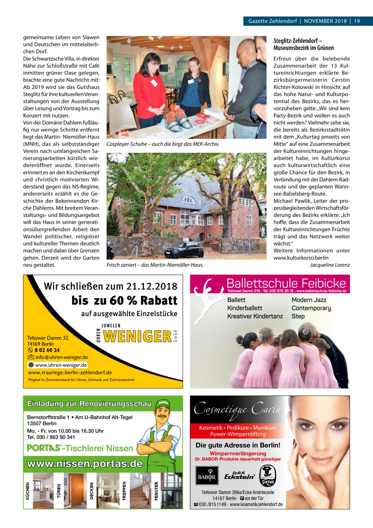 Gazette Zehlendorf  |  November 2018  |  19 gemeinsame Leben von Slawen und Deutschen im mittelalterlichen Dorf. Die Schwartzsche Villa, in direkter Nähe zur Schloßstraße mit Café inmitten grüner Oase gelegen, brachte eine gute Nachricht mit: Ab 2019 wird sie das Gutshaus Steglitz für ihre kulturellen Veranstaltungen von der Ausstellung über Lesung und Vortrag bis zum Konzert mit nutzen. Von der Domäne Dahlem fußläufig nur wenige Schritte entfernt liegt das Martin- Niemöller-Haus (MNH), das als selbstständiger Verein nach umfangreichen Sanierungsarbeiten kürzlich wiedereröffnet wurde. Einerseits erinnert es an den Kirchenkampf und christlich motivierten Widerstand gegen das NS-Regime, andererseits erzählt es die Geschichte der Bekennenden Kirche Dahlems. Mit breitem Veranstaltungs- und Bildungsangebot will das Haus in seiner generationsübergreifenden Arbeit den Wandel politischer, religiöser und kultureller Themen deutlich machen und dabei über Grenzen gehen. Derzeit wird der Garten neu gestaltet.  Steglitz-Zehlendorf – Museumsbezirk im Grünen  Cosplayer-Schuhe – auch die birgt das MEK-Archiv.  Frisch saniert – das Martin-Niemöller-Haus.  Erfreut über die belebende Zusammenarbeit der 13 Kultureinrichtungen erklärte Bezirksbürgermeisterin Cerstin Richter-Kotowski in Hinsicht auf das hohe Natur- und Kulturpotential des Bezirks, das es hervorzuheben gelte: „Wir sind kein Party-Bezirk und wollen es auch nicht werden.“ Vielmehr sehe sie, die bereits als Bezirksstadträtin mit dem „Kulturtag jenseits von Mitte“ auf eine Zusammenarbeit der Kultureinrichtungen hingearbeitet habe, im Kulturkorso auch kulturwirtschaftlich eine große Chance für den Bezirk, in Verbindung mit der Dahlem-Radroute und der geplanten Wannsee-Babelsberg-Route. Michael Pawlik, Leiter der prozessbegleitenden Wirtschaftsförderung des Bezirks erklärte: „Ich hoffe, dass die Zusammenarbeit der Kultureinrichtungen Früchte trägt und das Netzwerk weiter wächst.“ Weitere Informationen unter www.kulturkorso.berlin � Jacqueline Lorenz  Wir schließen zum 21.12.2018  bis zu 60 % Rabatt auf ausgewählte Einzelstücke  Einladung zur Renovierungsschau Bernstorffstraße 1 • Am U-Bahnhof Alt-Tegel 13507 Berlin Mo. - Fr. von 10.00 bis 16.30 Uhr Tel. 030 / 863 90 341  -Tischlerei Nissen  www.nissen.portas.de  Cosmetique Carin Kosmetik • Pediküre • Maniküre Power-Wimpernlifting  Die gute Adresse in Berlin! Wimpernverlängerung  Dr. BABOR-Produkte dauerhaft günstiger  Teltower Damm 266a/Ecke Andréezeile 14167 Berlin · � vor der Tür ☎ 030 /815 1149 · www.kosmetikzehlendorf.de