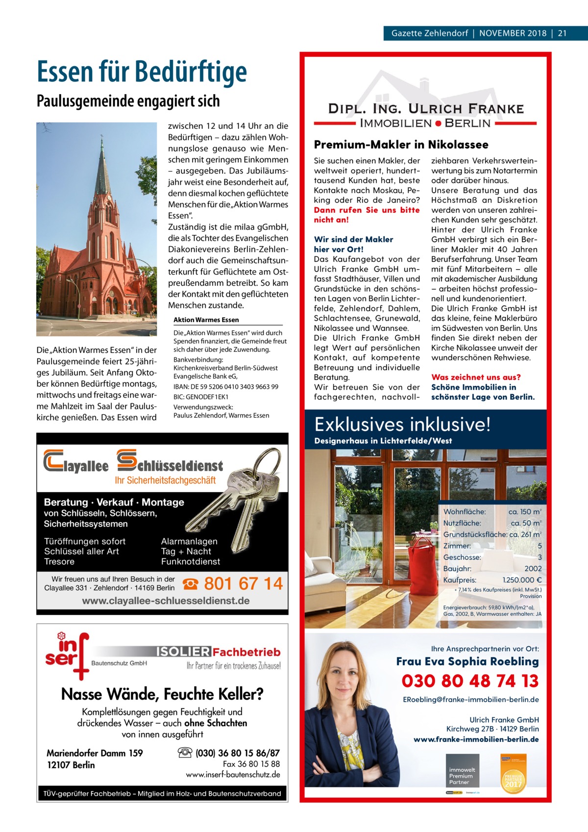 Gazette Zehlendorf  |  November 2018  |  21  Essen für Bedürftige Paulusgemeinde engagiert sich zwischen 12 und 14 Uhr an die Bedürftigen – dazu zählen Wohnungslose genauso wie Menschen mit geringem Einkommen – ausgegeben. Das Jubiläumsjahr weist eine Besonderheit auf, denn diesmal kochen geflüchtete Menschen für die „Aktion Warmes Essen“. Zuständig ist die milaa gGmbH, die als Tochter des Evangelischen Diakonievereins Berlin-Zehlendorf auch die Gemeinschaftsunterkunft für Geflüchtete am Ostpreußendamm betreibt. So kam der Kontakt mit den geflüchteten Menschen zustande. Aktion Warmes Essen  Die „Aktion Warmes Essen“ in der Paulusgemeinde feiert 25-jähriges Jubiläum. Seit Anfang Oktober können Bedürftige montags, mittwochs und freitags eine warme Mahlzeit im Saal der Pauluskirche genießen. Das Essen wird  Die „Aktion Warmes Essen“ wird durch Spenden finanziert, die Gemeinde freut sich daher über jede Zuwendung. Bankverbindung: Kirchenkreisverband Berlin-Südwest Evangelische Bank eG, IBAN: DE 59 5206 0410 3403 9663 99 BIC: GENODEF1EK1 Verwendungszweck: Paulus Zehlendorf, Warmes Essen  Premium-Makler in Nikolassee Sie suchen einen Makler, der weltweit operiert, hunderttausend Kunden hat, beste Kontakte nach Moskau, Peking oder Rio de Janeiro? Dann rufen Sie uns bitte nicht an! Wir sind der Makler hier vor Ort! Das Kaufangebot von der Ulrich Franke GmbH umfasst Stadthäuser, Villen und Grundstücke in den schönsten Lagen von Berlin Lichterfelde, Zehlendorf, Dahlem, Schlachtensee, Grunewald, Nikolassee und Wannsee. Die Ulrich Franke GmbH legt Wert auf persönlichen Kontakt, auf kompetente Betreuung und individuelle Beratung. Wir betreuen Sie von der fachgerechten, nachvoll ziehbaren Verkehrswerteinwertung bis zum Notartermin oder darüber hinaus. Unsere Beratung und das Höchstmaß an Diskretion werden von unseren zahlreichen Kunden sehr geschätzt. Hinter der Ulrich Franke GmbH verbirgt sich ein Berliner Makler mit 40 Jahren Berufserfahrung. Unser Team mit fünf Mitarbeitern – alle mit akademischer Ausbildung – arbeiten höchst professionell und kundenorientiert. Die Ulrich Franke GmbH ist das kleine, feine Maklerbüro im Südwesten von Berlin. Uns finden Sie direkt neben der Kirche Nikolassee unweit der wunderschönen Rehwiese. Was zeichnet uns aus? Schöne Immobilien in schönster Lage von Berlin.  Exklusives inklusive! Designerhaus in Lichterfelde/West  layallee  chlüsseldienst  Ihr Sicherheitsfachgeschäft  Beratung · Verkauf · Montage  Wohnfläche:  von Schlüsseln, Schlössern, Sicherheitssystemen Türöffnungen sofort Schlüssel aller Art Tresore  Nutzfläche:  Alarmanlagen Tag + Nacht Funknotdienst  Wir freuen uns auf Ihren Besuch in der Clayallee 331 · Zehlendorf · 14169 Berlin  ☎ 801 67 14  www.clayallee-schluesseldienst.de  ca. 150 m² ca. 50 m²  Grundstücksfläche: ca. 261 m² Zimmer: Geschosse: Baujahr: Kaufpreis:  5 3 2002 1.250.000 €  + 7,14 % des Kaufpreises (inkl. MwSt.) Provision Energieverbrauch: 59,80 kWh/(m2*a), Gas, 2002, B, Warmwasser enthalten: JA  Ihre Ansprechpartnerin vor Ort:  Frau Eva Sophia Roebling  Nasse Wände, Feuchte Keller? Komplettlösungen gegen Feuchtigkeit und drückendes Wasser – auch ohne Schachten von innen ausgeführt Mariendorfer Damm 159 12107 Berlin  (030) 36 80 15 86/87 Fax 36 80 15 88 www.inserf-bautenschutz.de  TÜV-geprüfter Fachbetrieb – Mitglied im Holz- und Bautenschutzverband  030 80 48 74 13 ERoebling@franke-immobilien-berlin.de  Ulrich Franke GmbH Kirchweg 27B · 14129 Berlin www.franke-immobilien-berlin.de