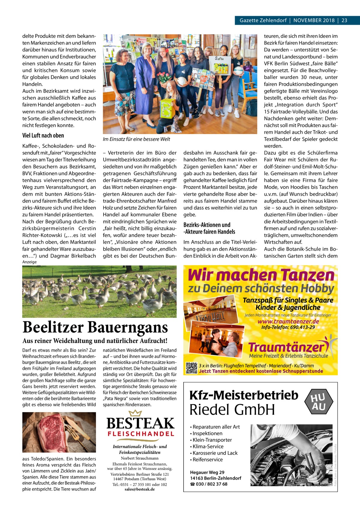 Gazette Zehlendorf  |  November 2018  |  23 delte Produkte mit dem bekannten Markenzeichen an und liefern darüber hinaus für Institutionen, Kommunen und Endverbraucher einen stabilen Ansatz für fairen und kritischen Konsum sowie für globales Denken und lokales Handeln. Auch im Bezirksamt wird inzwischen ausschließlich Kaffee aus fairem Handel angeboten – auch wenn man sich auf eine bestimmte Sorte, die allen schmeckt, noch nicht festlegen konnte.  Viel Luft nach oben Kaffee-, Schokoladen- und Rosenduft mit „fairer“ Vorgeschichte wiesen am Tag der Titelverleihung den Besuchern aus Bezirksamt, BVV, Fraktionen und Abgeordnetenhaus vielversprechend den Weg zum Veranstaltungsort, an dem mit bunten Aktions-Ständen und fairem Buffet etliche Bezirks-Akteure sich und ihre Ideen zu fairem Handel präsentierten. Nach der Begrüßung durch Bezirksbürgermeisterin Cerstin Richter-Kotowski („…es ist viel Luft nach oben, den Marktanteil fair gehandelter Ware auszubauen…“) und Dagmar Birkelbach  Im Einsatz für eine bessere Welt – Vertreterin der im Büro der Umweltbezirksstadträtin angesiedelten und von ihr maßgeblich getragenen Geschäftsführung der Fairtrade-Kampagne – ergriff das Wort neben einzelnen engagierten Akteuren auch der Fairtrade-Ehrenbotschafter Manfred Holz und setzte Zeichen für fairen Handel auf kommunaler Ebene mit eindringlichen Sprüchen wie „fair heißt, nicht billig einzukaufen, wofür andere teuer bezahlen“, „Visionäre ohne Aktionen bleiben Illusionen“ oder „endlich gibt es bei der Deutschen Bun desbahn im Ausschank fair gehandelten Tee, den man in vollen Zügen genießen kann.“ Aber er gab auch zu bedenken, dass fair gehandelter Kaffee lediglich fünf Prozent Marktanteil besitze, jede vierte gehandelte Rose aber bereits aus fairem Handel stamme und dass es weiterhin viel zu tun gebe.  Bezirks-Aktionen und -Akteure fairen Handels Im Anschluss an die Titel-Verleihung gab es an den Aktionsständen Einblick in die Arbeit von Ak teuren, die sich mit ihren Ideen im Bezirk für fairen Handel einsetzen: Da werden – unterstützt von Senat und Landessportbund – beim VFK Berlin Südwest „faire Bälle“ eingesetzt. Für die Beachvolleyballer wurden 30 neue, unter fairen Produktionsbedingungen gefertigte Bälle mit Vereinslogo bestellt, ebenso erhielt das Projekt „Integration durch Sport“ 15 Fairtrade-Volleybälle. Und das Nachdenken geht weiter: Demnächst soll mit Produkten aus fairem Handel auch der Trikot- und Textilbedarf der Spieler gedeckt werden. Dazu gibt es die Schülerfirma Fair Wear mit Schülern der Rudolf-Steiner- und Emil-Molt-Schule. Gemeinsam mit ihrem Lehrer haben sie eine Firma für faire Mode, von Hoodies bis Taschen u.v.m. (auf Wunsch bedruckbar) aufgebaut. Darüber hinaus klären sie – so auch in einen selbstproduzierten Film über Indien – über die Arbeitsbedingungen in Textilfirmen auf und rufen zu sozialverträglichem, umweltschonendem Wirtschaften auf. Auch die Botanik-Schule im Botanischen Garten stellt sich dem  Anzeige  Beelitzer Bauerngans Aus reiner Weidehaltung und natürlicher Aufzucht!  natürlichen Weideflächen im Freiland auf – und bei ihnen wurde auf Hormone, Antibiotika und Futterzusätze komplett verzichtet. Die hohe Qualität wird ständig vor Ort überprüft. Das gilt für sämtliche Spezialitäten: Für hochwertige argentinische Steaks genauso wie für Fleisch der iberischen Schweinerasse „Pata Negra“ sowie von traditionellen spanischen Rinderrassen.  BESTEAK FLEISCHHANDEL Internationale Fleisch- und Feinkostspezialitäten  aus Toledo/Spanien. Ein besonders feines Aroma verspricht das Fleisch von Lämmern und Zicklein aus Jaén/ Spanien. Alle diese Tiere stammen aus einer Aufzucht, die der Besteak-Philosophie entspricht. Die Tiere wuchsen auf  Norbert Strauchmann Ehemals Feinkost Strauchmann, war über 65 Jahre in Wanssee ansässig. Vertriebsbüro: Berliner Straße 121 14467 Potsdam (Torhaus West) Tel.: 0331 – 27 355 101 oder 102 sales@besteak.de  Kfz-Meisterbetrieb  Riedel GmbH • Reparaturen aller Art • Inspektionen • Klein-Transporter • Klima-Service • Karosserie und Lack • Reifenservice Hegauer Weg 29 14163 Berlin-Zehlendorf ☎ 030 / 802 37 68  HU AU  Foto: Karin u. Uwe Annas / Fotolia  Darf es etwas mehr als Bio sein? Zur Weihnachtszeit erfreuen sich Brandenburger Bauerngänse aus Beelitz , die seit dem Frühjahr im Freiland aufgezogen wurden, großer Beliebtheit. Aufgrund der großen Nachfrage sollte die ganze Gans bereits jetzt reserviert werden. Weitere Geflügelspezialitäten wie Wildenten oder die berühmte Barbarieente gibt es ebenso wie freilebendes Wild