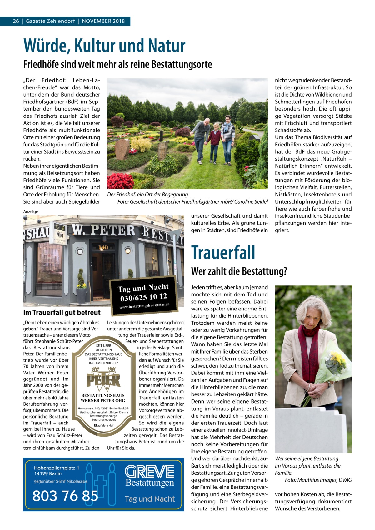 26  |  Gazette Zehlendorf  |  November 2018  Würde, Kultur und Natur Friedhöfe sind weit mehr als reine Bestattungsorte „Der Friedhof : Leben-Lachen-Freude“ war das Motto, unter dem der Bund deutscher Friedhofsgärtner (BdF) im September den bundesweiten Tag des Friedhofs ausrief. Ziel der Aktion ist es, die Vielfalt unserer Friedhöfe als multifunktionale Orte mit einer großen Bedeutung für das Stadtgrün und für die Kultur einer Stadt ins Bewusstsein zu rücken. Neben ihrer eigentlichen Bestimmung als Beisetzungsort haben Friedhöfe viele Funktionen. Sie sind Grünräume für Tiere und Orte der Erholung für Menschen. Sie sind aber auch Spiegelbilder  Der Friedhof, ein Ort der Begegnung. � Foto: Gesellschaft deutscher Friedhofsgärtner mbH/ Caroline Seidel  Anzeige  unserer Gesellschaft und damit kulturelles Erbe. Als grüne Lungen in Städten, sind Friedhöfe ein  nicht wegzudenkender Bestandteil der grünen Infrastruktur. So ist die Dichte von Wildbienen und Schmetterlingen auf Friedhöfen besonders hoch. Die oft üppige Vegetation versorgt Städte mit Frischluft und transportiert Schadstoffe ab. Um das Thema Biodiversität auf Friedhöfen stärker aufzuzeigen, hat der BdF das neue Grabgestaltungskonzept „NaturRuh – Natürlich Erinnern“ entwickelt. Es verbindet würdevolle Bestattungen mit Förderung der biologischen Vielfalt. Futterstellen, Nistkästen, Insektenhotels und Unterschlupfmöglichkeiten für Tiere wie auch farbenfrohe und insektenfreundliche Staudenbepflanzungen werden hier integriert.  Trauerfall Wer zahlt die Bestattung? Tag und Nacht 030/625 10 12 Im Trauerfall gut betreut  www.bestattungsha  uspeter.de  „Dem Leben einen würdigen Abschluss Leistungen des Unternehmens gehören geben.“ Trauer und Vorsorge sind Ver- unter anderem die gesamte Ausgestaltrauenssache – unter diesem Motto tung der Trauerfeier sowie Erd-, führt Stephanie Schütz-Peter Feuer- und Seebestattungen SEIT ÜBER das Bestattungshaus in jeder Preislage. Sämt70 JAHREN DAS BESTATTUNGSHAUS Peter. Der Familienbeliche Formalitäten werIHRES VERTRAUENS trieb wurde vor über den auf Wunsch für Sie IM FAMILIENBESITZ 70  Jahren von ihrem erledigt und auch die Vater Werner Peter Überführung Verstorgegründet und im bener organisiert. Da Jahr 2000 von der geimmer mehr Menschen prüften Bestatterin, die ihre Angehörigen im BESTATTUNGSHAUS über mehr als 40 Jahre Trauerfall entlasten WERNER PETER OHG Berufserfahrung vermöchten, können hier Hermannstr. 140, 12051 Berlin-Neukölln fügt, übernommen. Die Vorsorgeverträge abStadtautobahnausfahrt Britzer Damm Bestattungsvorsorge, persönliche Beratung geschlossen werden. Beratung jederzeit im Trauerfall – auch So wird die eigene � auf dem Hof gern bei Ihnen zu Hause Bestattung schon zu Leb– wird von Frau Schütz-Peter zeiten geregelt. Das Bestatund ihren geschulten Mitarbeitungshaus Peter ist rund um die tern einfühlsam durchgeführt. Zu den Uhr für Sie da.  Jeden trifft es, aber kaum jemand möchte sich mit dem Tod und seinen Folgen befassen. Dabei wäre es später eine enorme Entlastung für die Hinterbliebenen. Trotzdem werden meist keine oder zu wenig Vorkehrungen für die eigene Bestattung getroffen. Wann haben Sie das letzte Mal mit Ihrer Familie über das Sterben gesprochen? Den meisten fällt es schwer, den Tod zu thematisieren. Dabei kommt mit ihm eine Vielzahl an Aufgaben und Fragen auf die Hinterbliebenen zu, die man besser zu Lebzeiten geklärt hätte. Denn wer seine eigene Bestattung im Voraus plant, entlastet die Familie deutlich – gerade in der ersten Trauerzeit. Doch laut einer aktuellen Innofact-Umfrage hat die Mehrheit der Deutschen noch keine Vorbereitungen für ihre eigene Bestattung getroffen. Und wer darüber nachdenkt, äußert sich meist lediglich über die Bestattungsart. Zur guten Vorsorge gehören Gespräche innerhalb der Familie, eine Bestattungsverfügung und eine Sterbegeldversicherung. Der Versicherungsschutz sichert Hinterbliebene  Wer seine eigene Bestattung im Voraus plant, entlastet die Familie. � Foto: Mautitius Images, DVAG vor hohen Kosten ab, die Bestattungsverfügung dokumentiert Wünsche des Verstorbenen.