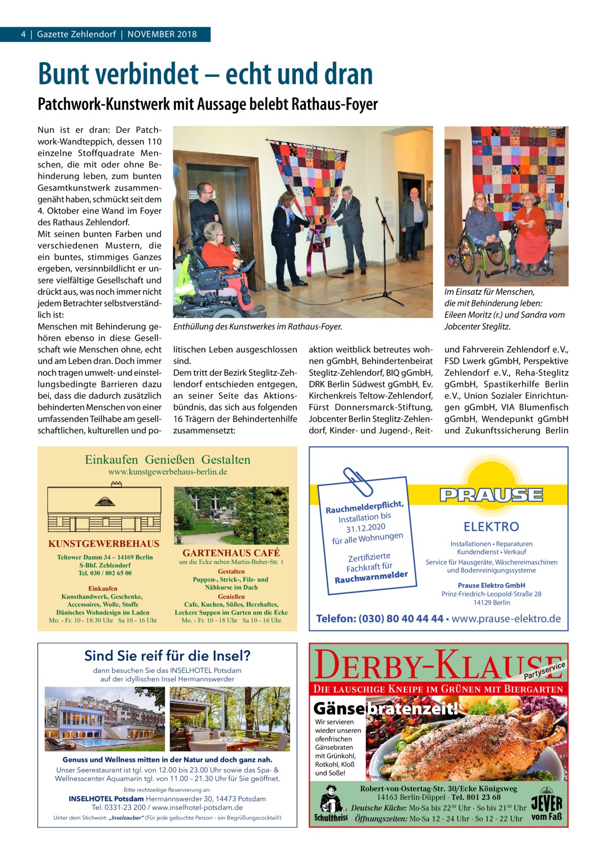 4  |  Gazette Zehlendorf  |  November 2018  Bunt verbindet – echt und dran Patchwork-Kunstwerk mit Aussage belebt Rathaus-Foyer Nun ist er dran: Der Patchwork-Wandteppich, dessen 110 einzelne Stoffquadrate Menschen, die mit oder ohne Behinderung leben, zum bunten Gesamtkunstwerk zusammengenäht haben, schmückt seit dem 4. Oktober eine Wand im Foyer des Rathaus Zehlendorf. Mit seinen bunten Farben und verschiedenen Mustern, die ein buntes, stimmiges Ganzes ergeben, versinnbildlicht er unsere vielfältige Gesellschaft und drückt aus, was noch immer nicht jedem Betrachter selbstverständlich ist: Menschen mit Behinderung gehören ebenso in diese Gesellschaft wie Menschen ohne, echt und am Leben dran. Doch immer noch tragen umwelt- und einstellungsbedingte Barrieren dazu bei, dass die dadurch zusätzlich behinderten Menschen von einer umfassenden Teilhabe am gesellschaftlichen, kulturellen und po Enthüllung des Kunstwerkes im Rathaus-Foyer.  Im Einsatz für Menschen, die mit Behinderung leben: Eileen Moritz (r.) und Sandra vom Jobcenter Steglitz.  litischen Leben ausgeschlossen sind. Dem tritt der Bezirk Steglitz-Zehlendorf entschieden entgegen, an seiner Seite das Aktionsbündnis, das sich aus folgenden 16 Trägern der Behindertenhilfe zusammensetzt:  und Fahrverein Zehlendorf e. V., FSD Lwerk gGmbH, Perspektive Zehlendorf e. V., Reha-Steglitz gGmbH, Spastikerhilfe Berlin e. V., Union Sozialer Einrichtungen gGmbH, VIA Blumenfisch gGmbH, Wendepunkt gGmbH und Zukunftssicherung Berlin  aktion weitblick betreutes wohnen gGmbH, Behindertenbeirat Steglitz-Zehlendorf, BIQ gGmbH, DRK Berlin Südwest gGmbH, Ev. Kirchenkreis Teltow-Zehlendorf, Fürst Donnersmarck-Stiftung, Jobcenter Berlin Steglitz-Zehlendorf, Kinder- und Jugend-, Reit Einkaufen Genießen Gestalten www.kunstgewerbehaus-berlin.de  KUNSTGEWERBEHAUS Teltower Damm 34 – 14169 Berlin S-Bhf. Zehlendorf Tel. 030 / 802 65 00 Einkaufen Kunsthandwerk, Geschenke, Accessoires, Wolle, Stoffe Dänisches Wohndesign im Laden Mo. - Fr. 10 - 18:30 Uhr Sa 10 - 16 Uhr  GARTENHAUS CAFÉ  um die Ecke neben Martin-Buber-Str. 1 Gestalten Puppen-, Strick-, Filz- und Nähkurse im Dach Genießen Cafe, Kuchen, Süßes, Herzhaftes, Leckere Suppen im Garten um die Ecke Mo. - Fr. 10 - 18 Uhr Sa 10 - 16 Uhr  Sind Sie reif für die Insel? dann besuchen Sie das INSELHOTEL Potsdam auf der idyllischen Insel Hermannswerder  rpflicht, Rauchmelde n bis tio la al Inst 31.12.2020 ngen für alle Wohnu  Zertifizierte Fachkraft für melder Rauchwarn  Installationen • Reparaturen Kundendienst • Verkauf Service für Hausgeräte, Wäschereimaschinen und Bodenreinigungssysteme Prause Elektro GmbH Prinz-Friedrich-Leopold-Straße 28 14129 Berlin  Telefon: (030) 80 40 44 44 • www.prause-elektro.de  Derby-Klause P ar t  yser  vi c e  Die lauschige Kneipe im Grünen mit Biergarten  Gänse ebratenzeit! Genuss und Wellness mitten in der Natur und doch ganz nah. Unser Seerestaurant ist tgl. von 12.00 bis 23.00 Uhr sowie das Spa- & Wellnesscenter Aquamarin tgl. von 11.00 – 21.30 Uhr für Sie geöffnet. Bitte rechtzeitige Reservierung an:  INSELHOTEL Potsdam Hermannswerder 30, 14473 Potsdam Tel. 0331-23 200 / www.inselhotel-potsdam.de Unter dem Stichwort: „Inselzauber“ (Für jede gebuchte Person – ein Begrüßungscocktail!)  Wir servieren wieder unseren ofenfrischen Gänsebraten mit Grünkohl, Rotkohl, Kloß und Soße!  Foto: Karepa / Fotolia  Robert-von-Ostertag-Str. 30/Ecke Königsweg 14163 Berlin-Düppel · Tel. 801 23 68 Deutsche Küche: Mo-Sa bis 2230 Uhr · So bis 2130 Uhr Öffnungszeiten: Mo-Sa 12 - 24 Uhr · So 12 - 22 Uhr  vom Faß