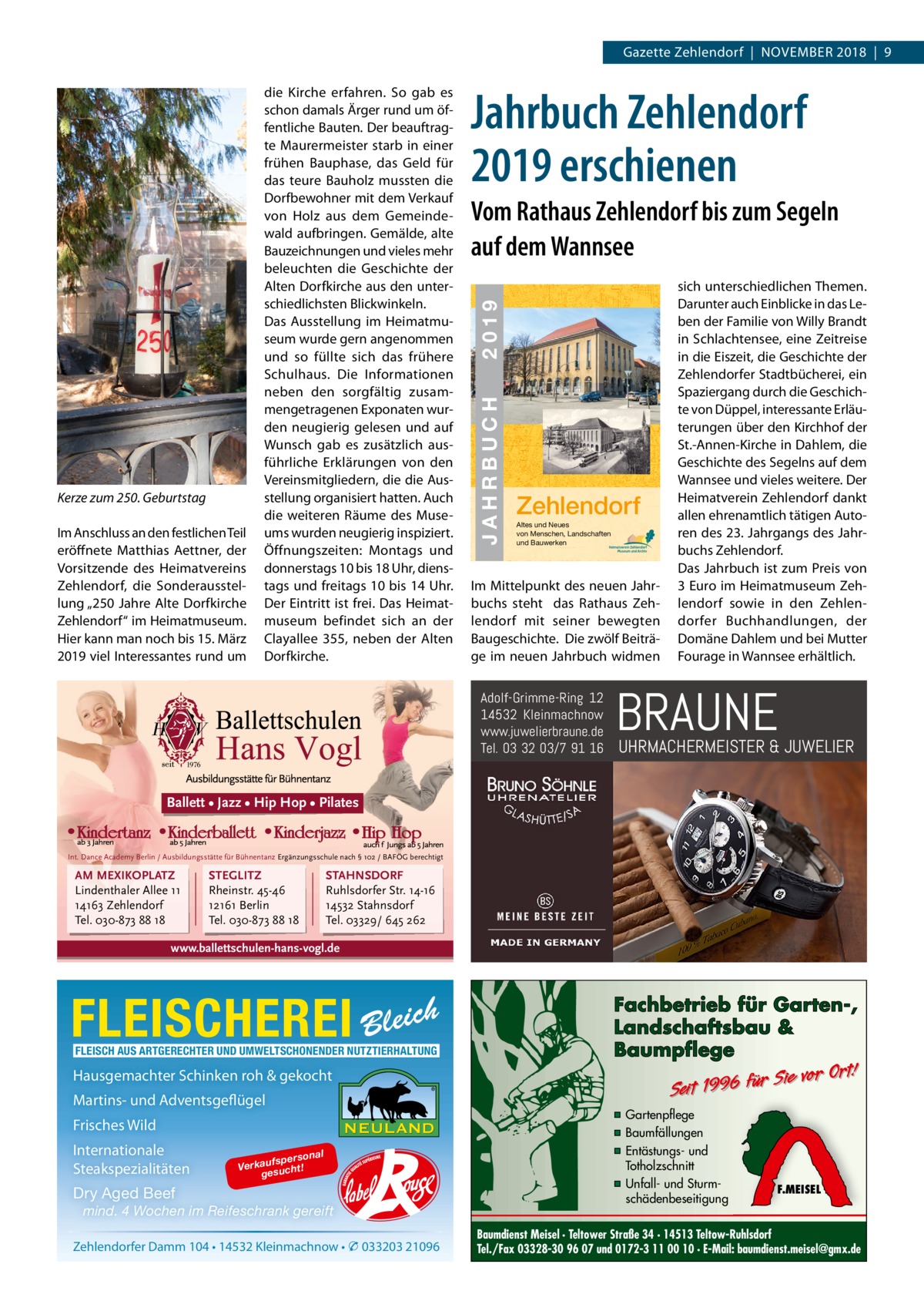 Gazette Zehlendorf  |  November 2018  |  9  Jahrbuch Zehlendorf 2019 erschienen 23  Im Anschluss an den festlichen Teil eröffnete matthias Aettner, der vorsitzende des Heimatvereins Zehlendorf, die Sonderausstellung „250 Jahre Alte Dorfkirche Zehlendorf“ im Heimatmuseum. Hier kann man noch bis 15. märz 2019 viel Interessantes rund um  ZEHLENDORF  Kerze zum 250. Geburtstag  JAHRBUCH 2019  € 3,00  2019  Vom Rathaus Zehlendorf bis zum Segeln auf dem Wannsee  JAHRBUCH  ISBN 978-3-9818311-2-2  die Kirche erfahren. So gab es schon damals Ärger rund um öffentliche bauten. Der beauftragte maurermeister starb in einer frühen bauphase, das Geld für das teure bauholz mussten die Dorfbewohner mit dem verkauf von Holz aus dem Gemeindewald aufbringen. Gemälde, alte bauzeichnungen und vieles mehr beleuchten die Geschichte der Alten Dorfkirche aus den unterschiedlichsten blickwinkeln. Das Ausstellung im Heimatmuseum wurde gern angenommen und so füllte sich das frühere Schulhaus. Die Informationen neben den sorgfältig zusammengetragenen exponaten wurden neugierig gelesen und auf Wunsch gab es zusätzlich ausführliche erklärungen von den vereinsmitgliedern, die die Ausstellung organisiert hatten. Auch die weiteren räume des museums wurden neugierig inspiziert. Öffnungszeiten: montags und donnerstags 10 bis 18 Uhr, dienstags und freitags 10 bis 14 Uhr. Der eintritt ist frei. Das Heimatmuseum befindet sich an der Clayallee 355, neben der Alten Dorfkirche.  Zehlendorf Altes und Neues von Menschen, Landschaften und Bauwerken  Im mittelpunkt des neuen Jahrbuchs steht das rathaus Zehlendorf mit seiner bewegten baugeschichte. Die zwölf beiträge im neuen Jahrbuch widmen  Adolf-Grimme-Ring 12 14532 Kleinmachnow www.juwelierbraune.de Tel. 03 32 03/7 91 16  sich unterschiedlichen Themen. Darunter auch einblicke in das Leben der Familie von Willy brandt in Schlachtensee, eine Zeitreise in die eiszeit, die Geschichte der Zehlendorfer Stadtbücherei, ein Spaziergang durch die Geschichte von Düppel, interessante erläuterungen über den Kirchhof der St.-Annen-Kirche in Dahlem, die Geschichte des Segelns auf dem Wannsee und vieles weitere. Der Heimatverein Zehlendorf dankt allen ehrenamtlich tätigen Autoren des 23. Jahrgangs des Jahrbuchs Zehlendorf. Das Jahrbuch ist zum Preis von 3 euro im Heimatmuseum Zehlendorf sowie in den Zehlendorfer buchhandlungen, der Domäne Dahlem und bei mutter Fourage in Wannsee erhältlich.  BRAUNE  UHRMACHERMEISTER & JUWELIER  Ballett • Jazz • Hip Hop • Pilates  Int. Dance Academy Berlin / Ausbildungsstätte für Bühnentanz Ergänzungsschule nach § 102 / BAFÖG berechtigt  AM MEXIKOPLATZ Lindenthaler Allee 11 14163 Zehlendorf Tel. 030-873 88 18  STEGLITZ Rheinstr. 45-46 12161 Berlin Tel. 030-873 88 18  STAHNSDORF Ruhlsdorfer Str. 14-16 14532 Stahnsdorf Tel. 03329/ 645 262  www.ballettschulen-hans-vogl.de  FLEISCHEREI  h Bleic  FLEISCH AUS ARTGERECHTER UND UMWELTSCHONENDER NUTZTIERHALTUNG  Hausgemachter Schinken roh & gekocht Martins- und Adventsgeflügel Frisches Wild Internationale Steakspezialitäten  on fspers Verkau sucht! ge  al  Dry Aged Beef mind. 4 Wochen im Reifeschrank gereift Zehlendorfer Damm 104 • 14532 Kleinmachnow • � 033203 21096  Fachbetrieb für Garten-, Landschaftsbau & Baumpflege  Sie vor Ort! Seit 1996 für  ▪ Gartenpflege ▪ Baumfällungen ▪ Entästungs- und Totholzschnitt ▪ Unfall- und Sturmschädenbeseitigung  F.MEISEL  Baumdienst Meisel · Teltower Straße 34 · 14513 Teltow-Ruhlsdorf Tel./Fax 03328-30 96 07 und 0172-3 11 00 10 · E-Mail: baumdienst.meisel@gmx.de