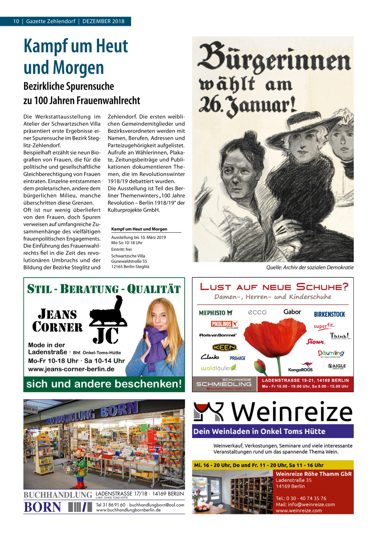 10  |  Gazette Zehlendorf  |  Dezember 2018  Kampf um Heut und Morgen Bezirkliche Spurensuche zu 100 Jahren Frauenwahlrecht Die Werkstattausstellung im Atelier der Schwartzschen Villa präsentiert erste Ergebnisse einer Spurensuche im Bezirk Steglitz-Zehlendorf. Beispielhaft erzählt sie neun Biografien von Frauen, die für die politische und gesellschaftliche Gleichberechtigung von Frauen eintraten. Einzelne entstammen dem proletarischen, andere dem bürgerlichen Milieu, manche überschritten diese Grenzen. Oft ist nur wenig überliefert von den Frauen, doch Spuren verweisen auf umfangreiche Zusammenhänge des vielfältigen frauenpolitischen Engagements. Die Einführung des Frauenwahlrechts fiel in die Zeit des revolutionären Umbruchs und der Bildung der Bezirke Steglitz und  Zehlendorf. Die ersten weiblichen Gemeindemitglieder und Bezirksverordneten werden mit Namen, Berufen, Adressen und Parteizugehörigkeit aufgelistet. Aufrufe an Wählerinnen, Plakate, Zeitungsbeiträge und Publikationen dokumentieren Themen, die im Revolutionswinter 1918/19 debattiert wurden. Die Ausstellung ist Teil des Berliner Themenwinters „100 Jahre Revolution – Berlin 1918/19“ der Kulturprojekte GmbH. Kampf um Heut und Morgen Ausstellung bis 10. März 2019 Mo-So 10-18 Uhr Eintritt: frei Schwartzsche Villa Gunewaldstraße 55 12165 Berlin-Steglitz  stil - beratung - qualitÄt  jeans corner  jc  Mode in der Ladenstraße · Bhf. Onkel-Toms-Hütte Mo-Fr 10-18 Uhr · Sa 10-14 Uhr www.jeans-corner-berlin.de  sich und andere beschenken!  BUCHHANDLUNG  BORN  LADENSTRASSE 17/18 · 14169 BERLIN U-BHF. ONKEL TOMS HÜTTE  Tel 31 86 91 60 · buchhandlungborn@aol.com www.buchhandlungbornberlin.de  �  Quelle: Archiv der sozialen Demokratie