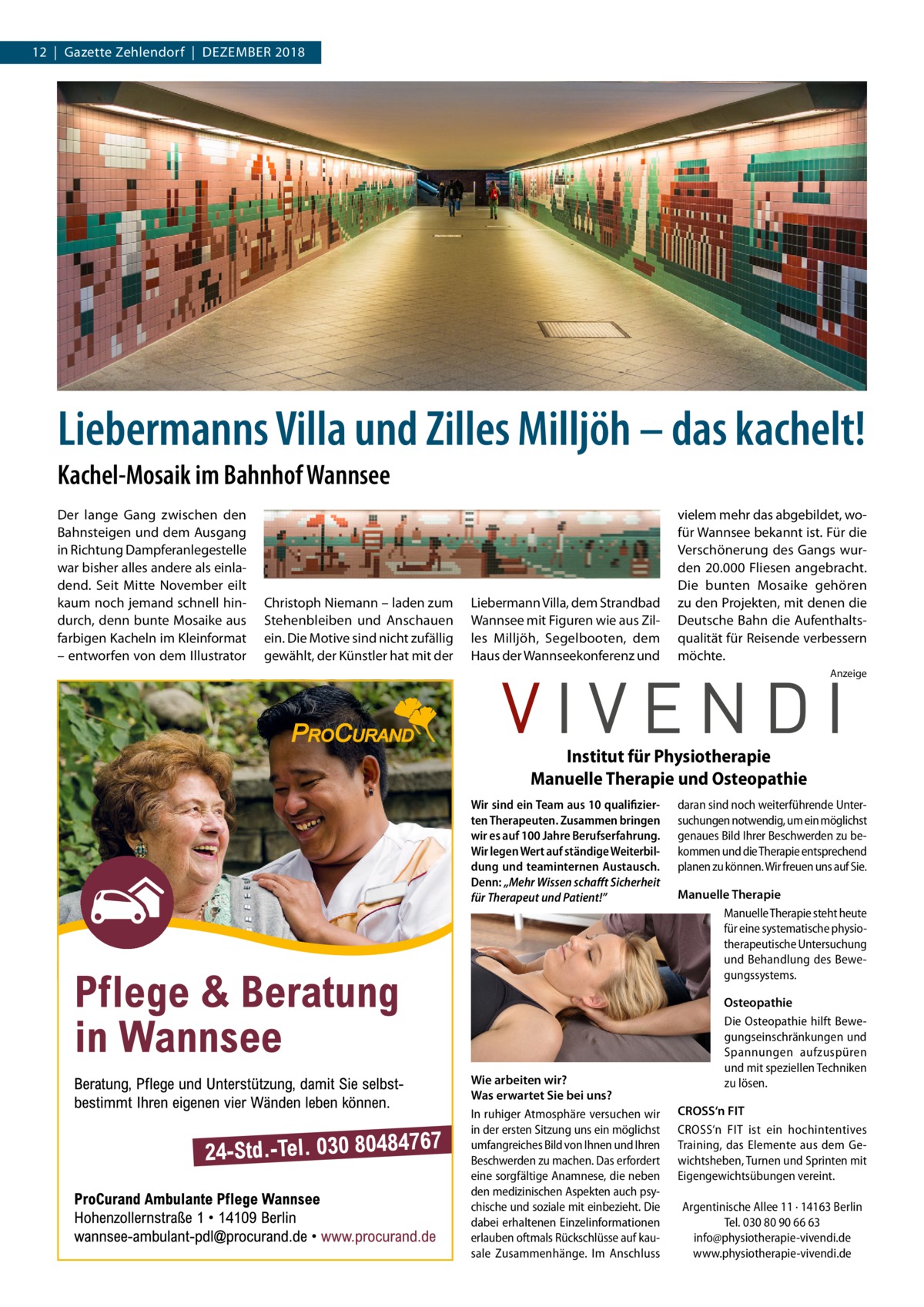 12  |  Gazette Zehlendorf  |  Dezember 2018  Liebermanns Villa und Zilles Milljöh – das kachelt! Kachel-Mosaik im Bahnhof Wannsee Der lange Gang zwischen den Bahnsteigen und dem Ausgang in Richtung Dampferanlegestelle war bisher alles andere als einladend. Seit Mitte November eilt kaum noch jemand schnell hindurch, denn bunte Mosaike aus farbigen Kacheln im Kleinformat – entworfen von dem Illustrator  Christoph Niemann – laden zum Stehenbleiben und Anschauen ein. Die Motive sind nicht zufällig gewählt, der Künstler hat mit der  Liebermann Villa, dem Strandbad Wannsee mit Figuren wie aus Zilles Milljöh, Segelbooten, dem Haus der Wannseekonferenz und  vielem mehr das abgebildet, wofür Wannsee bekannt ist. Für die Verschönerung des Gangs wurden 20.000 Fliesen angebracht. Die bunten Mosaike gehören zu den Projekten, mit denen die Deutsche Bahn die Aufenthaltsqualität für Reisende verbessern möchte. Anzeige  Institut für Physiotherapie Manuelle Therapie und Osteopathie Wir sind ein Team aus 10 qualifizierten Therapeuten. Zusammen bringen wir es auf 100 Jahre Berufserfahrung. Wir legen Wert auf ständige Weiterbildung und teaminternen Austausch. Denn: „Mehr Wissen schafft Sicherheit für Therapeut und Patient!”  Wie arbeiten wir? Was erwartet Sie bei uns? In ruhiger Atmosphäre versuchen wir in der ersten Sitzung uns ein möglichst umfangreiches Bild von Ihnen und Ihren Beschwerden zu machen. Das erfordert eine sorgfältige Anamnese, die neben den medizinischen Aspekten auch psychische und soziale mit einbezieht. Die dabei erhaltenen Einzelinformationen erlauben oftmals Rückschlüsse auf kausale Zusammenhänge. Im Anschluss  daran sind noch weiterführende Untersuchungen notwendig, um ein möglichst genaues Bild Ihrer Beschwerden zu bekommen und die Therapie entsprechend planen zu können. Wir freuen uns auf Sie. Manuelle Therapie Manuelle Therapie steht heute für eine systematische physiotherapeutische Untersuchung und Behandlung des Bewegungssystems. Osteopathie Die Osteopathie hilft Bewegungseinschränkungen und Spannungen aufzuspüren und mit speziellen Techniken zu lösen. CROSS‘n FIT CROSS‘n FIT ist ein hochintentives Training, das Elemente aus dem Gewichtsheben, Turnen und Sprinten mit Eigengewichtsübungen vereint. Argentinische Allee 11 · 14163 Berlin Tel. 030 80 90 66 63 info@physiotherapie-vivendi.de www.physiotherapie-vivendi.de