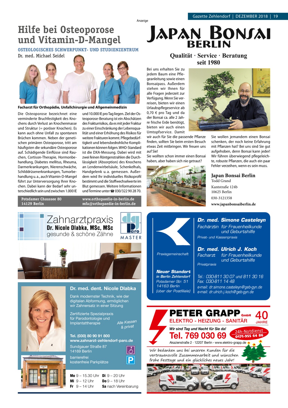 Gazette Zehlendorf  |  Dezember 2018  |  19  Anzeige  Hilfe bei Osteoporose und Vitamin-D-Mangel OSTEOLOGISCHES SCHWERPUNKT- UND STUDIENZENTRUM Dr. med. Michael Seidel  Facharzt für Orthopädie, Unfallchirurgie und Allgemeinmedizin  Die Osteoporose bezeichnet eine verminderte Bruchfestigkeit des Knochens durch Verlust an Knochenmasse und Struktur (= poröser Knochen). Es kann auch ohne Unfall zu spontanen Brüchen kommen. Neben der genetischen primären Osteoporose, tritt am häufigsten die sekundäre Osteoporose auf. Schädigende Einflüsse sind Rauchen, Cortison-Therapie, Hormonbehandlung, Diabetes mellitus, Rheuma, Darmerkrankungen, Nierenschwäche, Schilddrüsenerkrankungen, Tumorbehandlung u. a., auch Vitamin-D-Mangel führt zur Unterversorgung Ihrer Knochen. Dabei kann der Bedarf sehr unterschiedlich sein und zwischen 1.000 IE Potsdamer Chaussee 80 14129 Berlin  und 10.000 IE pro Tag liegen. Ziel der Osteoporose-Beratung ist ein Abschätzen des Frakturrisikos, da es mit jeder Fraktur zu einer Einschränkung der Lebensqualität und einer Erhöhung des Risikos für weitere Frakturen kommt. Pflegebedürftigkeit und lebensbedrohliche Komplikationen können folgen. WHO-Standard ist die DXA-Messung. Dabei wird mit zwei feinen Röntgenstrahlen die Durchlässigkeit (Absorption) des Knochens an Lendenwirbelsäule, Schenkelhals, Handgelenk u. a. gemessen. Außerdem wird Ihr individuelles Risikoprofil bestimmt und die Stoffwechselwerte im Blut gemessen. Weitere Informationen und Termine unter ☎ 030/322 90 28 70.  Bei uns erhalten Sie zu jedem Baum eine Pflegeanleitung sowie einen Bonsaipass. Außerdem stehen wir Ihnen für alle Fragen jederzeit zur Verfügung. Wenn Sie verreisen, bieten wir einen Urlaubspflegeservice ab 0,70  € pro Tag und da der Bonsai ca. alle 2 Jahre frische Erde benötigt, bieten wir auch einen Umtopfservice. Damit wir auch für Sie die passende Pflanze finden, sollten Sie beim ersten Besuch etwas Zeit mitbringen. Wir freuen uns auf Sie! Sie wollten schon immer einen Bonsai haben, aber haben sich nie getraut?  Sie wollen jemandem einen Bonsai schenken, der noch keine Erfahrung mit Pflanzen hat? Bei uns sind Sie gut aufgehoben, denn Bonsai kann jeder! Wir führen überwiegend pflegeleichte, robuste Pflanzen, die auch ein paar Fehler verzeihen, wenn es sein muss.  Japan Bonsai Berlin Todd Grand  Kantstraße 124b 10625 Berlin 030-3121358  www.orthopaedie-in-berlin.de mfa@orthopaedie-in-berlin.de  www.japanbonsaiberlin.de  Dr. med. Simone Casteleyn Fachärztin für Frauenheilkunde und Geburtshilfe MASTER  Privat- und Kassenpraxis  Praxisgemeinschaft  Dr. med. Ulrich J. Koch Facharzt Privatpraxis  Neuer Standort  Dr. med. dent. Nicole Dlabka Dank modernster Technik, wie der digitalen Abformung, ermöglichen wir Zahnersatz in einer Sitzung Zertifizierte Spezialpraxis für Parodontologie und n Implantattherapie Alle Kasse & privat Tel. (030) 80 90 91 800 www.zahnarzt-zehlendorf-paro.de Sundgauer Straße 87 14169 Berlin barrierefrei kostenfreie Parkplätze Mo 9 – 15.30 Uhr Di 9 – 20 Uhr Mi 9 – 12 Uhr Do 9 – 18 Uhr Fr 9 – 14 Uhr Sa nach Vereinbarung  in Berlin Zehlendorf Potsdamer Str. 51 14163 Berlin (über der Postfiliale)  für Frauenheilkunde und Geburtshilfe  Tel.: 030-811 30 07 und 811 30 16 Fax: 030-811 14 48 e-mail: dr.simone.casteleyn@geb-gyn.de e-mail: dr.ulrich.j.koch@geb-gyn.de  PETER GRAPP  GmbH  ELEKTRO - HEIZUNG - SANITÄR Wir sind Tag und Nacht für Sie da!  Tel. 769 030 69  40 JAHRE  24 h-N ot die ns t  01 71- 95 5 64 86  Akazienstraße 2 · 12207 Berlin · www.elektro-grapp.de  Wir bedanken uns bei unseren Kunden für die vertrauensvolle Zusammenarbeit und wünschen frohe Festtage und ein glückliches neues Jahr!