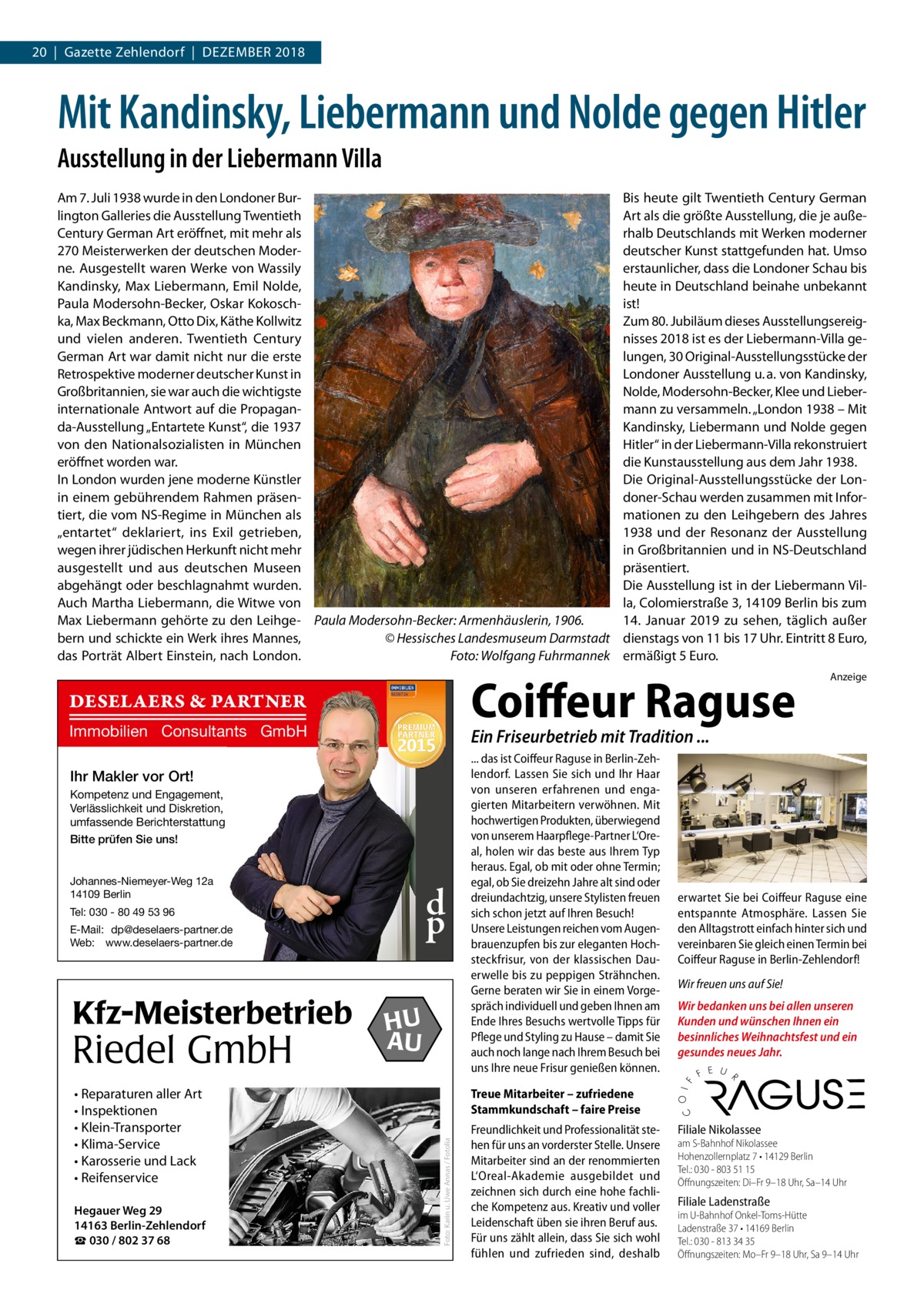 20  |  Gazette Zehlendorf  |  Dezember 2018  Mit Kandinsky, Liebermann und Nolde gegen Hitler Ausstellung in der Liebermann Villa Am 7. Juli 1938 wurde in den Londoner Burlington Galleries die Ausstellung Twentieth Century German Art eröffnet, mit mehr als 270 Meisterwerken der deutschen Moderne. Ausgestellt waren Werke von Wassily Kandinsky, Max Liebermann, Emil Nolde, Paula Modersohn-Becker, Oskar Kokoschka, Max Beckmann, Otto Dix, Käthe Kollwitz und vielen anderen. Twentieth Century German Art war damit nicht nur die erste Retrospektive moderner deutscher Kunst in Großbritannien, sie war auch die wichtigste internationale Antwort auf die Propaganda-Ausstellung „Entartete Kunst“, die 1937 von den Nationalsozialisten in München eröffnet worden war. In London wurden jene moderne Künstler in einem gebührendem Rahmen präsentiert, die vom NS-Regime in München als „entartet“ deklariert, ins Exil getrieben, wegen ihrer jüdischen Herkunft nicht mehr ausgestellt und aus deutschen Museen abgehängt oder beschlagnahmt wurden. Auch Martha Liebermann, die Witwe von Max Liebermann gehörte zu den Leihge- Paula Modersohn-Becker: Armenhäuslerin, 1906. bern und schickte ein Werk ihres Mannes, � © Hessisches Landesmuseum Darmstadt das Porträt Albert Einstein, nach London. Foto: Wolfgang Fuhrmannek  Coiffeur Raguse  DESELAERS & PARTNER Immobilien Consultants GmbH  Kompetenz und Engagement, Verlässlichkeit und Diskretion, umfassende Berichterstattung Bitte prüfen Sie uns! Johannes-Niemeyer-Weg 12a 14109 Berlin  d p  Tel: 030 - 80 49 53 96 E-Mail: dp@deselaers-partner.de Web: www.deselaers-partner.de  • Reparaturen aller Art • Inspektionen • Klein-Transporter • Klima-Service • Karosserie und Lack • Reifenservice Hegauer Weg 29 14163 Berlin-Zehlendorf ☎ 030 / 802 37 68  HU AU  ... das ist Coiffeur Raguse in Berlin-Zehlendorf. Lassen Sie sich und Ihr Haar von unseren erfahrenen und engagierten Mitarbeitern verwöhnen. Mit hochwertigen Produkten, überwiegend von unserem Haarpflege-Partner L‘Oreal, holen wir das beste aus Ihrem Typ heraus. Egal, ob mit oder ohne Termin; egal, ob Sie dreizehn Jahre alt sind oder dreiundachtzig, unsere Stylisten freuen sich schon jetzt auf Ihren Besuch! Unsere Leistungen reichen vom Augenbrauenzupfen bis zur eleganten Hochsteckfrisur, von der klassischen Dauerwelle bis zu peppigen Strähnchen. Gerne beraten wir Sie in einem Vorgespräch individuell und geben Ihnen am Ende Ihres Besuchs wertvolle Tipps für Pflege und Styling zu Hause – damit Sie auch noch lange nach Ihrem Besuch bei uns Ihre neue Frisur genießen können.  erwartet Sie bei Coiffeur Raguse eine entspannte Atmosphäre. Lassen Sie den Alltagstrott einfach hinter sich und vereinbaren Sie gleich einen Termin bei Coiffeur Raguse in Berlin-Zehlendorf! Wir freuen uns auf Sie! Wir bedanken uns bei allen unseren Kunden und wünschen Ihnen ein besinnliches Weihnachtsfest und ein gesundes neues Jahr.  Treue Mitarbeiter – zufriedene Stammkundschaft – faire Preise Foto: Karin u. Uwe Annas / Fotolia  Riedel GmbH  Anzeige  Ein Friseurbetrieb mit Tradition ...  Ihr Makler vor Ort!  Kfz-Meisterbetrieb  Bis heute gilt Twentieth Century German Art als die größte Ausstellung, die je außerhalb Deutschlands mit Werken moderner deutscher Kunst stattgefunden hat. Umso erstaunlicher, dass die Londoner Schau bis heute in Deutschland beinahe unbekannt ist! Zum 80. Jubiläum dieses Ausstellungsereignisses 2018 ist es der Liebermann-Villa gelungen, 30 Original-Ausstellungsstücke der Londoner Ausstellung u. a. von Kandinsky, Nolde, Modersohn-Becker, Klee und Liebermann zu versammeln. „London 1938 – Mit Kandinsky, Liebermann und Nolde gegen Hitler“ in der Liebermann-Villa rekonstruiert die Kunstausstellung aus dem Jahr 1938. Die Original-Ausstellungsstücke der Londoner-Schau werden zusammen mit Informationen zu den Leihgebern des Jahres 1938 und der Resonanz der Ausstellung in Großbritannien und in NS-Deutschland präsentiert. Die Ausstellung ist in der Liebermann Villa, Colomierstraße 3, 14109 Berlin bis zum 14.  Januar 2019 zu sehen, täglich außer dienstags von 11 bis 17 Uhr. Eintritt 8 Euro, ermäßigt 5 Euro.  Freundlichkeit und Professionalität stehen für uns an vorderster Stelle. Unsere Mitarbeiter sind an der renommierten L‘Oreal-Akademie ausgebildet und zeichnen sich durch eine hohe fachliche Kompetenz aus. Kreativ und voller Leidenschaft üben sie ihren Beruf aus. Für uns zählt allein, dass Sie sich wohl fühlen und zufrieden sind, deshalb  Ladenstraße 37 / U-Bhf. Onkel Toms Hütte Filiale Nikolassee ☎ 813 34 35 · Mo - Fr 9 - 18 · Sa 9 - 14 Uhr am S-Bahnhof Nikolassee Hohenzollernplatz 7 / S-Bhf. Nikolassee Hohenzollernplatz Berlin ☎ 803 51 15 · Di -7Fr• 14129 9 - 18 Uhr · Sa 9 - 14 Uhr Tel.: 030 - 803 51 15 Öffnungszeiten: Di–Fr 9–18 Uhr, Sa–14 Uhr  Filiale Ladenstraße  im U-Bahnhof Onkel-Toms-Hütte Ladenstraße 37 • 14169 Berlin Tel.: 030 - 813 34 35 Öffnungszeiten: Mo–Fr 9–18 Uhr, Sa 9–14 Uhr