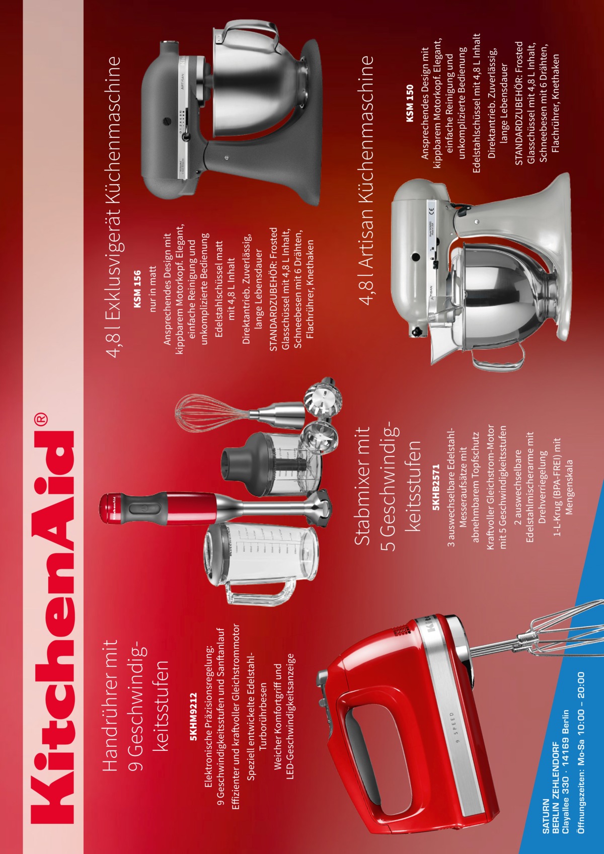 Öffnungszeiten: Mo-Sa 10:00 – 20:00  SATURN BERLIN ZEHLENDORF Clayallee 330 ∙ 14169 Berlin  5KHM9212 Elektronische Präzisionsregelung: 9 Geschwindigkeitsstufen und Sanftanlauf Effizienter und kraftvoller Gleichstrommotor Speziell entwickelte EdelstahlTurborührbesen Weicher Komfortgriff und LED-Geschwindigkeitsanzeige  Handrührer mit 9 Geschwindigkeitsstufen  5KHB2571 3 auswechselbare EdelstahlMesseraufsätze mit abnehmbarem Topfschutz Kraftvoller Gleichstrom-Motor mit 5 Geschwindigkeitsstufen 2 auswechselbare Edelstahlmischerarme mit Drehverriegelung 1-L-Krug (BPA-FREI) mit Mengenskala  Stabmixer mit 5 Geschwindigkeitsstufen  KSM 150 Ansprechendes Design mit kippbarem Motorkopf. Elegant, einfache Reinigung und unkomplizierte Bedienung Edelstahlschüssel mit 4,8 L Inhalt Direktantrieb. Zuverlässig, lange Lebensdauer STANDARDZUBEHÖR: Frosted Glasschüssel mit 4,8 L Inhalt, Schneebesen mit 6 Drähten, Flachrührer, Knethaken  4,8 l Artisan Küchenmaschine  KSM 156 nur in matt Ansprechendes Design mit kippbarem Motorkopf. Elegant, einfache Reinigung und unkomplizierte Bedienung Edelstahlschüssel matt mit 4,8 L Inhalt Direktantrieb. Zuverlässig, lange Lebensdauer STANDARDZUBEHÖR: Frosted Glasschüssel mit 4,8 L Inhalt, Schneebesen mit 6 Drähten, Flachrührer, Knethaken  4,8 l Exklusvigerät Küchenmaschine