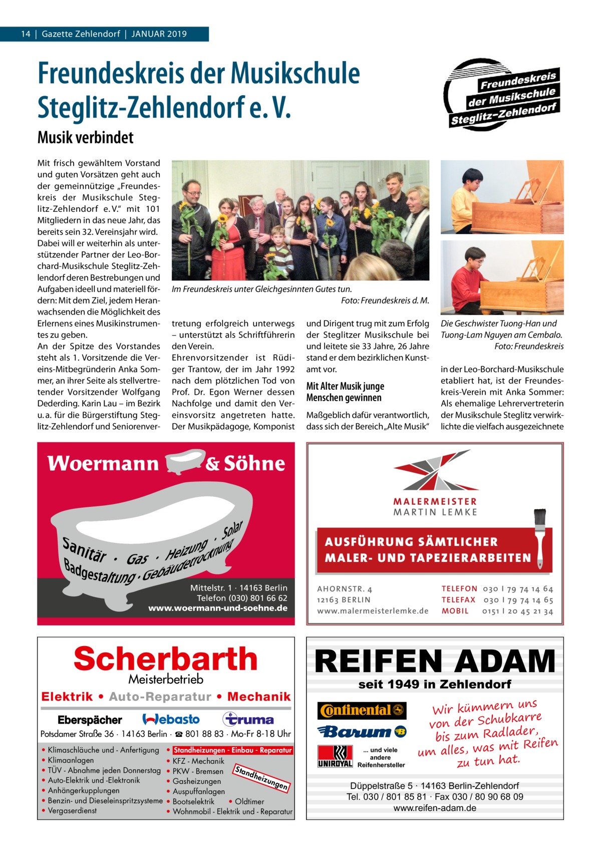 14  |  Gazette Zehlendorf  |  Januar 2019  Freundeskreis der Musikschule Steglitz-Zehlendorf e. V. Musik verbindet Mit frisch gewähltem Vorstand und guten Vorsätzen geht auch der gemeinnützige „Freundeskreis der Musikschule Steglitz-Zehlendorf e. V.“ mit 101 Mitgliedern in das neue Jahr, das bereits sein 32. Vereinsjahr wird. Dabei will er weiterhin als unterstützender Partner der Leo-Borchard-Musikschule Steglitz-Zehlendorf deren Bestrebungen und Aufgaben ideell und materiell fördern: Mit dem Ziel, jedem Heranwachsenden die Möglichkeit des Erlernens eines Musikinstrumentes zu geben. An der Spitze des Vorstandes steht als 1. Vorsitzende die Vereins-Mitbegründerin Anka Sommer, an ihrer Seite als stellvertretender Vorsitzender Wolfgang Dederding. Karin Lau – im Bezirk u. a. für die Bürgerstiftung Steglitz-Zehlendorf und Seniorenver Im Freundeskreis unter Gleichgesinnten Gutes tun. � Foto: Freundeskreis d. M. tretung erfolgreich unterwegs – unterstützt als Schriftführerin den Verein. Ehrenvorsitzender ist Rüdiger Trantow, der im Jahr 1992 nach dem plötzlichen Tod von Prof.  Dr.  Egon Werner dessen Nachfolge und damit den Vereinsvorsitz angetreten hatte. Der Musikpädagoge, Komponist  und Dirigent trug mit zum Erfolg der Steglitzer Musikschule bei und leitete sie 33 Jahre, 26 Jahre stand er dem bezirklichen Kunstamt vor.  Mit Alter Musik junge Menschen gewinnen Maßgeblich dafür verantwortlich, dass sich der Bereich „Alte Musik“  Die Geschwister Tuong-Han und Tuong-Lam Nguyen am Cembalo. � Foto: Freundeskreis in der Leo-Borchard-Musikschule etabliert hat, ist der Freundeskreis-Verein mit Anka Sommer: Als ehemalige Lehrervertreterin der Musikschule Steglitz verwirklichte die vielfach ausgezeichnete  AUS FÜ H RU NG SÄ MTLICH ER M A LER- U N D TA PEZ I ER A RB EITE N Mittelstr. 1 · 14163 Berlin Telefon (030) 801 66 62 www.woermann-und-soehne.de  Scherbarth  Meisterbetrieb Elektrik • Auto-Reparatur • Mechanik  A H O R N STR . 4 12 16 3 B E R L I N www.malermeisterlemke.de  REIFEN ADAM seit 1949 in Zehlendorf  Potsdamer Straße 36 · 14163 Berlin · ☎ 801 88 83 · Mo-Fr 8-18 Uhr • • • • • • •  Klimaschläuche und - Anfertigung Klimaanlagen TÜV - Abnahme jeden Donnerstag Auto-Elektrik und -Elektronik Anhängerkupplungen Benzin- und Dieseleinspritzsysteme Vergaserdienst  • Standheizungen - Einbau - Reparatur • KFZ - Mechanik Sta • PKW - Bremsen ndh eizu • Gasheizungen nge n • Auspuffanlagen • Bootselektrik • Oldtimer • Wohnmobil - Elektrik und - Reparatur  TE L E FO N 0 3 0 I 79 74 14 6 4 TE L E FA X 0 3 0 I 79 74 14 6 5 MOB I L 0 15 1 I 2 0 45 21 3 4  ... und viele andere Reifenhersteller  uns Wir kümmern re ar bk von der Schu er d , bis zum Radla mit Reifen um alles, was zu tun hat.  Düppelstraße 5 · 14163 Berlin-Zehlendorf Tel. 030 / 801 85 81 · Fax 030 / 80 90 68 09 www.reifen-adam.de