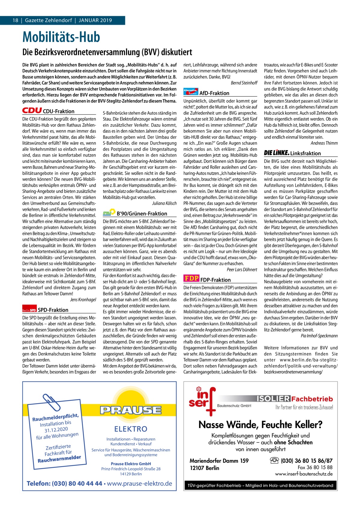 1 | Gazette Zehlendorf | 2017 18  |  Gazette Zehlendorf  |  Januar 2019  Mobilitäts-Hub Die Bezirksverordnetenversammlung (BVV) diskutiert Die BVG plant in zahlreichen Bereichen der Stadt sog. „Mobilitäts-Hubs“ d. h. auf Deutsch Verkehrsknotenpunkte einzurichten. Dort sollen die Fahrgäste nicht nur in Busse umsteigen können, sondern auch andere Möglichkeiten zur Weiterfahrt (z. B. Fahrräder, Car Share) und weitere Serviceangebote in Anspruch nehmen können. Zur Umsetzung dieses Konzepts wären sicher Umbauten von Vorplätzen in den Bezirken erforderlich. Hierzu liegen der BVV entsprechende Fraktionsinitiativen vor. Im Folgenden äußern sich die Fraktionen in der BVV-Steglitz-Zehlendorf zu diesem Thema.  CDU-Fraktion Die CDU-Fraktion begrüßt den geplanten Mobilitäts-Hub vor dem Rathaus Zehlendorf. Wie wäre es, wenn man immer das Verkehrsmittel parat hätte, das alle Mobilitätswünsche erfüllt? Wie wäre es, wenn alle Verkehrsmittel so einfach verfügbar sind, dass man sie komfortabel nutzen und leicht miteinander kombinieren kann, wenn Busse, Bahnen und neue Sharing-Mobilitätsangebote in einer App gebucht werden können? Die neuen BVG-Mobilitätshubs verknüpfen erstmals ÖPNV- und Sharing-Angebote und bieten zusätzliche Services an zentralen Orten. Wir stärken den Umweltverbund aus Gemeinschaftsverkehren, Rad- und Fußverkehr und lenken die Berliner in öffentliche Verkehrsmittel. Wir schaffen eine Alternative zum ständig steigenden privaten Autoverkehr, leisten einen Beitrag zu den Klima-, Umweltschutzund Nachhaltigkeitszielen und steigern so die Lebensqualität im Bezirk. Wir fördern die Standortentwicklung am Rathaus mit neuen Mobilitäts- und Serviceangeboten. Der Hub bietet so viele Mobilitätsangebote wie kaum ein anderer Ort in Berlin und bündelt sie erstmals in Zehlendorf-Mitte, idealerweise mit Sichtkontakt zum S-Bhf. Zehlendorf und direktem Zugang zum Rathaus am Teltower Damm! Jens Kronhagel Berlin  SPD-Fraktion  Die SPD begrüßt die Erstellung eines Mobilitätshubs – aber nicht an dieser Stelle. Gegen diesen Standort spricht vieles: Zwischen denkmalgeschützten Gebäuden passt kein Elektrofuhrpark. Zum Beispiel am U-Bhf. Oskar-Helene-Heim durfte wegen des Denkmalschutzes keine Toilette gebaut werden. Der Teltower Damm leidet unter übermäßigem Verkehr, besonders im Engpass der  rpflicht, Rauchmelde n bis tio la Instal 31.12.2020 ngen für alle Wohnu  Zertifizierte Fachkraft für melder Rauchwarn  S-Bahnbrücke stehen die Autos ständig im Stau. Die Elektrofahrzeuge wären erstmal ein zusätzlicher Verkehr. Dazu kommt, dass es in den nächsten Jahren drei große Baustellen geben wird. Der Umbau der S-Bahnbrücke, die neue Durchwegung des Postplatzes und die Umgestaltung des Rathauses stehen in den nächsten Jahren an. Die Carsharing-Anbieter haben ihr Geschäftsgebiet erst vor kurzem eingeschränkt. Sie wollen nicht in die Randgebiete. Wir können uns an anderer Stelle, wie z. B. an der Hampsteadstraße, am Breitenbachplatz oder Rathaus Lankwitz einen Mobilitäts-Hub gut vorstellen. Juliana Kölsch  B‘90/Grünen-Fraktion Die BVG möchte am S-Bhf. Zehlendorf beginnen mit einem Mobilitätshub: wer mit Rad, Elektro-Roller oder Leihauto unmittelbar weiterfahren will, wird das in Zukunft an vielen Stationen per BVG-App komfortabel aussuchen können. Ganz, wie es abends oder mit viel Einkauf passt. Diesen Qualitätssprung im öffentlichen Nahverkehr unterstützen wir sehr. Für den Komfort ist auch wichtig, dass dieser Hub dicht am U- oder S-Bahnhof liegt. Das gilt gerade für den ersten BVG-Hub in Berlin am S-Bahnhof Zehlendorf: er muss gut sichtbar nah am S-Bhf. sein, damit das neue Angebot entdeckt werden kann. Es gibt immer wieder Hindernisse, die einen Standort ungeeignet werden lassen. Deswegen halten wir es für falsch, schon jetzt z. B. den Platz vor dem Rathaus auszuschließen, die Gründe finden wir wenig überzeugend. Die von der SPD genannte Alternative hinter dem Standesamt ist völlig ungeeignet. Alternativ soll auch der Platz südlich des S-Bhf. geprüft werden. Mit dem Angebot der BVG bekämen wir da, wo es besonders große Zeitvorteile gene riert, Leihfahrzeuge, während sich andere Anbieter immer mehr Richtung Innenstadt zurückziehen. Danke, BVG! Bernd Steinhoff Alternative für  Deutschland  AfD-Fraktion  Unpünktlich, überfüllt oder kommt gar nicht!“, poltert die Mutter los, als ich sie auf die Zufriedenheit um die BVG anspreche. „Ich nutze seit 30 Jahren die BVG. Seit fünf Jahren wird es immer schlimmer!“ „Dafür bekommen Sie aber nun einen Mobilitäts-HUB direkt vor das Rathaus,“ entgegne ich. „Ein was?“ Große Augen schauen mich ratlos an. Ich erkläre: „Dank den Grünen werden jetzt sog. Mobilitäts-Hub aufgebaut. Dort können sich Bürger dann Fahrräder und Roller ausleihen und Carsharing-Autos nutzen.„Ich habe keinen Führerschein, brauchte ich nie!“, entgegnet sie. Ihr Bus kommt, sie drängelt sich mit den Kindern rein. Der Mutter ist mit dem Hub eher nicht geholfen. Der Hub ist eine billige PR-Nummer, das sagen auch die Vertreter der BVG, die seitens des Senats angehalten sind, einen Beitrag zur „Verkehrswende“ im Sinne des „Mobilitätsgesetzes“ zu leisten. Die AfD findet Carsharing gut, doch nicht die PR-Nummer für Grünen-Politik. Mobilität muss im Sharing an jeder Ecke verfügbar sein – das ist ja der Clou. Doch Grünen geht es nicht um Logik – nur um ihre Ideologie und die CDU hofft darauf, etwas vom „ÖkoGlanz“ der Nummer zu erhaschen. Peer Lars Döhnert  FDP-Fraktion Die Freien Demokraten (FDP) unterstützen die Einrichtung eines Mobilitätshub durch die BVG in Zehlendorf-Mitte, auch wenn es noch viele Fragen zu klären gilt. Mit ihrem Mobilitätshub präsentiert uns die BVG eine innovative Idee, wie der ÖPNV „neu gedacht“ werden kann. Ein Mobilitätshub soll ergänzende Angebote zum ÖPNV bündeln und Zehlendorf soll einen der ersten außerhalb des S-Bahn-Ringes erhalten. Soviel Engagement für unseren Bezirk begrüßen wir sehr. Als Standort ist die Parkbucht am Teltower Damm vor dem Rathaus geplant. Dort sollen neben Fahrradgaragen auch Carsharingangebote, Ladesäulen für Elek troautos, wie auch für E-Bikes und E-Scooter Platz finden. Vorgesehen sind auch Leihräder, mit denen ÖPNV-Nutzer bequem ihre Fahrt fortsetzen können. Jedoch ist uns die BVG bislang die Antwort schuldig geblieben, wie das alles an diesen doch begrenzten Standort passen soll. Unklar ist auch, wie z. B. ein geliehenes Fahrrad zum Hub zurück kommt. Auch soll Zehlendorfs Mitte eigentlich entlastet werden. Ob ein Hub da hilfreich ist, bleibt offen. Dennoch sollte Zehlendorf die Gelegenheit nutzen und endlich einmal Vorreiter sein. Andreas Thimm  Linksfraktion Die BVG sucht derzeit nach Möglichkeiten, die Idee eines Mobilitätshubs als Pilotprojekt umzusetzen. Das heißt, es wird ausreichend Platz benötigt für die Aufstellung von Leihfahrrädern, E-Bikes und es müssen Parkplätze geschaffen werden für Car-Sharing-Fahrzeuge sowie für Stromzapfsäulen. Wir bezweifeln, dass der Standort am S-Bahnhof Zehlendorf für ein solches Pilotprojekt gut geeignet ist: das Verkehrsaufkommen ist bereits sehr hoch, der Platz begrenzt, die unterschiedlichen Verkehrsteilnehmer*innen kommen sich bereits jetzt häufig genug in die Quere. Es gibt derzeit Überlegungen, den S-Bahnhof und die Umgebung neu zu gestalten. Mit dem Pilotprojekt der BVG würden aber heute schon Fakten im Sinne einer bestimmten Infrastruktur geschaffen. Welchen Einfluss hätte dies auf die Umgestaltung? Neubaugebiete von vorneherein mit einem Mobilitätshub auszustatten, um einerseits die Anbindung an den ÖPNV zu gewährleisten, andererseits die Nutzung desselben attraktiver zu machen und den Individualverkehr einzudämmen, würde durchaus Sinn ergeben. Darüber in der BVV zu diskutieren, ist die Linksfraktion Steglitz-Zehlendorf gerne bereit. Pia Imhof-Speckmann Weitere Informationen zur BVV und den Sitzungsterminen finden Sie unter www.berlin.de/ba-steglitzzehlendorf/ politik-und-verwaltung/ bezirksverordnetenversammlung/  Nasse Wände, Feuchte Keller? Installationen • Reparaturen Kundendienst • Verkauf Service für Hausgeräte, Wäschereimaschinen und Bodenreinigungssysteme Prause Elektro GmbH Prinz-Friedrich-Leopold-Straße 28 14129 Berlin  Telefon: (030) 80 40 44 44 • www.prause-elektro.de  Komplettlösungen gegen Feuchtigkeit und drückendes Wasser – auch ohne Schachten von innen ausgeführt Mariendorfer Damm 159 12107 Berlin  (030) 36 80 15 86/87 Fax 36 80 15 88 www.inserf-bautenschutz.de  TÜV-geprüfter Fachbetrieb – Mitglied im Holz- und Bautenschutzverband