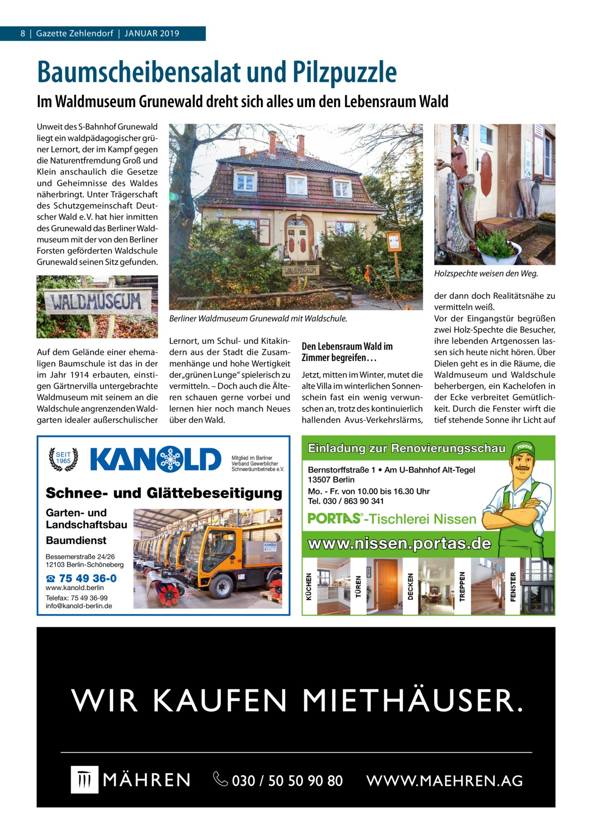 8  |  Gazette Zehlendorf  |  Januar 2019  Baumscheibensalat und Pilzpuzzle Im Waldmuseum Grunewald dreht sich alles um den Lebensraum Wald Unweit des S-Bahnhof Grunewald liegt ein waldpädagogischer grüner Lernort, der im Kampf gegen die Naturentfremdung Groß und Klein anschaulich die Gesetze und Geheimnisse des Waldes näherbringt. Unter Trägerschaft des Schutzgemeinschaft Deutscher Wald e. V. hat hier inmitten des Grunewald das Berliner Waldmuseum mit der von den Berliner Forsten geförderten Waldschule Grunewald seinen Sitz gefunden. Holzspechte weisen den Weg.  Berliner Waldmuseum Grunewald mit Waldschule.  Auf dem Gelände einer ehemaligen Baumschule ist das in der im Jahr 1914 erbauten, einstigen Gärtnervilla untergebrachte Waldmuseum mit seinem an die Waldschule angrenzenden Waldgarten idealer außerschulischer  Lernort, um Schul- und Kitakindern aus der Stadt die Zusammenhänge und hohe Wertigkeit der „grünen Lunge“ spielerisch zu vermitteln. – Doch auch die Älteren schauen gerne vorbei und lernen hier noch manch Neues über den Wald.  Mitglied im Berliner Verband Gewerblicher Schneeräumbetriebe e.V.  Schnee- und Glättebeseitigung Garten- und Landschaftsbau Baumdienst Bessemerstraße 24/26 12103 Berlin-Schöneberg  ☎ 75 49 36-0  www.kanold.berlin Telefax: 75 49 36-99 info@kanold-berlin.de  Den Lebensraum Wald im Zimmer begreifen… Jetzt, mitten im Winter, mutet die alte Villa im winterlichen Sonnenschein fast ein wenig verwunschen an, trotz des kontinuierlich hallenden Avus-Verkehrslärms,  der dann doch Realitätsnähe zu vermitteln weiß. Vor der Eingangstür begrüßen zwei Holz-Spechte die Besucher, ihre lebenden Artgenossen lassen sich heute nicht hören. Über Dielen geht es in die Räume, die Waldmuseum und Waldschule beherbergen, ein Kachelofen in der Ecke verbreitet Gemütlichkeit. Durch die Fenster wirft die tief stehende Sonne ihr Licht auf  Einladung zur Renovierungsschau Bernstorffstraße 1 • Am U-Bahnhof Alt-Tegel 13507 Berlin Mo. - Fr. von 10.00 bis 16.30 Uhr Tel. 030 / 863 90 341  -Tischlerei Nissen  www.nissen.portas.de