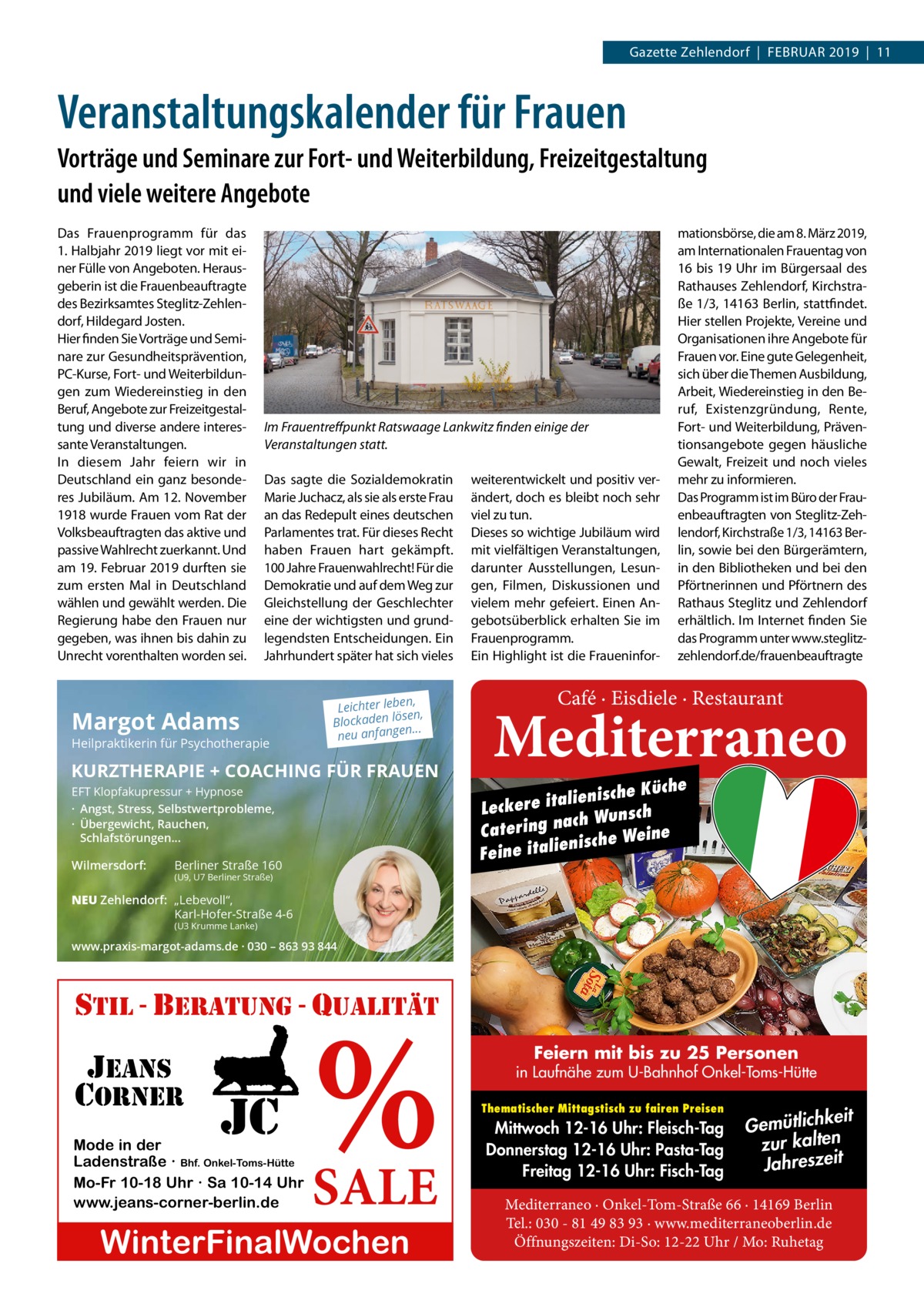 Gazette Zehlendorf  |  Februar 2019  |  11  Veranstaltungskalender für Frauen Vorträge und Seminare zur Fort- und Weiterbildung, Freizeitgestaltung und viele weitere Angebote Das Frauenprogramm für das 1. Halbjahr 2019 liegt vor mit einer Fülle von Angeboten. Herausgeberin ist die Frauenbeauftragte des Bezirksamtes Steglitz-Zehlendorf, Hildegard Josten. Hier finden Sie Vorträge und Seminare zur Gesundheitsprävention, PC-Kurse, Fort- und Weiterbildungen zum Wiedereinstieg in den Beruf, Angebote zur Freizeitgestaltung und diverse andere interessante Veranstaltungen. In diesem Jahr feiern wir in Deutschland ein ganz besonderes Jubiläum. Am 12. November 1918 wurde Frauen vom Rat der Volksbeauftragten das aktive und passive Wahlrecht zuerkannt. Und am 19. Februar 2019 durften sie zum ersten Mal in Deutschland wählen und gewählt werden. Die Regierung habe den Frauen nur gegeben, was ihnen bis dahin zu Unrecht vorenthalten worden sei.  Im Frauentreffpunkt Ratswaage Lankwitz finden einige der Veranstaltungen statt. Das sagte die Sozialdemokratin Marie Juchacz, als sie als erste Frau an das Redepult eines deutschen Parlamentes trat. Für dieses Recht haben Frauen hart gekämpft. 100 Jahre Frauenwahlrecht! Für die Demokratie und auf dem Weg zur Gleichstellung der Geschlechter eine der wichtigsten und grundlegendsten Entscheidungen. Ein Jahrhundert später hat sich vieles  Margot Adams  Heilpraktikerin für Psychotherapie  n, Leichter lebe sen, lö n de ka oc Bl ... neu anfangen  KURZTHERAPIE + COACHING FÜR FRAUEN EFT Klopfakupressur + Hypnose · Angst, Stress, Selbstwertprobleme, · Übergewicht, Rauchen, Schlafstörungen...  Wilmersdorf:  Berliner Straße 160  weiterentwickelt und positiv verändert, doch es bleibt noch sehr viel zu tun. Dieses so wichtige Jubiläum wird mit vielfältigen Veranstaltungen, darunter Ausstellungen, Lesungen, Filmen, Diskussionen und vielem mehr gefeiert. Einen Angebotsüberblick erhalten Sie im Frauenprogramm. Ein Highlight ist die Fraueninfor mationsbörse, die am 8. März 2019, am Internationalen Frauentag von 16 bis 19 Uhr im Bürgersaal des Rathauses Zehlendorf, Kirchstraße 1/3, 14163 Berlin, stattfindet. Hier stellen Projekte, Vereine und Organisationen ihre Angebote für Frauen vor. Eine gute Gelegenheit, sich über die Themen Ausbildung, Arbeit, Wiedereinstieg in den Beruf, Existenzgründung, Rente, Fort- und Weiterbildung, Präventionsangebote gegen häusliche Gewalt, Freizeit und noch vieles mehr zu informieren. Das Programm ist im Büro der Frauenbeauftragten von Steglitz-Zehlendorf, Kirchstraße 1/3, 14163 Berlin, sowie bei den Bürgerämtern, in den Bibliotheken und bei den Pförtnerinnen und Pförtnern des Rathaus Steglitz und Zehlendorf erhältlich. Im Internet finden Sie das Programm unter www.steglitzzehlendorf.de/frauenbeauftragte  Café · Eisdiele · Restaurant  Mediterraneo  Küche lienische a it e r e ck Le sch nach Wun Catering ine nische We e li a it e Fein  (U9, U7 Berliner Straße)  NEU Zehlendorf: „Lebevoll“, Karl-Hofer-Straße 4-6 (U3 Krumme Lanke)  www.praxis-margot-adams.de · 030 – 863 93 844  %  stil - beratung - qualitÄt  jeans corner  jc  Mode in der Ladenstraße · Bhf. Onkel-Toms-Hütte Mo-Fr 10-18 Uhr · Sa 10-14 Uhr www.jeans-corner-berlin.de  SALE  WinterFinalWochen  Feiern mit bis zu 25 Personen  in Laufnähe zum U-Bahnhof Onkel-Toms-Hütte Thematischer Mittagstisch zu fairen Preisen  Mittwoch 12-16 Uhr: Fleisch-Tag Donnerstag 12-16 Uhr: Pasta-Tag Freitag 12-16 Uhr: Fisch-Tag  eit Gemütlichk zur kalten Jahreszeit  Mediterraneo · Onkel-Tom-Straße 66 · 14169 Berlin Tel.: 030 - 81 49 83 93 · www.mediterraneoberlin.de Öffnungszeiten: Di-So: 12-22 Uhr / Mo: Ruhetag