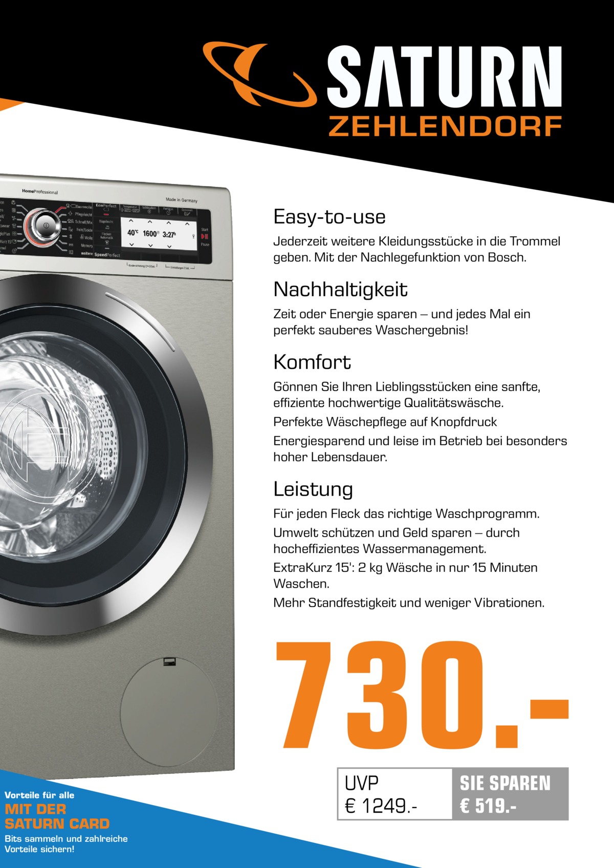 ZEHLENDORF Easy-to-use Jederzeit weitere Kleidungsstücke in die Trommel geben. Mit der Nachlegefunktion von Bosch.  Nachhaltigkeit Zeit oder Energie sparen – und jedes Mal ein perfekt sauberes Waschergebnis!  Komfort Gönnen Sie Ihren Lieblingsstücken eine sanfte, effiziente hochwertige Qualitätswäsche. Perfekte Wäschepflege auf Knopfdruck Energiesparend und leise im Betrieb bei besonders hoher Lebensdauer.  Leistung Für jeden Fleck das richtige Waschprogramm. Umwelt schützen und Geld sparen – durch hocheffizientes Wassermanagement. ExtraKurz 15': 2 kg Wäsche in nur 15 Minuten Waschen. Mehr Standfestigkeit und weniger Vibrationen.  730.Vorteile für alle  MIT DER SATURN CARD Bits sammeln und zahlreiche Vorteile sichern!  UVP € 1249. SIE SPAREN € 519