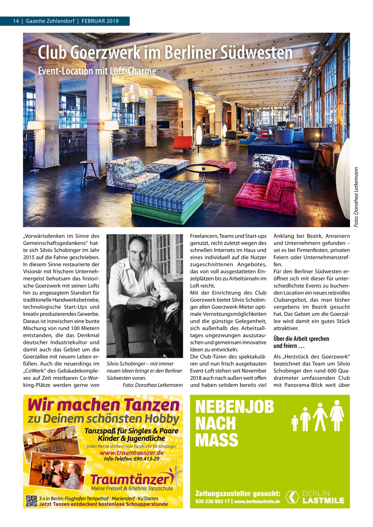 14  |  Gazette Zehlendorf  |  Februar 2019  Club Goerzwerk im Berliner Südwesten  Foto: Dorothea Letkemann  Event-Location mit Loft-Charme  „Vorwärtsdenken im Sinne des Gemeinschaftsgedankens“ hatte sich Silvio Schobinger im Jahr 2015 auf die Fahne geschrieben. In diesem Sinne restaurierte der Visionär mit frischem unternehmergeist behutsam das historische Goerzwerk mit seinen Lofts hin zu angesagtem Standort für traditionelle Handwerksbetriebe, technologische Start-ups und kreativ produzierendes Gewerbe. Daraus ist inzwischen eine bunte Mischung von rund 100 Mietern entstanden, die das Denkmal deutscher Industriekultur und damit auch das Gebiet um die Goerzallee mit neuem Leben erfüllen. auch die neuerdings im „CoWerk“ des Gebäudekomplexes auf Zeit mietbaren Co-Working-Plätze werden gerne von  Silvio Schobinger – mit immer neuen Ideen bringt er den Berliner Südwesten voran. Foto: Dorothea Letkemann  Freelancern, Teams und Start-ups genutzt, nicht zuletzt wegen des schnellen Internets im Haus und eines individuell auf die Nutzer zugeschnittenen angebotes, das von voll ausgestatteten einzelplätzen bis zu arbeitsinseln im Loft reicht. Mit der einrichtung des Club Goerzwerk bietet Silvio Schobinger allen Goerzwerk-Mieter optimale Vernetzungsmöglichkeiten und die günstige Gelegenheit, sich außerhalb des arbeitsalltages ungezwungen auszutauschen und gemeinsam innovative Ideen zu entwickeln. Die Club-Türen des spektakulären und nun frisch ausgebauten event-Loft stehen seit November 2018 auch nach außen weit offen und haben seitdem bereits viel  anklang bei bezirk, anrainern und unternehmern gefunden – sei es bei Firmenfesten, privaten Feiern oder unternehmenstreffen. Für den berliner Südwesten eröffnet sich mit dieser für unterschiedlichste events zu buchenden Location ein neues reizvolles Clubangebot, das man bisher vergebens im bezirk gesucht hat. Das Gebiet um die Goerzallee wird damit ein gutes Stück attraktiver.  Über die Arbeit sprechen und feiern … als „Herzstück des Goerz werk“ bezeichnet das Team um Silvio Schobinger den rund 600 Quadratmeter umfassenden Club mit Panorama-blick weit über