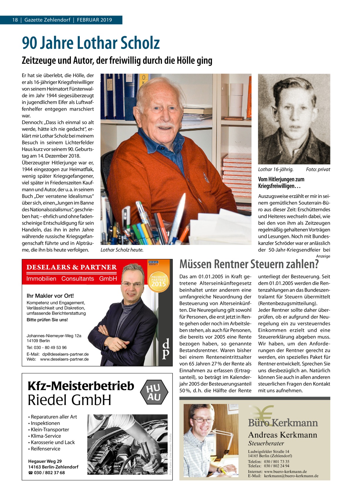 18  |  Gazette Zehlendorf  |  Februar 2019  90 Jahre Lothar Scholz Zeitzeuge und Autor, der freiwillig durch die Hölle ging Er hat sie überlebt, die Hölle, der er als 16-jähriger Kriegsfreiwilliger von seinem Heimatort Fürstenwalde im Jahr 1944 siegesüberzeugt in jugendlichem Eifer als Luftwaffenhelfer entgegen marschiert war. Dennoch: „Dass ich einmal so alt werde, hätte ich nie gedacht“, erklärt mir Lothar Scholz bei meinem Besuch in seinem Lichterfelder Haus kurz vor seinem 90. Geburtstag am 14. Dezember 2018. Überzeugter Hitlerjunge war er, 1944 eingezogen zur Heimatflak, wenig später Kriegsgefangener, viel später in Friedenszeiten Kaufmann und Autor, der u. a. in seinem Buch „Der verratene Idealismus“ über sich, einen„Jungen im Banne des Nationalsozialismus“, geschrieben hat; – ehrlich und ohne fadenscheinige Entschuldigung für sein Handeln, das ihn in zehn Jahre währende russische Kriegsgefangenschaft führte und in Alpträume, die ihn bis heute verfolgen.  Lothar 16-jährig.�  Foto: privat  Vom Hitlerjungen zum Kriegsfreiwilligen… Auszugsweise erzählt er mir in seinem gemütlichen Souterrain-Büro aus dieser Zeit: Erschütterndes und Heiteres wechseln dabei, wie bei den von ihm als Zeitzeugen regelmäßig gehaltenen Vorträgen und Lesungen. Noch mit Bundeskanzler Schröder war er anlässlich der 50-Jahr-Kriegsendfeier bei  Lothar Scholz heute.  Anzeige  Müssen Rentner Steuern zahlen?  DESELAERS & PARTNER Immobilien Consultants GmbH Ihr Makler vor Ort! Kompetenz und Engagement, Verlässlichkeit und Diskretion, umfassende Berichterstattung Bitte prüfen Sie uns! Johannes-Niemeyer-Weg 12a 14109 Berlin  d p  Tel: 030 - 80 49 53 96 E-Mail: dp@deselaers-partner.de Web: www.deselaers-partner.de  Riedel GmbH • Reparaturen aller Art • Inspektionen • Klein-Transporter • Klima-Service • Karosserie und Lack • Reifenservice Hegauer Weg 29 14163 Berlin-Zehlendorf ☎ 030 / 802 37 68  HU AU  unterliegt der Besteuerung. Seit dem 01.01.2005 werden die Rentenzahlungen an das Bundeszentralamt für Steuern übermittelt (Rentenbezugsmitteilung). Jeder Rentner sollte daher überprüfen, ob er aufgrund der Neuregelung ein zu versteuerndes Einkommen erzielt und eine Steuererklärung abgeben muss. Wir haben, um den Anforderungen der Rentner gerecht zu werden, ein spezielles Paket für Rentner entwickelt. Sprechen Sie uns diesbezüglich an. Natürlich können Sie auch in allen anderen steuerlichen Fragen den Kontakt mit uns aufnehmen.  Andreas Kerkmann  Foto: Karin u. Uwe Annas / Fotolia  Kfz-Meisterbetrieb  Das am 01.01.2005 in Kraft getretene Alterseinkünftegesetz beinhaltet unter anderem eine umfangreiche Neuordnung der Besteuerung von Alterseinkünften. Die Neuregelung gilt sowohl für Personen, die erst jetzt in Rente gehen oder noch im Arbeitsleben stehen, als auch für Personen, die bereits vor 2005 eine Rente bezogen haben, so genannte Bestandsrentner. Waren bisher bei einem Renteneintrittsalter von 65 Jahren 27 % der Rente als Einnahmen zu erfassen (Ertragsanteil), so beträgt im Kalenderjahr 2005 der Besteuerungsanteil 50 %, d. h. die Hälfte der Rente  Steuerberater  Foto: Denis Junker / Fotolia  Ludwigsfelder Straße 14 14165 Berlin (Zehlendorf) Telefon: 030 / 801 73 35 Telefax: 030 / 802 24 94 Internet: www.buero-kerkmann.de E-Mail: kerkmann@buero-kerkmann.de Mandantenportal https://buero-kerkmann.portalbereich.de