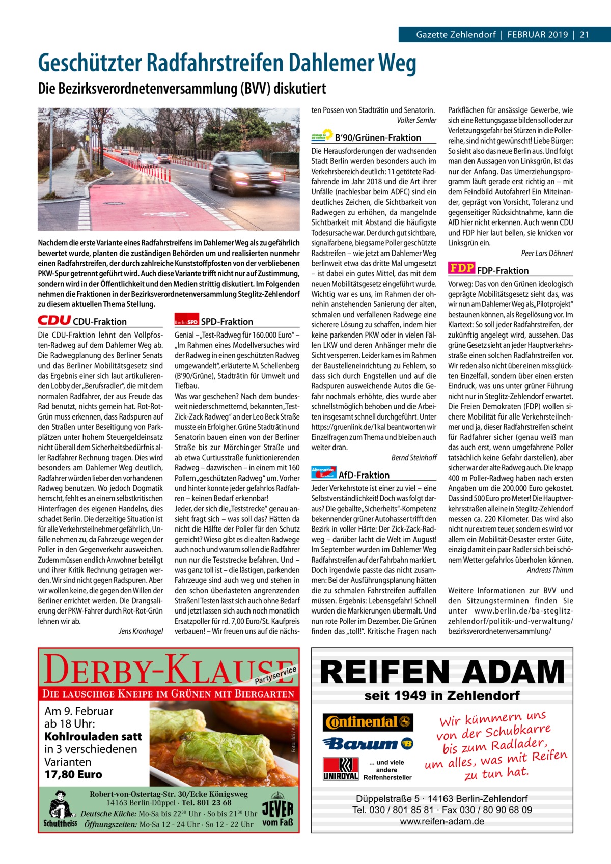 1 | Gazette Zehlendorf | 2017  Gazette Zehlendorf  |  Februar 2019  |  21  Geschützter Radfahrstreifen Dahlemer Weg Die Bezirksverordnetenversammlung (BVV) diskutiert ten Possen von Stadträtin und Senatorin. Volker Semler  B‘90/Grünen-Fraktion  Nachdem die erste Variante eines Radfahrstreifens im Dahlemer Weg als zu gefährlich bewertet wurde, planten die zuständigen Behörden um und realisierten nunmehr einen Radfahrstreifen, der durch zahlreiche Kunststoﬀpfosten von der verbliebenen PKW-Spur getrennt geführt wird. Auch diese Variante triﬀt nicht nur auf Zustimmung, sondern wird in der Öﬀentlichkeit und den Medien strittig diskutiert. Im Folgenden nehmen die Fraktionen in der Bezirksverordnetenversammlung Steglitz-Zehlendorf zu diesem aktuellen Thema Stellung.  CDU-Fraktion Die CDU-Fraktion lehnt den Vollpfosten-Radweg auf dem Dahlemer Weg ab. Die Radwegplanung des Berliner Senats und das Berliner Mobilitätsgesetz sind das Ergebnis einer sich laut artikulierenden Lobby der „Berufsradler“, die mit dem normalen Radfahrer, der aus Freude das Rad benutzt, nichts gemein hat. Rot-RotGrün muss erkennen, dass Radspuren auf den Straßen unter Beseitigung von Parkplätzen unter hohem Steuergeldeinsatz nicht überall dem Sicherheitsbedürfnis aller Radfahrer Rechnung tragen. Dies wird besonders am Dahlemer Weg deutlich, Radfahrer würden lieber den vorhandenen Radweg benutzen. Wo jedoch Dogmatik herrscht, fehlt es an einem selbstkritischen Hinterfragen des eigenen Handelns, dies schadet Berlin. Die derzeitige Situation ist für alle Verkehrsteilnehmer gefährlich, Unfälle nehmen zu, da Fahrzeuge wegen der Poller in den Gegenverkehr ausweichen. Zudem müssen endlich Anwohner beteiligt und ihrer Kritik Rechnung getragen werden. Wir sind nicht gegen Radspuren. Aber wir wollen keine, die gegen den Willen der Berliner errichtet werden. Die Drangsalierung der PKW-Fahrer durch Rot-Rot-Grün lehnen wir ab. Jens Kronhagel  Berlin  SPD-Fraktion  Genial – „Test-Radweg für 160.000 Euro“ – „Im Rahmen eines Modellversuches wird der Radweg in einen geschützten Radweg umgewandelt“, erläuterte M. Schellenberg (B‘90/Grüne), Stadträtin für Umwelt und Tiefbau. Was war geschehen? Nach dem bundesweit niederschmetternd, bekannten „TestZick-Zack Radweg“ an der Leo Beck Straße musste ein Erfolg her. Grüne Stadträtin und Senatorin bauen einen von der Berliner Straße bis zur Mörchinger Straße und ab etwa Curtiusstraße funktionierenden Radweg – dazwischen – in einem mit 160 Pollern „geschützten Radweg“ um. Vorher und hinter konnte jeder gefahrlos Radfahren – keinen Bedarf erkennbar! Jeder, der sich die „Teststrecke“ genau ansieht fragt sich – was soll das? Hätten da nicht die Hälfte der Poller für den Schutz gereicht? Wieso gibt es die alten Radwege auch noch und warum sollen die Radfahrer nun nur die Teststrecke befahren. Und – was ganz toll ist – die lästigen, parkenden Fahrzeuge sind auch weg und stehen in den schon überlasteten angrenzenden Straßen! Testen lässt sich auch ohne Bedarf und jetzt lassen sich auch noch monatlich Ersatzpoller für rd. 7,00 Euro/St. Kaufpreis verbauen! – Wir freuen uns auf die nächs Derby-Klause P ar t  yser  vi c e  Am 9. Februar ab 18 Uhr: Kohlrouladen satt in 3 verschiedenen Varianten 17,80 Euro Robert-von-Ostertag-Str. 30/Ecke Königsweg 14163 Berlin-Düppel · Tel. 801 23 68 Deutsche Küche: Mo-Sa bis 2230 Uhr · So bis 2130 Uhr Öffnungszeiten: Mo-Sa 12 - 24 Uhr · So 12 - 22 Uhr  Alternative für  Deutschland  AfD-Fraktion  Jeder Verkehrstote ist einer zu viel – eine Selbstverständlichkeit! Doch was folgt daraus? Die geballte „Sicherheits“-Kompetenz bekennender grüner Autohasser trifft den Bezirk in voller Härte: Der Zick-Zack-Radweg – darüber lacht die Welt im August! Im September wurden im Dahlemer Weg Radfahrstreifen auf der Fahrbahn markiert. Doch irgendwie passte das nicht zusammen: Bei der Ausführungsplanung hätten die zu schmalen Fahrstreifen auffallen müssen. Ergebnis: Lebensgefahr! Schnell wurden die Markierungen übermalt. Und nun rote Poller im Dezember. Die Grünen finden das „toll!“. Kritische Fragen nach  Weitere Informationen zur BVV und den Sitzungsterminen finden Sie unter www.berlin.de/ba-steglitzzehlendorf/ politik-und-verwaltung/ bezirksverordnetenversammlung/  seit 1949 in Zehlendorf  ... und viele andere Reifenhersteller  vom Faß  FDP-Fraktion Vorweg: Das von den Grünen ideologisch geprägte Mobilitätsgesetz sieht das, was wir nun am Dahlemer Weg als„Pilotprojekt“ bestaunen können, als Regellösung vor. Im Klartext: So soll jeder Radfahrstreifen, der zukünftig angelegt wird, aussehen. Das grüne Gesetz sieht an jeder Hauptverkehrsstraße einen solchen Radfahrstreifen vor. Wir reden also nicht über einen missglückten Einzelfall, sondern über einen ersten Eindruck, was uns unter grüner Führung nicht nur in Steglitz-Zehlendorf erwartet. Die Freien Demokraten (FDP) wollen sichere Mobilität für alle Verkehrsteilnehmer und ja, dieser Radfahrstreifen scheint für Radfahrer sicher (genau weiß man das auch erst, wenn umgefahrene Poller tatsächlich keine Gefahr darstellen), aber sicher war der alte Radweg auch. Die knapp 400 m Poller-Radweg haben nach ersten Angaben um die 200.000 Euro gekostet. Das sind 500 Euro pro Meter! Die Hauptverkehrsstraßen alleine in Steglitz-Zehlendorf messen ca. 220 Kilometer. Das wird also nicht nur extrem teuer, sondern es wird vor allem ein Mobilität-Desaster erster Güte, einzig damit ein paar Radler sich bei schönem Wetter gefahrlos überholen können. Andreas Thimm  REIFEN ADAM  Foto: Ildi / AdobeStock  Die lauschige Kneipe im Grünen mit Biergarten  Die Herausforderungen der wachsenden Stadt Berlin werden besonders auch im Verkehrsbereich deutlich: 11 getötete Radfahrende im Jahr 2018 und die Art ihrer Unfälle (nachlesbar beim ADFC) sind ein deutliches Zeichen, die Sichtbarkeit von Radwegen zu erhöhen, da mangelnde Sichtbarkeit mit Abstand die häufigste Todesursache war. Der durch gut sichtbare, signalfarbene, biegsame Poller geschützte Radstreifen – wie jetzt am Dahlemer Weg berlinweit etwa das dritte Mal umgesetzt – ist dabei ein gutes Mittel, das mit dem neuen Mobilitätsgesetz eingeführt wurde. Wichtig war es uns, im Rahmen der ohnehin anstehenden Sanierung der alten, schmalen und verfallenen Radwege eine sicherere Lösung zu schaffen, indem hier keine parkenden PKW oder in vielen Fällen LKW und deren Anhänger mehr die Sicht versperren. Leider kam es im Rahmen der Baustelleneinrichtung zu Fehlern, so dass sich durch Engstellen und auf die Radspuren ausweichende Autos die Gefahr nochmals erhöhte, dies wurde aber schnellstmöglich behoben und die Arbeiten insgesamt schnell durchgeführt. Unter https://gruenlink.de/1kal beantworten wir Einzelfragen zum Thema und bleiben auch weiter dran. Bernd Steinhoff  Parkflächen für ansässige Gewerbe, wie sich eine Rettungsgasse bilden soll oder zur Verletzungsgefahr bei Stürzen in die Pollerreihe, sind nicht gewünscht! Liebe Bürger: So sieht also das neue Berlin aus. Und folgt man den Aussagen von Linksgrün, ist das nur der Anfang. Das Umerziehungsprogramm läuft gerade erst richtig an – mit dem Feindbild Autofahrer! Ein Miteinander, geprägt von Vorsicht, Toleranz und gegenseitiger Rücksichtnahme, kann die AfD hier nicht erkennen. Auch wenn CDU und FDP hier laut bellen, sie knicken vor Linksgrün ein. Peer Lars Döhnert  uns Wir kümmern re ar bk von der Schu er d , bis zum Radla mit Reifen um alles, was zu tun hat.  Düppelstraße 5 · 14163 Berlin-Zehlendorf Tel. 030 / 801 85 81 · Fax 030 / 80 90 68 09 www.reifen-adam.de