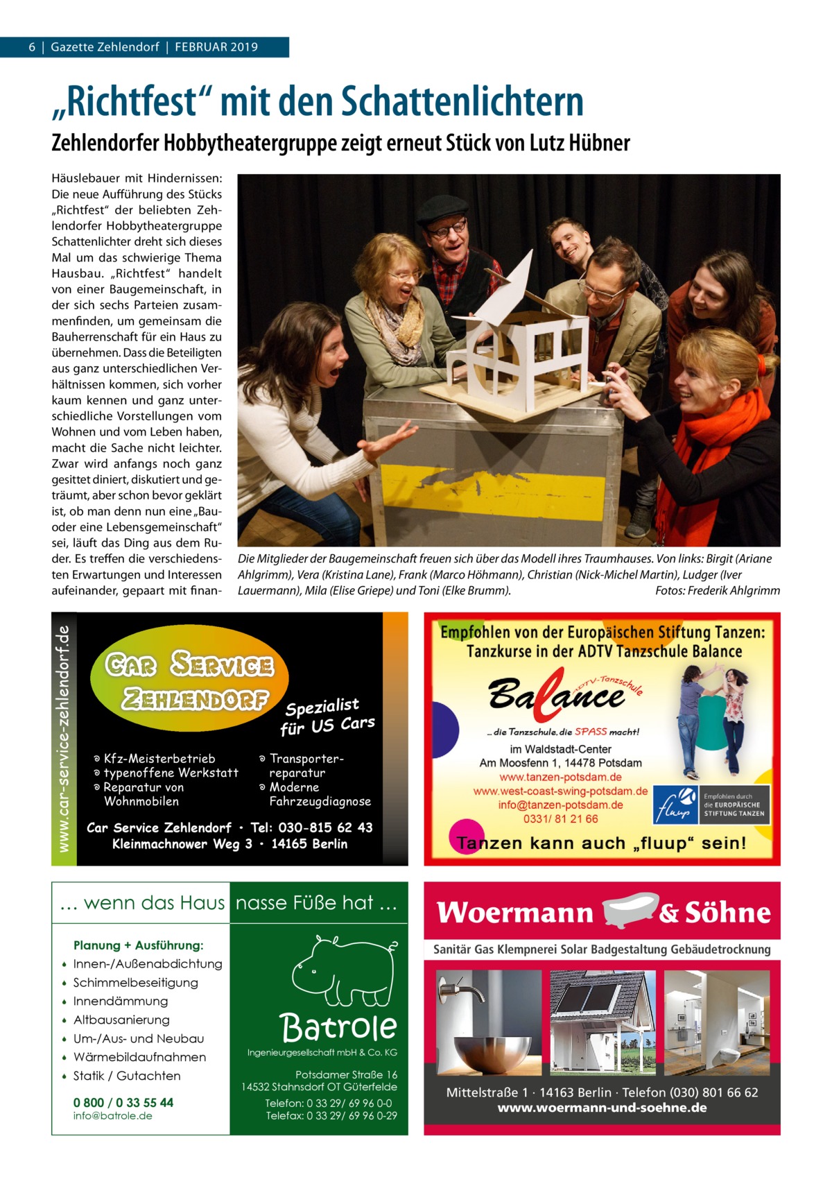 6  |  Gazette Zehlendorf  |  Februar 2019  „Richtfest“ mit den Schattenlichtern Zehlendorfer Hobbytheatergruppe zeigt erneut Stück von Lutz Hübner  www.car-service-zehlendorf.de  Häuslebauer mit Hindernissen: Die neue Aufführung des Stücks „Richtfest“ der beliebten Zehlendorfer Hobbytheatergruppe Schattenlichter dreht sich dieses Mal um das schwierige Thema Hausbau. „Richtfest“ handelt von einer Baugemeinschaft, in der sich sechs Parteien zusammenfinden, um gemeinsam die Bauherrenschaft für ein Haus zu übernehmen. Dass die Beteiligten aus ganz unterschiedlichen Verhältnissen kommen, sich vorher kaum kennen und ganz unterschiedliche Vorstellungen vom Wohnen und vom Leben haben, macht die Sache nicht leichter. Zwar wird anfangs noch ganz gesittet diniert, diskutiert und geträumt, aber schon bevor geklärt ist, ob man denn nun eine „Bauoder eine Lebensgemeinschaft“ sei, läuft das Ding aus dem Ruder. Es treffen die verschiedensten Erwartungen und Interessen aufeinander, gepaart mit finan Die Mitglieder der Baugemeinschaft freuen sich über das Modell ihres Traumhauses. Von links: Birgit (Ariane Ahlgrimm), Vera (Kristina Lane), Frank (Marco Höhmann), Christian (Nick-Michel Martin), Ludger (Iver Lauermann), Mila (Elise Griepe) und Toni (Elke Brumm).� Fotos: Frederik Ahlgrimm  Spezialist s für US Car � Kfz-Meisterbetrieb � typenoffene Werkstatt � Reparatur von Wohnmobilen  � Transporterreparatur � Moderne Fahrzeugdiagnose  Car Service Zehlendorf • Tel: 030-815 62 43 Kleinmachnower Weg 3 • 14165 Berlin  … wenn das Haus nasse Füße hat … Planung + Ausführung:   Innen-/Außenabdichtung    Schimmelbeseitigung    Innendämmung    Altbausanierung    Um-/Aus- und Neubau    Wärmebildaufnahmen    Statik / Gutachten 0 800 / 0 33 55 44 info@batrole.de  Sanitär Gas Klempnerei Solar Badgestaltung Gebäudetrocknung  Batrole  Ingenieurgesellschaft mbH & Co. KG  Potsdamer Straße 16 14532 Stahnsdorf OT Güterfelde Telefon: 0 33 29/ 69 96 0-0 Telefax: 0 33 29/ 69 96 0-29  Mittelstraße 1 · 14163 Berlin · Telefon (030) 801 66 62 www.woermann-und-soehne.de