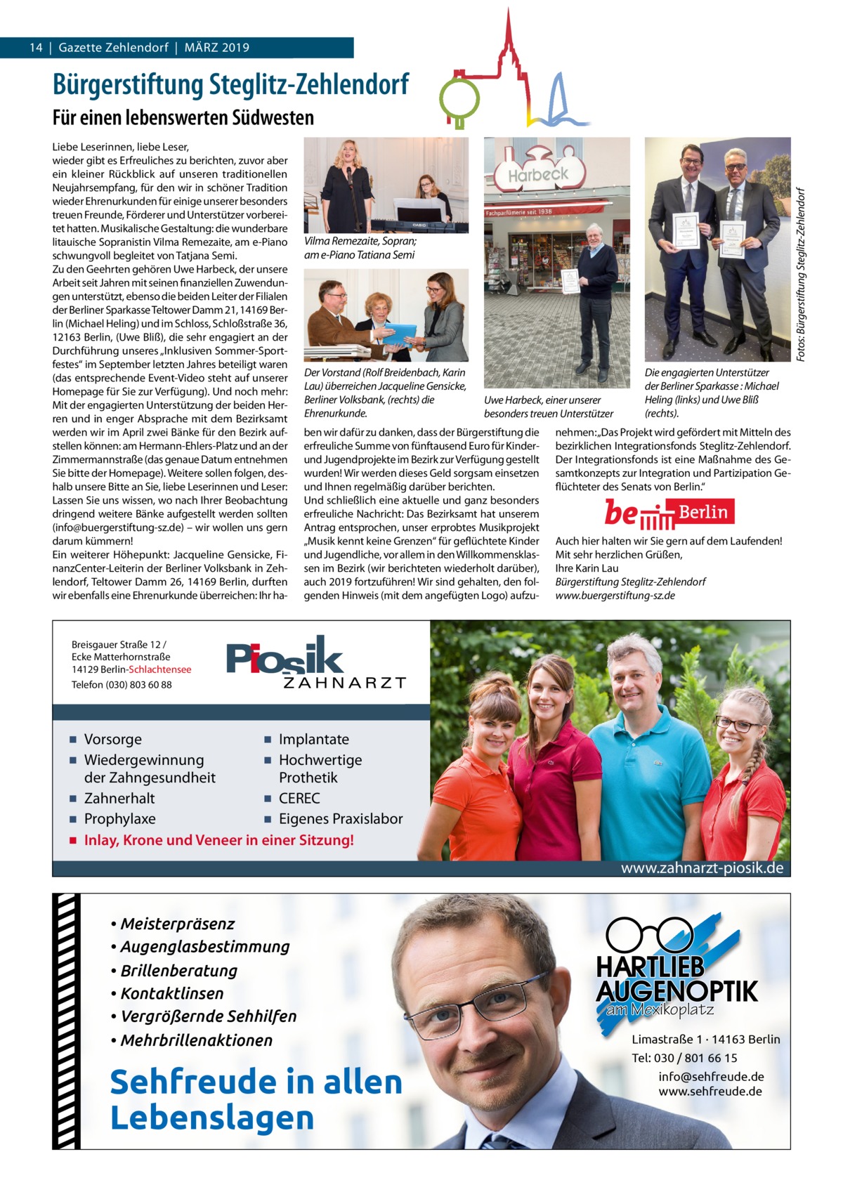 14  |  Gazette Gazette Steglitz Zehlendorf  |  März / Zehlendorf2019 | März 2019  Bürgerstiftung Steglitz-Zehlendorf Liebe Leserinnen, liebe Leser, wieder gibt es Erfreuliches zu berichten, zuvor aber ein kleiner rückblick auf unseren traditionellen Neujahrsempfang, für den wir in schöner Tradition wieder Ehrenurkunden für einige unserer besonders treuen Freunde, Förderer und Unterstützer vorbereitet hatten. Musikalische Gestaltung: die wunderbare litauische Sopranistin Vilma remezaite, am e-Piano schwungvoll begleitet von Tatjana Semi. Zu den Geehrten gehören Uwe Harbeck, der unsere Arbeit seit Jahren mit seinen finanziellen Zuwendungen unterstützt, ebenso die beiden Leiter der Filialen der Berliner Sparkasse Teltower Damm 21, 14169 Berlin (Michael Heling) und im Schloss, Schloßstraße 36, 12163 Berlin, (Uwe Bliß), die sehr engagiert an der Durchführung unseres „Inklusiven Sommer-Sportfestes“ im September letzten Jahres beteiligt waren (das entsprechende Event-Video steht auf unserer Homepage für Sie zur Verfügung). Und noch mehr: Mit der engagierten Unterstützung der beiden Herren und in enger Absprache mit dem Bezirksamt werden wir im April zwei Bänke für den Bezirk aufstellen können: am Hermann-Ehlers-Platz und an der Zimmermannstraße (das genaue Datum entnehmen Sie bitte der Homepage). Weitere sollen folgen, deshalb unsere Bitte an Sie, liebe Leserinnen und Leser: Lassen Sie uns wissen, wo nach Ihrer Beobachtung dringend weitere Bänke aufgestellt werden sollten (info@buergerstiftung-sz.de) – wir wollen uns gern darum kümmern! Ein weiterer Höhepunkt: Jacqueline Gensicke, FinanzCenter-Leiterin der Berliner Volksbank in Zehlendorf, Teltower Damm 26, 14169 Berlin, durften wir ebenfalls eine Ehrenurkunde überreichen: Ihr ha Fotos: Bürgerstiftung Steglitz-Zehlendorf  Für einen lebenswerten Südwesten  Vilma Remezaite, Sopran; am e-Piano Tatiana Semi  Der Vorstand (Rolf Breidenbach, Karin Lau) überreichen Jacqueline Gensicke, Berliner Volksbank, (rechts) die Ehrenurkunde.  Uwe Harbeck, einer unserer besonders treuen Unterstützer  ben wir dafür zu danken, dass der Bürgerstiftung die erfreuliche Summe von fünftausend Euro für Kinderund Jugendprojekte im Bezirk zur Verfügung gestellt wurden! Wir werden dieses Geld sorgsam einsetzen und Ihnen regelmäßig darüber berichten. Und schließlich eine aktuelle und ganz besonders erfreuliche Nachricht: Das Bezirksamt hat unserem Antrag entsprochen, unser erprobtes Musikprojekt „Musik kennt keine Grenzen“ für geflüchtete Kinder und Jugendliche, vor allem in den Willkommensklassen im Bezirk (wir berichteten wiederholt darüber), auch 2019 fortzuführen! Wir sind gehalten, den folgenden Hinweis (mit dem angefügten Logo) aufzu Die engagierten Unterstützer der Berliner Sparkasse : Michael Heling (links) und Uwe Bliß (rechts).  nehmen: „Das Projekt wird gefördert mit Mitteln des bezirklichen Integrationsfonds Steglitz-Zehlendorf. Der Integrationsfonds ist eine Maßnahme des Gesamtkonzepts zur Integration und Partizipation Geflüchteter des Senats von Berlin.“  Auch hier halten wir Sie gern auf dem Laufenden! Mit sehr herzlichen Grüßen, Ihre Karin Lau Bürgerstiftung Steglitz-Zehlendorf www.buergerstiftung-sz.de  Breisgauer Straße 12 / Ecke Matterhornstraße 14129 Berlin-Schlachtensee Telefon (030) 803 60 88  ▪ Vorsorge ▪ Implantate ▪ Wiedergewinnung ▪ Hochwertige der Zahngesundheit Prothetik ▪ Zahnerhalt ▪ CEREC ▪ Prophylaxe ▪ Eigenes Praxislabor ▪ Inlay, Krone und Veneer in einer Sitzung!  www.zahnarzt-piosik.de  • Meisterpräsenz • Augenglasbestimmung • Brillenberatung • Kontaktlinsen • Vergrößernde Sehhilfen • Mehrbrillenaktionen  Sehfreude in allen Lebenslagen  am Mexikoplatz Limastraße 1 · 14163 Berlin Tel: 030 / 801 66 15 info@sehfreude.de www.sehfreude.de