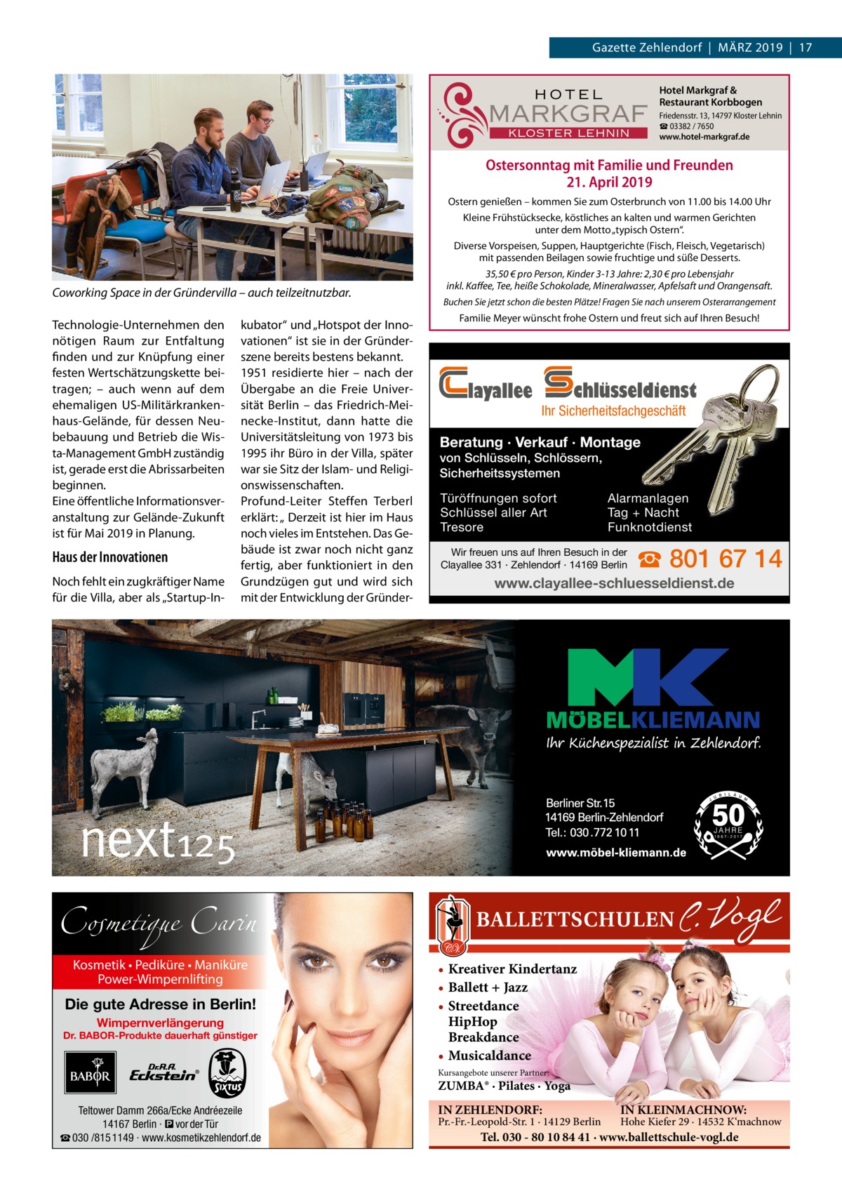 Gazette Zehlendorf  |  März 2019  |  17  HOTEL  MARKGRAF KLOSTER LEHNIN  Hotel Markgraf & Restaurant Korbbogen Friedensstr. 13, 14797 Kloster Lehnin ☎ 03382 / 7650 www.hotel-markgraf.de  Ostersonntag mit Familie und Freunden 21. April 2019 Ostern genießen – kommen Sie zum Osterbrunch von 11.00 bis 14.00 Uhr Kleine Frühstücksecke, köstliches an kalten und warmen Gerichten unter dem Motto „typisch Ostern“. Diverse Vorspeisen, Suppen, Hauptgerichte (Fisch, Fleisch, Vegetarisch) mit passenden Beilagen sowie fruchtige und süße Desserts.  Coworking Space in der Gründervilla – auch teilzeitnutzbar. Technologie-Unternehmen den nötigen Raum zur Entfaltung finden und zur Knüpfung einer festen Wertschätzungskette beitragen; – auch wenn auf dem ehemaligen US-Militärkrankenhaus-Gelände, für dessen Neubebauung und Betrieb die Wista-Management GmbH zuständig ist, gerade erst die Abrissarbeiten beginnen. Eine öffentliche Informationsveranstaltung zur Gelände-Zukunft ist für Mai 2019 in Planung.  Haus der Innovationen Noch fehlt ein zugkräftiger Name für die Villa, aber als „Startup-In kubator“ und „Hotspot der Innovationen“ ist sie in der Gründerszene bereits bestens bekannt. 1951 residierte hier – nach der Übergabe an die Freie Universität Berlin – das Friedrich-Meinecke-Institut, dann hatte die Universitätsleitung von 1973 bis 1995 ihr Büro in der Villa, später war sie Sitz der Islam- und Religionswissenschaften. Profund-Leiter Steffen Terberl erklärt: „ Derzeit ist hier im Haus noch vieles im Entstehen. Das Gebäude ist zwar noch nicht ganz fertig, aber funktioniert in den Grundzügen gut und wird sich mit der Entwicklung der Gründer 35,50 € pro Person, Kinder 3-13 Jahre: 2,30 € pro Lebensjahr inkl. Kaffee, Tee, heiße Schokolade, Mineralwasser, Apfelsaft und Orangensaft. Buchen Sie jetzt schon die besten Plätze! Fragen Sie nach unserem Osterarrangement  Familie Meyer wünscht frohe Ostern und freut sich auf Ihren Besuch!  layallee  chlüsseldienst  Ihr Sicherheitsfachgeschäft  Beratung · Verkauf · Montage von Schlüsseln, Schlössern, Sicherheitssystemen Türöffnungen sofort Schlüssel aller Art Tresore  Alarmanlagen Tag + Nacht Funknotdienst  Wir freuen uns auf Ihren Besuch in der Clayallee 331 · Zehlendorf · 14169 Berlin  ☎ 801 67 14  www.clayallee-schluesseldienst.de  Cosmetique Carin Kosmetik • Pediküre • Maniküre Power-Wimpernlifting  Die gute Adresse in Berlin! Wimpernverlängerung  Dr. BABOR-Produkte dauerhaft günstiger  • Kreativer Kindertanz • Ballett + Jazz • Streetdance HipHop Breakdance • Musicaldance Kursangebote unserer Partner:  ZUMBA® · Pilates · Yoga Teltower Damm 266a/Ecke Andréezeile 14167 Berlin · � vor der Tür ☎ 030 /815 1149 · www.kosmetikzehlendorf.de  IN ZEHLENDORF:  Pr.-Fr.-Leopold-Str. 1 · 14129 Berlin  IN KLEINMACHNOW:  Hohe Kiefer 29 · 14532 K‘machnow  Tel. 030 - 80 10 84 41 · www.ballettschule-vogl.de