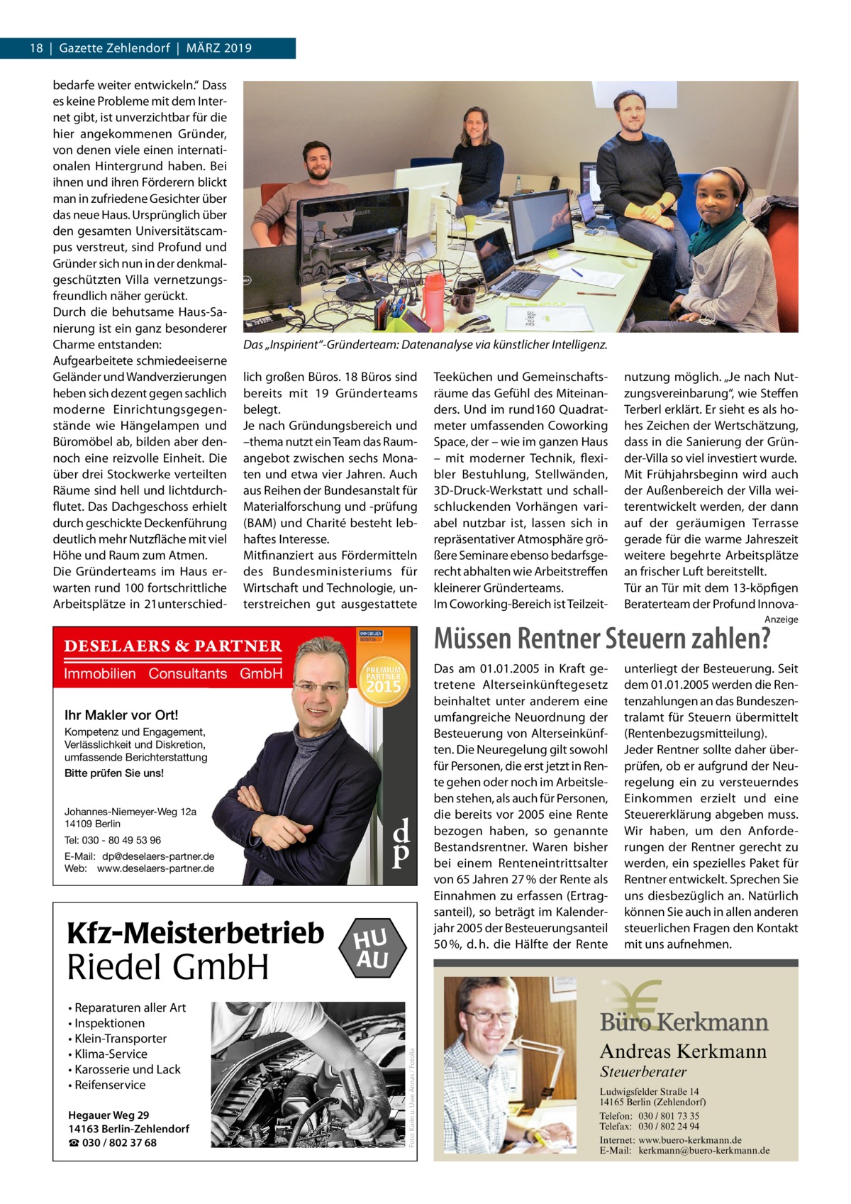 18  |  Gazette Zehlendorf  |  März 2019 bedarfe weiter entwickeln.“ Dass es keine Probleme mit dem Internet gibt, ist unverzichtbar für die hier angekommenen Gründer, von denen viele einen internationalen Hintergrund haben. Bei ihnen und ihren Förderern blickt man in zufriedene Gesichter über das neue Haus. Ursprünglich über den gesamten Universitätscampus verstreut, sind Profund und Gründer sich nun in der denkmalgeschützten Villa vernetzungsfreundlich näher gerückt. Durch die behutsame Haus-Sanierung ist ein ganz besonderer Charme entstanden: Aufgearbeitete schmiedeeiserne Geländer und Wandverzierungen heben sich dezent gegen sachlich moderne Einrichtungsgegenstände wie Hängelampen und Büromöbel ab, bilden aber dennoch eine reizvolle Einheit. Die über drei Stockwerke verteilten Räume sind hell und lichtdurchflutet. Das Dachgeschoss erhielt durch geschickte Deckenführung deutlich mehr Nutzfläche mit viel Höhe und Raum zum Atmen. Die Gründerteams im Haus erwarten rund 100 fortschrittliche Arbeitsplätze in 21unterschied Das „Inspirient“-Gründerteam: Datenanalyse via künstlicher Intelligenz. lich großen Büros. 18 Büros sind bereits mit 19 Gründerteams belegt. Je nach Gründungsbereich und –thema nutzt ein Team das Raumangebot zwischen sechs Monaten und etwa vier Jahren. Auch aus Reihen der Bundesanstalt für Materialforschung und -prüfung (BAM) und Charité besteht lebhaftes Interesse. Mitfinanziert aus Fördermitteln des Bundesministeriums für Wirtschaft und Technologie, unterstreichen gut ausgestattete  Teeküchen und Gemeinschaftsräume das Gefühl des Miteinanders. Und im rund160 Quadratmeter umfassenden Coworking Space, der – wie im ganzen Haus – mit moderner Technik, flexibler Bestuhlung, Stellwänden, 3D-Druck-Werkstatt und schallschluckenden Vorhängen variabel nutzbar ist, lassen sich in repräsentativer Atmosphäre größere Seminare ebenso bedarfsgerecht abhalten wie Arbeitstreffen kleinerer Gründerteams. Im Coworking-Bereich ist Teilzeit nutzung möglich. „Je nach Nutzungsvereinbarung“, wie Steffen Terberl erklärt. Er sieht es als hohes Zeichen der Wertschätzung, dass in die Sanierung der Gründer-Villa so viel investiert wurde. Mit Frühjahrsbeginn wird auch der Außenbereich der Villa weiterentwickelt werden, der dann auf der geräumigen Terrasse gerade für die warme Jahreszeit weitere begehrte Arbeitsplätze an frischer Luft bereitstellt. Tür an Tür mit dem 13-köpfigen Beraterteam der Profund InnovaAnzeige  Müssen Rentner Steuern zahlen?  DESELAERS & PARTNER Immobilien Consultants GmbH Ihr Makler vor Ort! Kompetenz und Engagement, Verlässlichkeit und Diskretion, umfassende Berichterstattung Bitte prüfen Sie uns! Johannes-Niemeyer-Weg 12a 14109 Berlin  d p  Tel: 030 - 80 49 53 96 E-Mail: dp@deselaers-partner.de Web: www.deselaers-partner.de  Riedel GmbH • Reparaturen aller Art • Inspektionen • Klein-Transporter • Klima-Service • Karosserie und Lack • Reifenservice Hegauer Weg 29 14163 Berlin-Zehlendorf ☎ 030 / 802 37 68  HU AU  unterliegt der Besteuerung. Seit dem 01.01.2005 werden die Rentenzahlungen an das Bundeszentralamt für Steuern übermittelt (Rentenbezugsmitteilung). Jeder Rentner sollte daher überprüfen, ob er aufgrund der Neuregelung ein zu versteuerndes Einkommen erzielt und eine Steuererklärung abgeben muss. Wir haben, um den Anforderungen der Rentner gerecht zu werden, ein spezielles Paket für Rentner entwickelt. Sprechen Sie uns diesbezüglich an. Natürlich können Sie auch in allen anderen steuerlichen Fragen den Kontakt mit uns aufnehmen.  Andreas Kerkmann  Foto: Karin u. Uwe Annas / Fotolia  Kfz-Meisterbetrieb  Das am 01.01.2005 in Kraft getretene Alterseinkünftegesetz beinhaltet unter anderem eine umfangreiche Neuordnung der Besteuerung von Alterseinkünften. Die Neuregelung gilt sowohl für Personen, die erst jetzt in Rente gehen oder noch im Arbeitsleben stehen, als auch für Personen, die bereits vor 2005 eine Rente bezogen haben, so genannte Bestandsrentner. Waren bisher bei einem Renteneintrittsalter von 65 Jahren 27 % der Rente als Einnahmen zu erfassen (Ertragsanteil), so beträgt im Kalenderjahr 2005 der Besteuerungsanteil 50 %, d. h. die Hälfte der Rente  Steuerberater  Foto: Denis Junker / Fotolia  Ludwigsfelder Straße 14 14165 Berlin (Zehlendorf) Telefon: 030 / 801 73 35 Telefax: 030 / 802 24 94 Internet: www.buero-kerkmann.de E-Mail: kerkmann@buero-kerkmann.de Mandantenportal https://buero-kerkmann.portalbereich.de