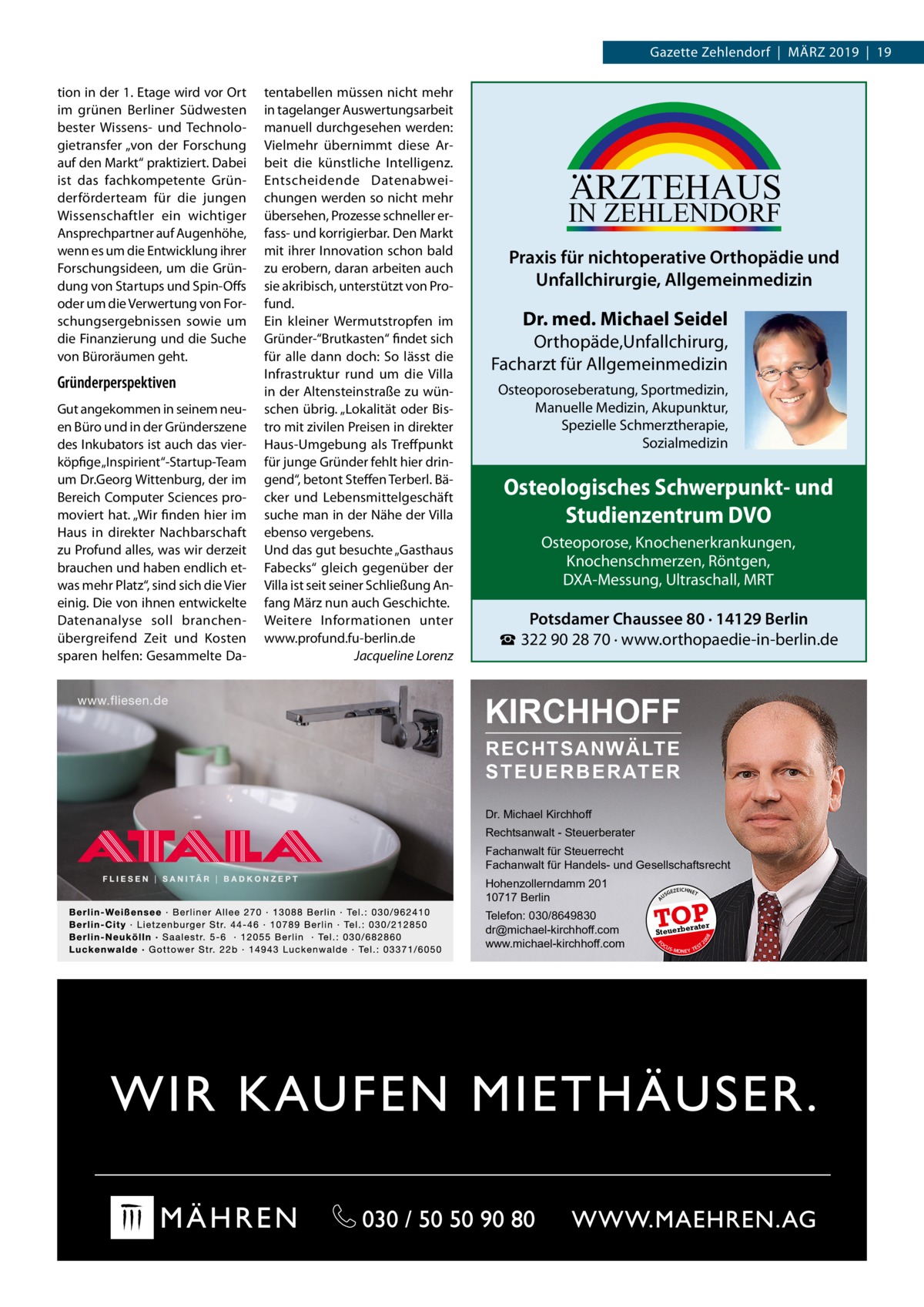 Gazette Zehlendorf  |  März 2019  |  19  Praxis für nichtoperative Orthopädie und Unfallchirurgie, Allgemeinmedizin  Dr. med. Michael Seidel  Orthopäde,Unfallchirurg, Facharzt für Allgemeinmedizin Osteoporoseberatung, Sportmedizin, Manuelle Medizin, Akupunktur, Spezielle Schmerztherapie, Sozialmedizin  Osteologisches Schwerpunkt- und Studienzentrum DVO Osteoporose, Knochenerkrankungen, Knochenschmerzen, Röntgen, DXA-Messung, Ultraschall, MRT  Potsdamer Chaussee 80 · 14129 Berlin ☎ 322 90 28 70 · www.orthopaedie-in-berlin.de  KIRCHHOFF RECHTSANWÄLTE S T E U E R B E R AT E R Dr. Michael Kirchhoff Rechtsanwalt - Steuerberater Fachanwalt für Steuerrecht Fachanwalt für Handels- und Gesellschaftsrecht Hohenzollerndamm 201 10717 Berlin Telefon: 030/8649830 dr@michael-kirchhoff.com www.michael-kirchhoff.com  US  GEZ  EICHNET  TOP rater  Steuerbe FO CU S  08  Gut angekommen in seinem neuen Büro und in der Gründerszene des Inkubators ist auch das vierköpfige „Inspirient“-Startup-Team um Dr.Georg Wittenburg, der im Bereich Computer Sciences promoviert hat. „Wir finden hier im Haus in direkter Nachbarschaft zu Profund alles, was wir derzeit brauchen und haben endlich etwas mehr Platz“, sind sich die Vier einig. Die von ihnen entwickelte Datenanalyse soll branchenübergreifend Zeit und Kosten sparen helfen: Gesammelte Da ARZTEHAUS  IN ZEHLENDORF  20  Gründerperspektiven  tentabellen müssen nicht mehr in tagelanger Auswertungsarbeit manuell durchgesehen werden: Vielmehr übernimmt diese Arbeit die künstliche Intelligenz. Entscheidende Datenabweichungen werden so nicht mehr übersehen, Prozesse schneller erfass- und korrigierbar. Den Markt mit ihrer Innovation schon bald zu erobern, daran arbeiten auch sie akribisch, unterstützt von Profund. Ein kleiner Wermutstropfen im Gründer-“Brutkasten“ findet sich für alle dann doch: So lässt die Infrastruktur rund um die Villa in der Altensteinstraße zu wünschen übrig. „Lokalität oder Bistro mit zivilen Preisen in direkter Haus-Umgebung als Treffpunkt für junge Gründer fehlt hier dringend“, betont Steffen Terberl. Bäcker und Lebensmittelgeschäft suche man in der Nähe der Villa ebenso vergebens. Und das gut besuchte „Gasthaus Fabecks“ gleich gegenüber der Villa ist seit seiner Schließung Anfang März nun auch Geschichte. Weitere Informationen unter www.profund.fu-berlin.de � Jacqueline Lorenz  A  tion in der 1. Etage wird vor Ort im grünen Berliner Südwesten bester Wissens- und Technologietransfer „von der Forschung auf den Markt“ praktiziert. Dabei ist das fachkompetente Gründerförderteam für die jungen Wissenschaftler ein wichtiger Ansprechpartner auf Augenhöhe, wenn es um die Entwicklung ihrer Forschungsideen, um die Gründung von Startups und Spin-Offs oder um die Verwertung von Forschungsergebnissen sowie um die Finanzierung und die Suche von Büroräumen geht.  S -MONEY TE  T