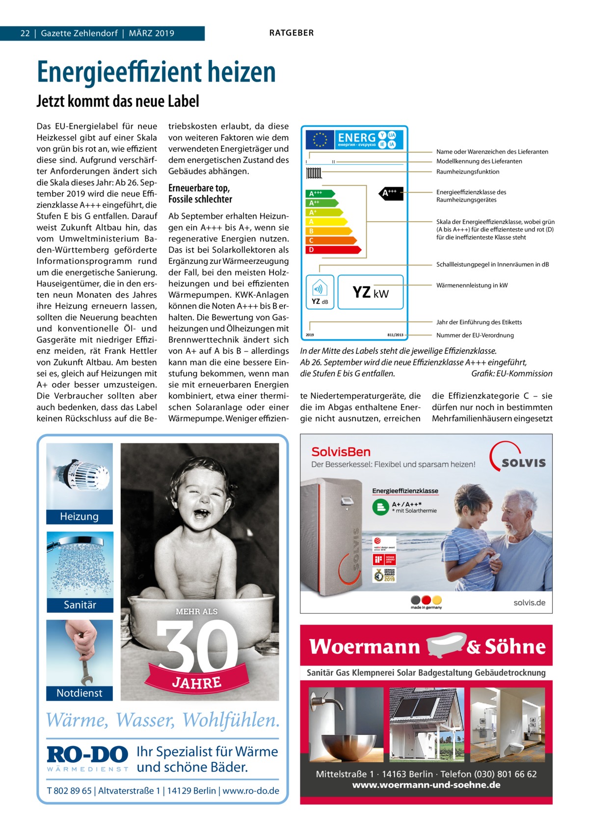 RATGEBER  22  |  Gazette Zehlendorf  |  März 2019  Energieeffizient heizen Jetzt kommt das neue Label Das EU-Energielabel für neue Heizkessel gibt auf einer Skala von grün bis rot an, wie effizient diese sind. Aufgrund verschärfter Anforderungen ändert sich die Skala dieses Jahr: Ab 26. September 2019 wird die neue Effizienzklasse A+++ eingeführt, die Stufen E bis G entfallen. Darauf weist Zukunft Altbau hin, das vom Umweltministerium Baden-Württemberg geförderte Informationsprogramm rund um die energetische Sanierung. Hauseigentümer, die in den ersten neun Monaten des Jahres ihre Heizung erneuern lassen, sollten die Neuerung beachten und konventionelle Öl- und Gasgeräte mit niedriger Effizienz meiden, rät Frank Hettler von Zukunft Altbau. Am besten sei es, gleich auf Heizungen mit A+ oder besser umzusteigen. Die Verbraucher sollten aber auch bedenken, dass das Label keinen Rückschluss auf die Be triebskosten erlaubt, da diese von weiteren Faktoren wie dem verwendeten Energieträger und dem energetischen Zustand des Gebäudes abhängen.  Erneuerbare top, Fossile schlechter Ab September erhalten Heizungen ein A+++ bis A+, wenn sie regenerative Energien nutzen. Das ist bei Solarkollektoren als Ergänzung zur Wärmeerzeugung der Fall, bei den meisten Holzheizungen und bei effizienten Wärmepumpen. KWK-Anlagen können die Noten A+++ bis B erhalten. Die Bewertung von Gasheizungen und Ölheizungen mit Brennwerttechnik ändert sich von A+ auf A bis B – allerdings kann man die eine bessere Einstufung bekommen, wenn man sie mit erneuerbaren Energien kombiniert, etwa einer thermischen Solaranlage oder einer Wärmepumpe. Weniger effizien I  Name oder Warenzeichen des Lieferanten Modellkennung des Lieferanten  II  Raumheizungsfunktion  A +++ A++ A+ A B C D  A+++  Energieeffizienzklasse des Raumheizungsgerätes Skala der Energieeffizienzklasse, wobei grün (A bis A+++) für die effizienteste und rot (D) für die ineffizienteste Klasse steht  Schallleistungpegel in Innenräumen in dB  YZ dB  YZ kW  Wärmenennleistung in kW  Jahr der Einführung des Etiketts 2019  811/2013  Nummer der EU-Verordnung  In der Mitte des Labels steht die jeweilige Effizienzklasse. Ab 26. September wird die neue Effizienzklasse A+++ eingeführt, die Stufen E bis G entfallen.� Grafik: EU-Kommission te Niedertemperaturgeräte, die die im Abgas enthaltene Energie nicht ausnutzen, erreichen  die Effizienzkategorie  C – sie dürfen nur noch in bestimmten Mehrfamilienhäusern eingesetzt  Heizung  Sanitär  MEHR ALS  Sanitär Gas Klempnerei Solar Badgestaltung Gebäudetrocknung  Notdienst  Ihr Spezialist für Wärme und schöne Bäder. T 802 89 65 | Altvaterstraße 1 | 14129 Berlin | www.ro-do.de  Mittelstraße 1 · 14163 Berlin · Telefon (030) 801 66 62 www.woermann-und-soehne.de