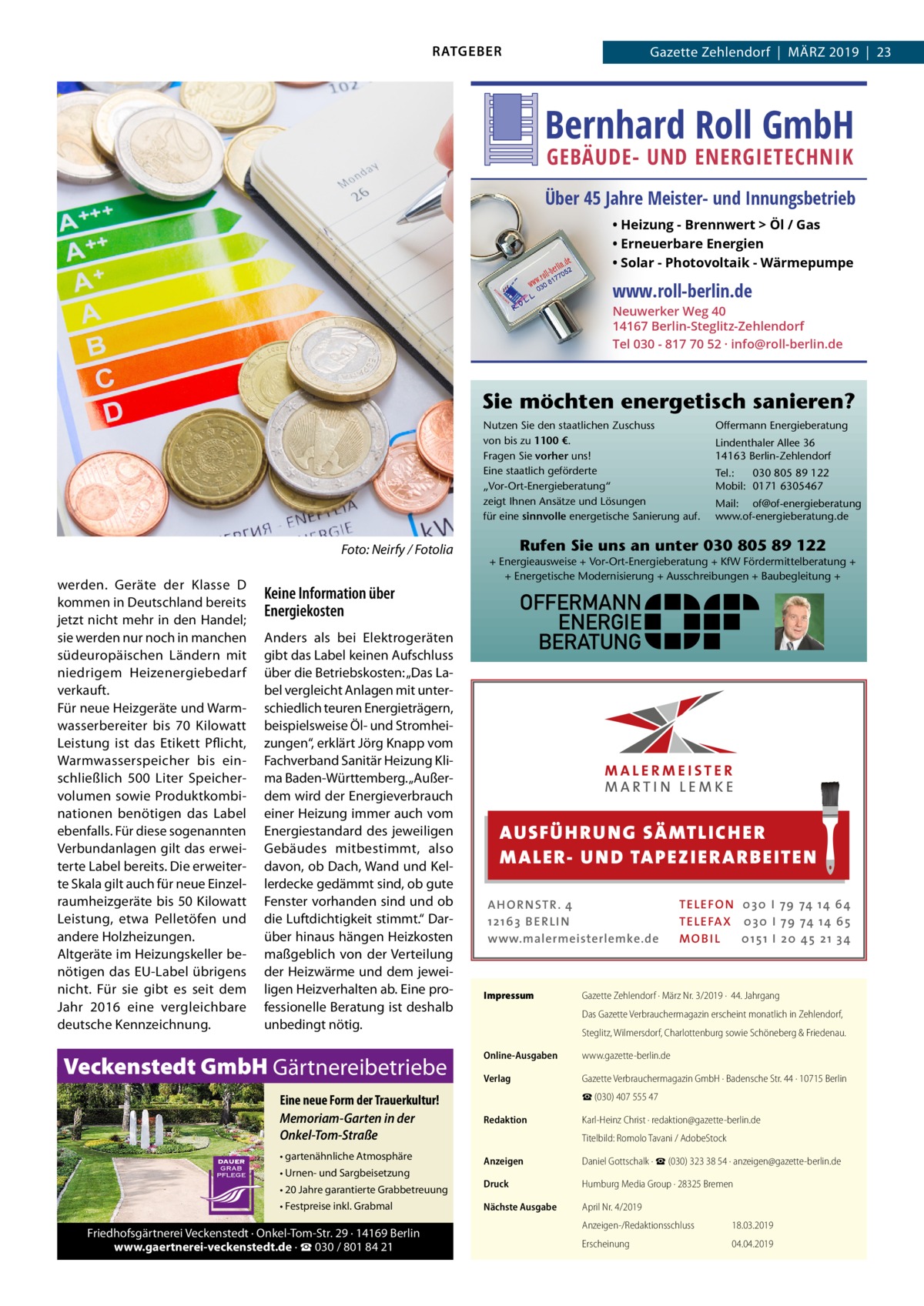 RATGEBER  Gazette Zehlendorf  |  März 2019  |  23  Bernhard Roll GmbH GEBÄUDE- UND ENERGIETECHNIK  Über 45 Jahre Meister- und Innungsbetrieb • Heizung - Brennwert  Öl / Gas • Erneuerbare Energien • Solar - Photovoltaik - Wärmepumpe  www.roll-berlin.de  Neuwerker Weg 40 14167 Berlin-Steglitz-Zehlendorf Tel 030 - 817 70 52 · info@roll-berlin.de  Sie möchten energetisch sanieren? Nutzen Sie den staatlichen Zuschuss von bis zu 1100 €. Fragen Sie vorher uns! Eine staatlich geförderte „Vor-Ort-Energieberatung“ zeigt Ihnen Ansätze und Lösungen für eine sinnvolle energetische Sanierung auf.  �  Foto: Neirfy / Fotolia  werden. Geräte der Klasse  D kommen in Deutschland bereits jetzt nicht mehr in den Handel; sie werden nur noch in manchen südeuropäischen Ländern mit niedrigem Heizenergiebedarf verkauft. Für neue Heizgeräte und Warmwasserbereiter bis 70  Kilowatt Leistung ist das Etikett Pflicht, Warmwasserspeicher bis einschließlich 500  Liter Speichervolumen sowie Produktkombinationen benötigen das Label ebenfalls. Für diese sogenannten Verbundanlagen gilt das erweiterte Label bereits. Die erweiterte Skala gilt auch für neue Einzelraumheizgeräte bis 50 Kilowatt Leistung, etwa Pelletöfen und andere Holzheizungen. Altgeräte im Heizungskeller benötigen das EU-Label übrigens nicht. Für sie gibt es seit dem Jahr 2016 eine vergleichbare deutsche Kennzeichnung.  Veckenstedt GmbH Gärtnereibetriebe  Lindenthaler Allee 36 14163 Berlin-Zehlendorf Tel.: 030 805 89 122 Mobil: 0171 6305467 Mail: of@of-energieberatung www.of-energieberatung.de  Rufen Sie uns an unter 030 805 89 122 + Energieausweise + Vor-Ort-Energieberatung + KfW Fördermittelberatung + + Energetische Modernisierung + Ausschreibungen + Baubegleitung +  Keine Information über Energiekosten Anders als bei Elektrogeräten gibt das Label keinen Aufschluss über die Betriebskosten: „Das Label vergleicht Anlagen mit unterschiedlich teuren Energieträgern, beispielsweise Öl- und Stromheizungen“, erklärt Jörg Knapp vom Fachverband Sanitär Heizung Klima Baden-Württemberg. „Außerdem wird der Energieverbrauch einer Heizung immer auch vom Energiestandard des jeweiligen Gebäudes mitbestimmt, also davon, ob Dach, Wand und Kellerdecke gedämmt sind, ob gute Fenster vorhanden sind und ob die Luftdichtigkeit stimmt.“ Darüber hinaus hängen Heizkosten maßgeblich von der Verteilung der Heizwärme und dem jeweiligen Heizverhalten ab. Eine professionelle Beratung ist deshalb unbedingt nötig.  Offermann Energieberatung  OFFERMANN ENERGIE BERATUNG  AUS FÜ H RU NG SÄ MTLICH ER M A LER- U N D TA PEZ I ER A RB EITE N A H O R N STR . 4 12 16 3 B E R L I N www.malermeisterlemke.de  Impressum	  TE L E FO N 0 3 0 I 79 74 14 6 4 TE L E FA X 0 3 0 I 79 74 14 6 5 MOB I L 0 15 1 I 2 0 45 21 3 4  Gazette Zehlendorf · März Nr. 3/2019 ·  44. Jahrgang Das Gazette Verbrauchermagazin erscheint monatlich in Zehlendorf, Steglitz, Wilmersdorf, Charlottenburg sowie Schöneberg & Friedenau.  Online-Ausgaben	www.gazette-berlin.de Verlag	  Gazette Verbrauchermagazin GmbH · Badensche Str. 44 · 10715 Berlin ☎ (030) 407 555 47  Eine neue Form der Trauerkultur! Memoriam-Garten in der Onkel-Tom-Straße  Redaktion	  • gartenähnliche Atmosphäre  Anzeigen	  Daniel Gottschalk · ☎ (030) 323 38 54 · anzeigen@gazette-berlin.de  Druck	  Humburg Media Group · 28325 Bremen  Nächste Ausgabe	  April Nr. 4/2019  • Urnen- und Sargbeisetzung • 20 Jahre garantierte Grabbetreuung • Festpreise inkl. Grabmal  Friedhofsgärtnerei Veckenstedt · Onkel-Tom-Str. 29 · 14169 Berlin www.gaertnerei-veckenstedt.de · ☎ 030 / 801 84 21  Karl-Heinz Christ · redaktion@gazette-berlin.de Titelbild: Romolo Tavani / AdobeStock  Anzeigen-/Redaktionsschluss	18.03.2019 Erscheinung	04.04.2019