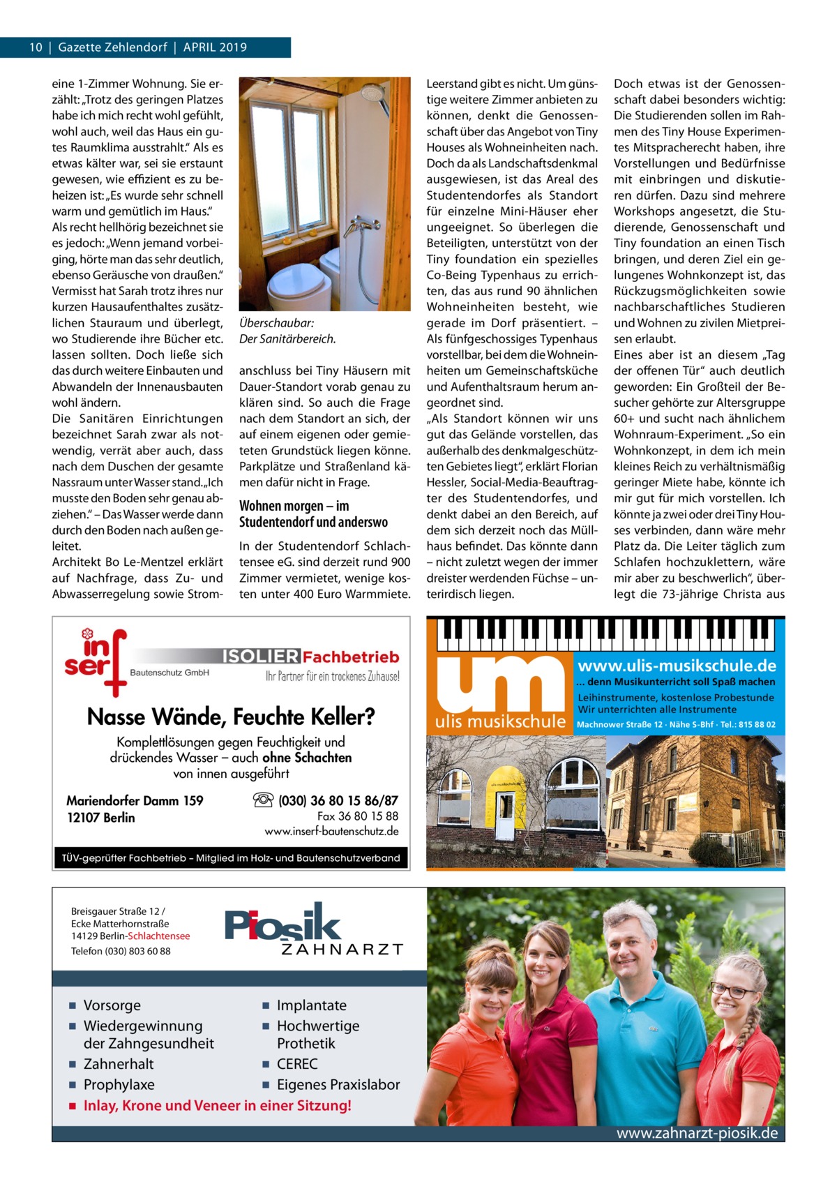 10  |  Gazette Zehlendorf  |  April 2019 eine 1-Zimmer Wohnung. Sie erzählt: „Trotz des geringen Platzes habe ich mich recht wohl gefühlt, wohl auch, weil das Haus ein gutes Raumklima ausstrahlt.“ Als es etwas kälter war, sei sie erstaunt gewesen, wie effizient es zu beheizen ist: „Es wurde sehr schnell warm und gemütlich im Haus.“ Als recht hellhörig bezeichnet sie es jedoch: „Wenn jemand vorbeiging, hörte man das sehr deutlich, ebenso Geräusche von draußen.“ Vermisst hat Sarah trotz ihres nur kurzen Hausaufenthaltes zusätzlichen Stauraum und überlegt, wo Studierende ihre Bücher etc. lassen sollten. Doch ließe sich das durch weitere Einbauten und Abwandeln der Innenausbauten wohl ändern. Die Sanitären Einrichtungen bezeichnet Sarah zwar als notwendig, verrät aber auch, dass nach dem Duschen der gesamte Nassraum unter Wasser stand. „Ich musste den Boden sehr genau abziehen.“ – Das Wasser werde dann durch den Boden nach außen geleitet. Architekt Bo Le-Mentzel erklärt auf Nachfrage, dass Zu- und Abwasserregelung sowie Strom Überschaubar: Der Sanitärbereich. anschluss bei Tiny Häusern mit Dauer-Standort vorab genau zu klären sind. So auch die Frage nach dem Standort an sich, der auf einem eigenen oder gemieteten Grundstück liegen könne. Parkplätze und Straßenland kämen dafür nicht in Frage.  Wohnen morgen – im Studentendorf und anderswo In der Studentendorf Schlachtensee eG. sind derzeit rund 900 Zimmer vermietet, wenige kosten unter 400 Euro Warmmiete.  Leerstand gibt es nicht. Um günstige weitere Zimmer anbieten zu können, denkt die Genossenschaft über das Angebot von Tiny Houses als Wohneinheiten nach. Doch da als Landschaftsdenkmal ausgewiesen, ist das Areal des Studentendorfes als Standort für einzelne Mini-Häuser eher ungeeignet. So überlegen die Beteiligten, unterstützt von der Tiny foundation ein spezielles Co-Being Typenhaus zu errichten, das aus rund 90 ähnlichen Wohneinheiten besteht, wie gerade im Dorf präsentiert. – Als fünfgeschossiges Typenhaus vorstellbar, bei dem die Wohneinheiten um Gemeinschaftsküche und Aufenthaltsraum herum angeordnet sind. „Als Standort können wir uns gut das Gelände vorstellen, das außerhalb des denkmalgeschützten Gebietes liegt“, erklärt Florian Hessler, Social-Media-Beauftragter des Studentendorfes, und denkt dabei an den Bereich, auf dem sich derzeit noch das Müllhaus befindet. Das könnte dann – nicht zuletzt wegen der immer dreister werdenden Füchse – unterirdisch liegen.  Doch etwas ist der Genossenschaft dabei besonders wichtig: Die Studierenden sollen im Rahmen des Tiny House Experimentes Mitspracherecht haben, ihre Vorstellungen und Bedürfnisse mit einbringen und diskutieren dürfen. Dazu sind mehrere Workshops angesetzt, die Studierende, Genossenschaft und Tiny foundation an einen Tisch bringen, und deren Ziel ein gelungenes Wohnkonzept ist, das Rückzugsmöglichkeiten sowie nachbarschaftliches Studieren und Wohnen zu zivilen Mietpreisen erlaubt. Eines aber ist an diesem „Tag der offenen Tür“ auch deutlich geworden: Ein Großteil der Besucher gehörte zur Altersgruppe 60+ und sucht nach ähnlichem Wohnraum-Experiment. „So ein Wohnkonzept, in dem ich mein kleines Reich zu verhältnismäßig geringer Miete habe, könnte ich mir gut für mich vorstellen. Ich könnte ja zwei oder drei Tiny Houses verbinden, dann wäre mehr Platz da. Die Leiter täglich zum Schlafen hochzuklettern, wäre mir aber zu beschwerlich“, überlegt die 73-jährige Christa aus  www.ulis-musikschule.de ... denn Musikunterricht soll Spaß machen  Nasse Wände, Feuchte Keller?  ulis musikschule  Leihinstrumente, kostenlose Probestunde Wir unterrichten alle Instrumente Machnower Straße 12 · Nähe S-Bhf · Tel.: 815 88 02  Komplettlösungen gegen Feuchtigkeit und drückendes Wasser – auch ohne Schachten von innen ausgeführt Mariendorfer Damm 159 12107 Berlin  (030) 36 80 15 86/87 Fax 36 80 15 88 www.inserf-bautenschutz.de  TÜV-geprüfter Fachbetrieb – Mitglied im Holz- und Bautenschutzverband  Breisgauer Straße 12 / Ecke Matterhornstraße 14129 Berlin-Schlachtensee Telefon (030) 803 60 88  ▪ Vorsorge ▪ Implantate ▪ Wiedergewinnung ▪ Hochwertige der Zahngesundheit Prothetik ▪ Zahnerhalt ▪ CEREC ▪ Prophylaxe ▪ Eigenes Praxislabor ▪ Inlay, Krone und Veneer in einer Sitzung!  www.zahnarzt-piosik.de