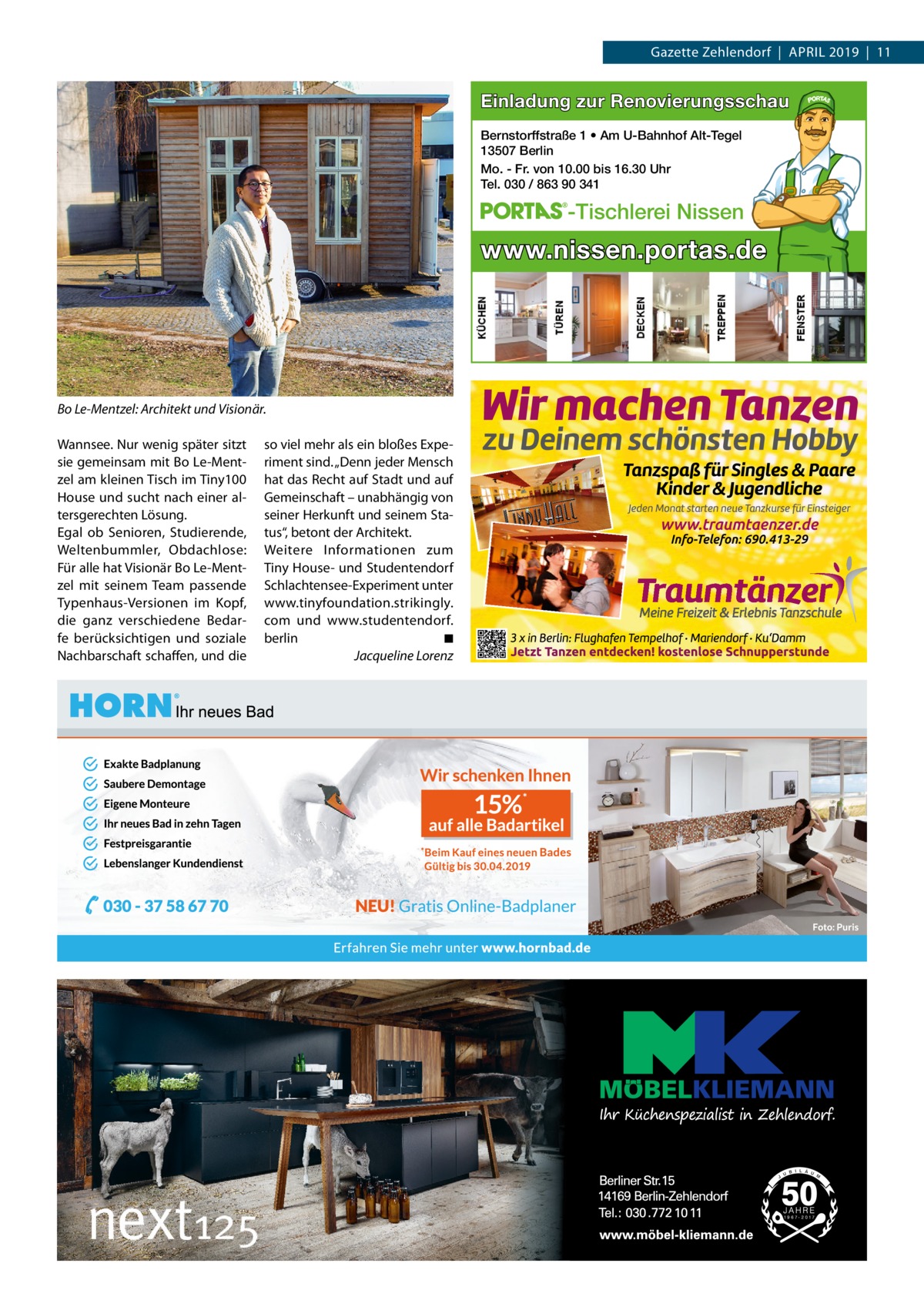 Gazette Zehlendorf  |  April 2019  |  11  Einladung zur Renovierungsschau Bernstorffstraße 1 • Am U-Bahnhof Alt-Tegel 13507 Berlin Mo. - Fr. von 10.00 bis 16.30 Uhr Tel. 030 / 863 90 341  -Tischlerei Nissen  www.nissen.portas.de  Bo Le-Mentzel: Architekt und Visionär. Wannsee. Nur wenig später sitzt sie gemeinsam mit Bo Le-Mentzel am kleinen Tisch im Tiny100 House und sucht nach einer altersgerechten Lösung. Egal ob Senioren, Studierende, Weltenbummler, Obdachlose: Für alle hat Visionär Bo Le-Mentzel mit seinem Team passende Typenhaus-Versionen im Kopf, die ganz verschiedene Bedarfe berücksichtigen und soziale Nachbarschaft schaffen, und die  so viel mehr als ein bloßes Experiment sind. „Denn jeder Mensch hat das Recht auf Stadt und auf Gemeinschaft – unabhängig von seiner Herkunft und seinem Status“, betont der Architekt. Weitere Informationen zum Tiny House- und Studentendorf Schlachtensee-Experiment unter www.tinyfoundation.strikingly. com und www.studentendorf. berlin� ◾ � Jacqueline Lorenz