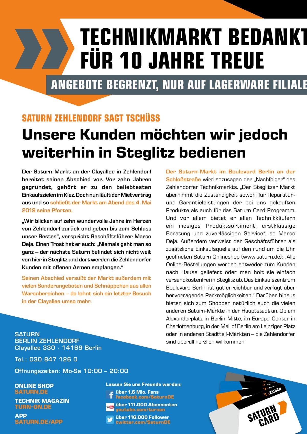 TECHNIKMARKT BEDANKT FÜR 10 JAHRE TREUE  ANGEBOTE BEGRENZT, NUR AUF LAGERWARE FILIALE SATURN ZEHLENDORF SAGT TSCHÜSS  Unsere Kunden möchten wir jedoch weiterhin in Steglitz bedienen Der Saturn-Markt an der Clayallee in Zehlendorf bereitet seinen Abschied vor. Vor zehn Jahren gegründet, gehört er zu den beliebtesten Einkaufszielen im Kiez. Doch nun läuft der Mietvertrag aus und so schließt der Markt am Abend des 4. Mai 2019 seine Pforten. „Wir blicken auf zehn wundervolle Jahre im Herzen von Zehlendorf zurück und geben bis zum Schluss unser Bestes“, verspricht Geschäftsführer Marco Deja. Einen Trost hat er auch: „Niemals geht man so ganz – der nächste Saturn befindet sich nicht weit von hier in Steglitz und dort werden die Zehlendorfer Kunden mit offenen Armen empfangen.“ Seinen Abschied versüßt der Markt außerdem mit vielen Sonderangeboten und Schnäppchen aus allen Warenbereichen – da lohnt sich ein letzter Besuch in der Clayallee umso mehr.  SATURN BERLIN ZEHLENDORF Clayallee 330 ∙ 14169 Berlin Tel.: 030 847 126 0 Öffnungszeiten: Mo-Sa 10:00 – 20:00  Der Saturn-Markt im Boulevard Berlin an der Schloßstraße wird sozusagen der „Nachfolger“ des Zehlendorfer Technikmarkts. „Der Steglitzer Markt übernimmt die Zuständigkeit sowohl für Reparaturund Garantieleistungen der bei uns gekauften Produkte als auch für das Saturn Card Programm. Und vor allem bietet er allen Technikkäufern ein riesiges Produktsortiment, erstklassige Beratung und zuverlässigen Service“, so Marco Deja. Außerdem verweist der Geschäftsführer als zusätzliche Einkaufsquelle auf den rund um die Uhr geöffneten Saturn Onlineshop (www.saturn.de): „Alle Online-Bestellungen werden entweder zum Kunden nach Hause geliefert oder man holt sie einfach versandkostenfrei in Steglitz ab. Das Einkaufszentrum Boulevard Berlin ist gut erreichbar und verfügt über hervorragende Parkmöglichkeiten.“ Darüber hinaus bieten sich zum Shoppen natürlich auch die vielen anderen Saturn-Märkte in der Hauptstadt an. Ob am Alexanderplatz in Berlin-Mitte, im Europa-Center in Charlottenburg, in der Mall of Berlin am Leipziger Platz oder in anderen Stadtteil-Märkten – die Zehlendorfer sind überall herzlich willkommen!