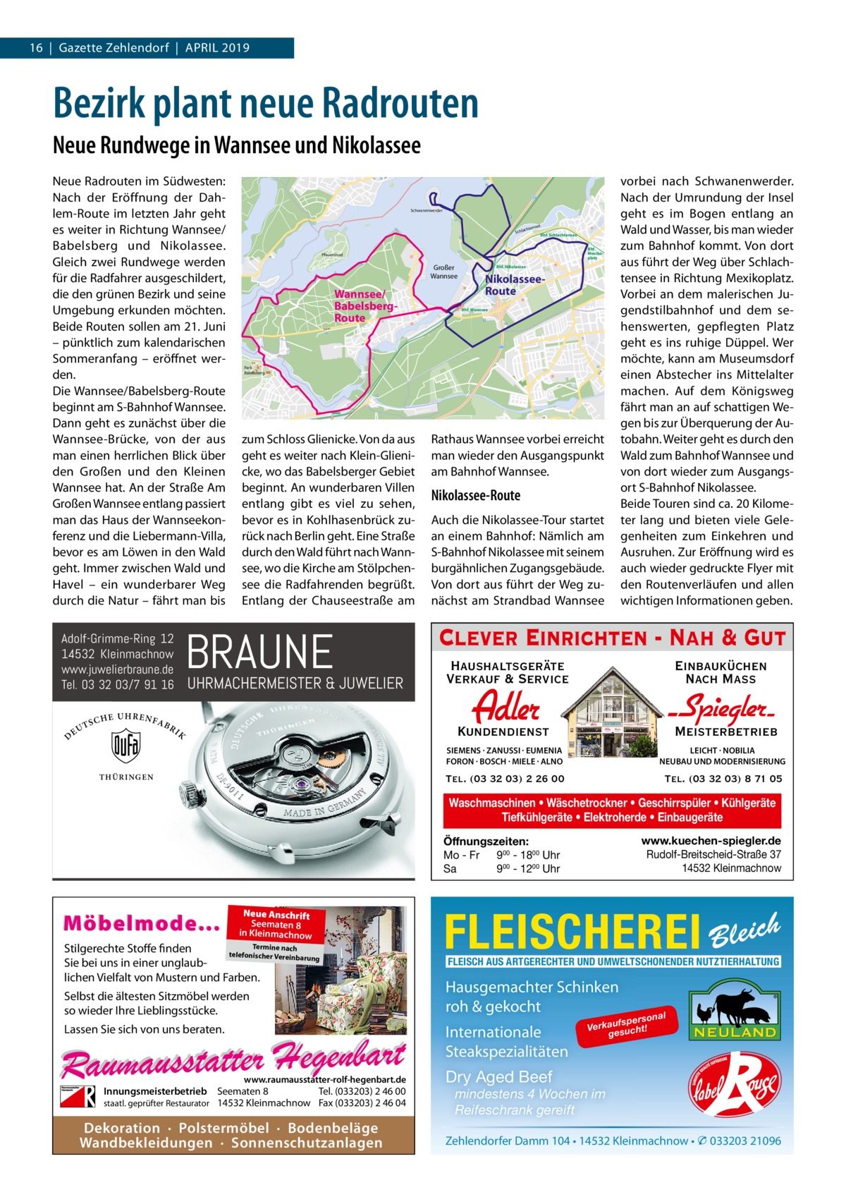 16  |  Gazette Zehlendorf  |  April 2019  Bezirk plant neue Radrouten Neue Rundwege in Wannsee und Nikolassee Neue radrouten im Südwesten: Nach der Eröffnung der Dahlem-route im letzten Jahr geht es weiter in richtung Wannsee/ Babelsberg und Nikolassee. Gleich zwei rundwege werden für die radfahrer ausgeschildert, die den grünen Bezirk und seine Umgebung erkunden möchten. Beide routen sollen am 21. Juni – pünktlich zum kalendarischen Sommeranfang – eröffnet werden. Die Wannsee/Babelsberg-route beginnt am S-Bahnhof Wannsee. Dann geht es zunächst über die Wannsee-Brücke, von der aus man einen herrlichen Blick über den Großen und den Kleinen Wannsee hat. An der Straße Am Großen Wannsee entlang passiert man das Haus der Wannseekonferenz und die liebermann-Villa, bevor es am löwen in den Wald geht. immer zwischen Wald und Havel – ein wunderbarer Weg durch die Natur – fährt man bis  D  SCH  E UHRENFA  BR  Schwanenwerder e  htense  Schlac  Bhf. Schlachtensee Bhf. Mexikoplatz  Pfaueninsel  Großer Wannsee  Wannsee/ BabelsbergRoute  Bhf. Nikolassee  NikolasseeRoute Bhf. Wannsee  Königstraße  Park Babelsberg  zum Schloss Glienicke. Von da aus geht es weiter nach Klein-Glienicke, wo das Babelsberger Gebiet beginnt. An wunderbaren Villen entlang gibt es viel zu sehen, bevor es in Kohlhasenbrück zurück nach Berlin geht. Eine Straße durch den Wald führt nach Wannsee, wo die Kirche am Stölpchensee die radfahrenden begrüßt. Entlang der Chauseestraße am  BRAUNE  Adolf-Grimme-Ring 12 14532 Kleinmachnow www.juwelierbraune.de Tel. 03 32 03/7 91 16 T EU  115  UHRMACHERMEISTER & JUWELIER  IK  TH Ü RINGEN  rathaus Wannsee vorbei erreicht man wieder den Ausgangspunkt am Bahnhof Wannsee.  Nikolassee-Route Auch die Nikolassee-Tour startet an einem Bahnhof: Nämlich am S-Bahnhof Nikolassee mit seinem burgähnlichen Zugangsgebäude. Von dort aus führt der Weg zunächst am Strandbad Wannsee  vorbei nach Schwanenwerder. Nach der Umrundung der insel geht es im Bogen entlang an Wald und Wasser, bis man wieder zum Bahnhof kommt. Von dort aus führt der Weg über Schlachtensee in richtung Mexikoplatz. Vorbei an dem malerischen Jugendstilbahnhof und dem sehenswerten, gepflegten platz geht es ins ruhige Düppel. Wer möchte, kann am Museumsdorf einen Abstecher ins Mittelalter machen. Auf dem Königsweg fährt man an auf schattigen Wegen bis zur Überquerung der Autobahn. Weiter geht es durch den Wald zum Bahnhof Wannsee und von dort wieder zum Ausgangsort S-Bahnhof Nikolassee. Beide Touren sind ca. 20 Kilometer lang und bieten viele Gelegenheiten zum Einkehren und Ausruhen. Zur Eröffnung wird es auch wieder gedruckte Flyer mit den routenverläufen und allen wichtigen informationen geben.  Clever Einrichten - Nah & Gut Haushaltsgeräte Verkauf & Service  Einbauküchen Nach Mass  Adler  Kundendienst  - Spiegler SIEMENS · ZANUSSI · EUMENIA FORON · BOSCH · MIELE · ALNO  LEICHT · NOBILIA NEUBAU UND MODERNISIERUNG  Tel. (03 32 03) 2 26 00  Tel. (03 32 03) 8 71 05  Meisterbetrieb  Waschmaschinen • Wäschetrockner • Geschirrspüler • Kühlgeräte Tiefkühlgeräte • Elektroherde • Einbaugeräte www.kuechen-spiegler.de Rudolf-Breitscheid-Straße 37 14532 Kleinmachnow  Öffnungszeiten: Mo - Fr 900 - 1800 Uhr Sa 900 - 1200 Uhr  Möbelmode...  Neue Anschrift Seematen 8 in Kleinmachnow  Termine nach Stilgerechte Stoffe finden telefonischer Vereinba rung Sie bei uns in einer unglaublichen Vielfalt von Mustern und Farben.  Selbst die ältesten Sitzmöbel werden so wieder Ihre Lieblingsstücke.  FLEISCHEREI Bleich FLEISCH AUS ARTGERECHTER UND UMWELTSCHONENDER NUTZTIERHALTUNG  Hausgemachter Schinken roh & gekocht Internationale Steakspezialitäten  Lassen Sie sich von uns beraten.  www.raumausstatter-rolf-hegenbart.de  Innungsmeisterbetrieb Seematen 8 Tel. (033203) 2 46 00 staatl. geprüfter Restaurator 14532 Kleinmachnow Fax (033203) 2 46 04  Dekoration · Polstermöbel · Bodenbeläge Wandbekleidungen · Sonnenschutzanlagen  o na l fspers Verkau sucht! ge  Dry Aged Beef mindestens 4 Wochen im Reifeschrank gereift Zehlendorfer Damm 104 • 14532 Kleinmachnow • � 033203 21096