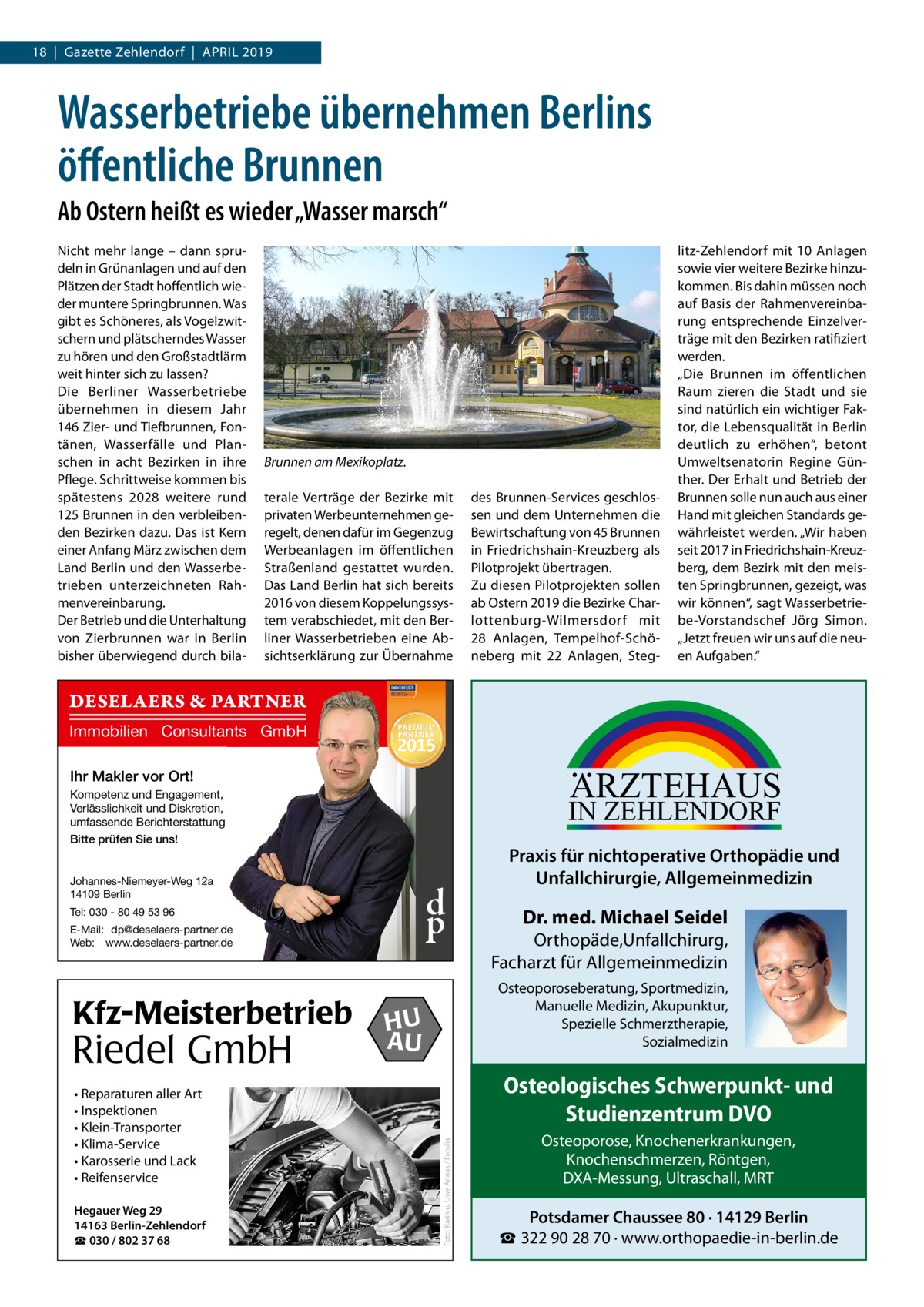 18  |  Gazette Zehlendorf  |  April 2019  Wasserbetriebe übernehmen Berlins öffentliche Brunnen Ab Ostern heißt es wieder „Wasser marsch“ Nicht mehr lange – dann sprudeln in Grünanlagen und auf den Plätzen der Stadt hoffentlich wieder muntere Springbrunnen. Was gibt es Schöneres, als Vogelzwitschern und plätscherndes Wasser zu hören und den Großstadtlärm weit hinter sich zu lassen? Die Berliner Wasserbetriebe übernehmen in diesem Jahr 146 Zier- und Tiefbrunnen, Fontänen, Wasserfälle und Planschen in acht Bezirken in ihre Pflege. Schrittweise kommen bis spätestens 2028 weitere rund 125 Brunnen in den verbleibenden Bezirken dazu. Das ist Kern einer Anfang März zwischen dem Land Berlin und den Wasserbetrieben unterzeichneten Rahmenvereinbarung. Der Betrieb und die Unterhaltung von Zierbrunnen war in Berlin bisher überwiegend durch bila Brunnen am Mexikoplatz. terale Verträge der Bezirke mit privaten Werbeunternehmen geregelt, denen dafür im Gegenzug Werbeanlagen im öffentlichen Straßenland gestattet wurden. Das Land Berlin hat sich bereits 2016 von diesem Koppelungssystem verabschiedet, mit den Berliner Wasserbetrieben eine Absichtserklärung zur Übernahme  des Brunnen-Services geschlossen und dem Unternehmen die Bewirtschaftung von 45 Brunnen in Friedrichshain-Kreuzberg als Pilotprojekt übertragen. Zu diesen Pilotprojekten sollen ab Ostern 2019 die Bezirke Charlottenburg-Wilmersdorf mit 28  Anlagen, Tempelhof-Schöneberg mit 22  Anlagen, Steg litz-Zehlendorf mit 10  Anlagen sowie vier weitere Bezirke hinzukommen. Bis dahin müssen noch auf Basis der Rahmenvereinbarung entsprechende Einzelverträge mit den Bezirken ratifiziert werden. „Die Brunnen im öffentlichen Raum zieren die Stadt und sie sind natürlich ein wichtiger Faktor, die Lebensqualität in Berlin deutlich zu erhöhen“, betont Umweltsenatorin Regine Günther. Der Erhalt und Betrieb der Brunnen solle nun auch aus einer Hand mit gleichen Standards gewährleistet werden. „Wir haben seit 2017 in Friedrichshain-Kreuzberg, dem Bezirk mit den meisten Springbrunnen, gezeigt, was wir können“, sagt Wasserbetriebe-Vorstandschef Jörg Simon. „Jetzt freuen wir uns auf die neuen Aufgaben.“  DESELAERS & PARTNER Immobilien Consultants GmbH  ARZTEHAUS  Ihr Makler vor Ort! Kompetenz und Engagement, Verlässlichkeit und Diskretion, umfassende Berichterstattung Bitte prüfen Sie uns!  IN ZEHLENDORF  Johannes-Niemeyer-Weg 12a 14109 Berlin  d p  Tel: 030 - 80 49 53 96 E-Mail: dp@deselaers-partner.de Web: www.deselaers-partner.de  Riedel GmbH • Reparaturen aller Art • Inspektionen • Klein-Transporter • Klima-Service • Karosserie und Lack • Reifenservice Hegauer Weg 29 14163 Berlin-Zehlendorf ☎ 030 / 802 37 68  Dr. med. Michael Seidel  Orthopäde,Unfallchirurg, Facharzt für Allgemeinmedizin Osteoporoseberatung, Sportmedizin, Manuelle Medizin, Akupunktur, Spezielle Schmerztherapie, Sozialmedizin  HU AU  Osteologisches Schwerpunkt- und Studienzentrum DVO Foto: Karin u. Uwe Annas / Fotolia  Kfz-Meisterbetrieb  Praxis für nichtoperative Orthopädie und Unfallchirurgie, Allgemeinmedizin  Osteoporose, Knochenerkrankungen, Knochenschmerzen, Röntgen, DXA-Messung, Ultraschall, MRT  Potsdamer Chaussee 80 · 14129 Berlin ☎ 322 90 28 70 · www.orthopaedie-in-berlin.de