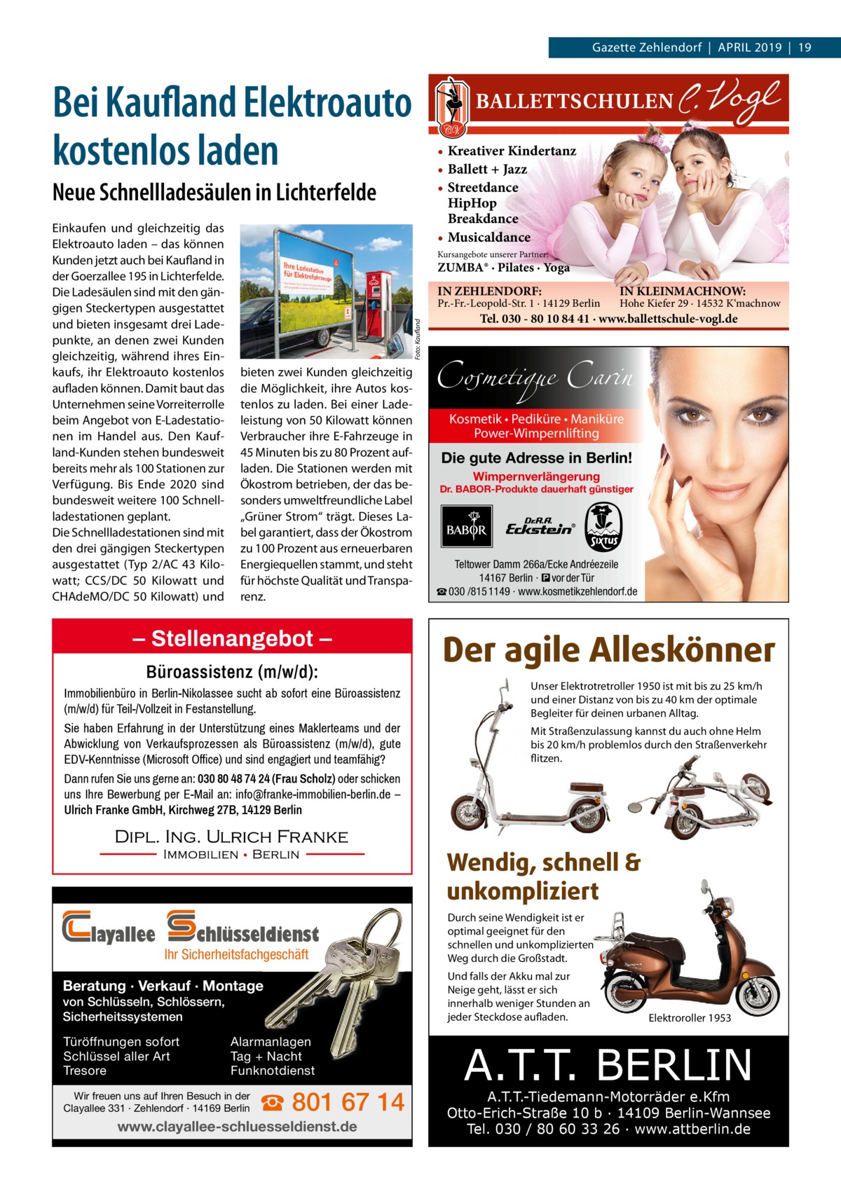 Gazette Zehlendorf  |  April 2019  |  19  Bei Kaufland Elektroauto kostenlos laden  • Kreativer Kindertanz • Ballett + Jazz • Streetdance HipHop Breakdance • Musicaldance  Neue Schnellladesäulen in Lichterfelde  Kursangebote unserer Partner:  ZUMBA® · Pilates · Yoga IN ZEHLENDORF:  Pr.-Fr.-Leopold-Str. 1 · 14129 Berlin Foto: Kaufland  Einkaufen und gleichzeitig das Elektroauto laden – das können Kunden jetzt auch bei Kaufland in der Goerzallee 195 in Lichterfelde. Die Ladesäulen sind mit den gängigen Steckertypen ausgestattet und bieten insgesamt drei Ladepunkte, an denen zwei Kunden gleichzeitig, während ihres Einkaufs, ihr Elektroauto kostenlos aufladen können. Damit baut das Unternehmen seine Vorreiterrolle beim Angebot von E-Ladestationen im Handel aus. Den Kaufland-Kunden stehen bundesweit bereits mehr als 100 Stationen zur Verfügung. Bis Ende 2020 sind bundesweit weitere 100 Schnellladestationen geplant. Die Schnellladestationen sind mit den drei gängigen Steckertypen ausgestattet (Typ 2/AC 43  Kilowatt; CCS/DC 50  Kilowatt und CHAdeMO/DC 50 Kilowatt) und  bieten zwei Kunden gleichzeitig die Möglichkeit, ihre Autos kostenlos zu laden. Bei einer Ladeleistung von 50 Kilowatt können Verbraucher ihre E-Fahrzeuge in 45 Minuten bis zu 80 Prozent aufladen. Die Stationen werden mit Ökostrom betrieben, der das besonders umweltfreundliche Label „Grüner Strom“ trägt. Dieses Label garantiert, dass der Ökostrom zu 100 Prozent aus erneuerbaren Energiequellen stammt, und steht für höchste Qualität und Transparenz.  – Stellenangebot – Büroassistenz (m/w/d):  IN KLEINMACHNOW:  Hohe Kiefer 29 · 14532 K‘machnow  Tel. 030 - 80 10 84 41 · www.ballettschule-vogl.de  Cosmetique Carin Kosmetik • Pediküre • Maniküre Power-Wimpernlifting  Die gute Adresse in Berlin! Wimpernverlängerung  Dr. BABOR-Produkte dauerhaft günstiger  Teltower Damm 266a/Ecke Andréezeile 14167 Berlin · � vor der Tür ☎ 030 /815 1149 · www.kosmetikzehlendorf.de  Der agile Alleskönner  Immobilienbüro in Berlin-Nikolassee sucht ab sofort eine Büroassistenz (m/w/d) für Teil-/Vollzeit in Festanstellung.  Unser Elektrotretroller 1950 ist mit bis zu 25 km/h und einer Distanz von bis zu 40 km der optimale Begleiter für deinen urbanen Alltag.  Sie haben Erfahrung in der Unterstützung eines Maklerteams und der Abwicklung von Verkaufsprozessen als Büroassistenz (m/w/d), gute EDV-Kenntnisse (Microsoft Office) und sind engagiert und teamfähig?  Mit Straßenzulassung kannst du auch ohne Helm bis 20 km/h problemlos durch den Straßenverkehr flitzen.  Dann rufen Sie uns gerne an: 030 80 48 74 24 (Frau Scholz) oder schicken uns Ihre Bewerbung per E-Mail an: info@franke-immobilien-berlin.de – Ulrich Franke GmbH, Kirchweg 27B, 14129 Berlin  Wendig, schnell & unkompliziert layallee  chlüsseldienst  Ihr Sicherheitsfachgeschäft  Beratung · Verkauf · Montage von Schlüsseln, Schlössern, Sicherheitssystemen Türöffnungen sofort Schlüssel aller Art Tresore  Alarmanlagen Tag + Nacht Funknotdienst  Wir freuen uns auf Ihren Besuch in der Clayallee 331 · Zehlendorf · 14169 Berlin  ☎ 801 67 14  www.clayallee-schluesseldienst.de  Durch seine Wendigkeit ist er optimal geeignet für den schnellen und unkomplizierten Weg durch die Großstadt. Und falls der Akku mal zur Neige geht, lässt er sich innerhalb weniger Stunden an jeder Steckdose aufladen.  Elektroroller 1953  A.T.T. BERLIN  A.T.T.-Tiedemann-Motorräder e.Kfm Otto-Erich-Straße 10 b · 14109 Berlin-Wannsee Tel. 030 / 80 60 33 26 · www.attberlin.de