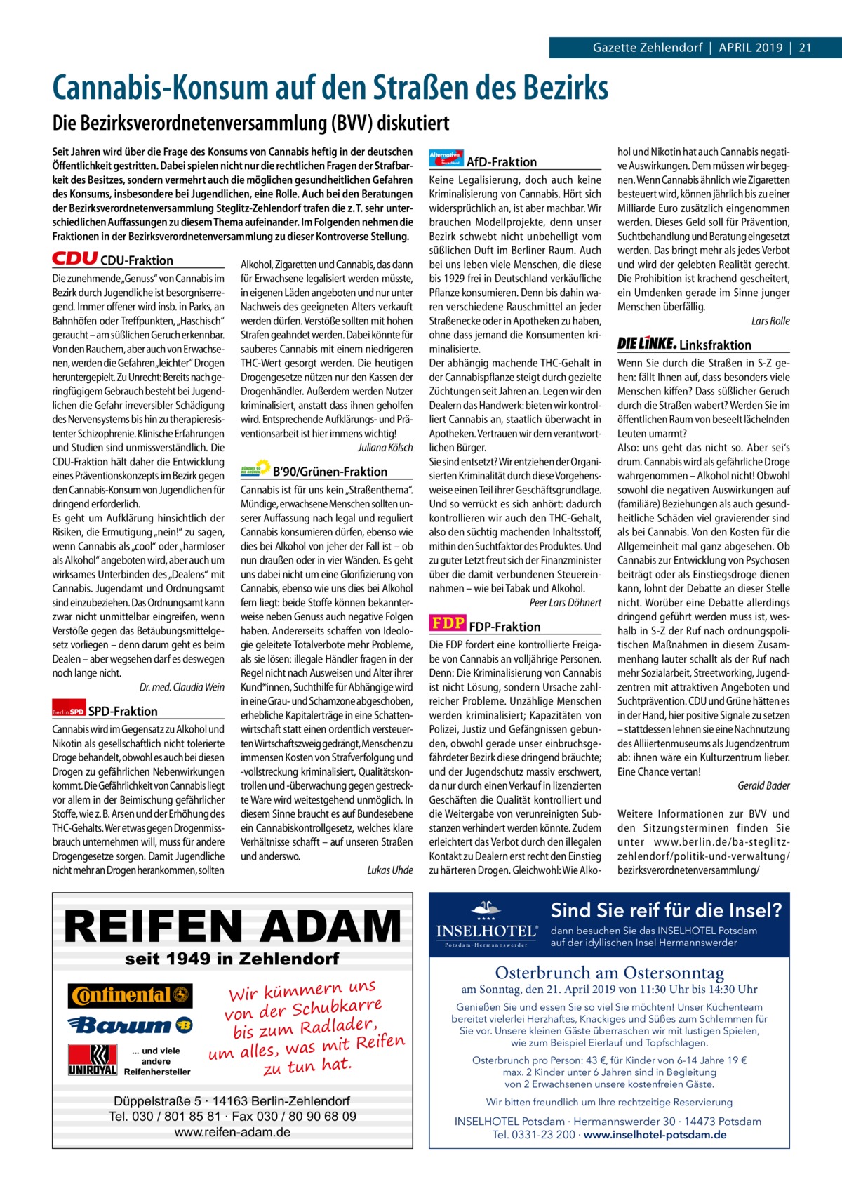 1 | Gazette Zehlendorf | April 2019  Gazette Zehlendorf  |  April 2019  |  21  Cannabis-Konsum auf den Straßen des Bezirks Die Bezirksverordnetenversammlung (BVV) diskutiert Seit Jahren wird über die Frage des Konsums von Cannabis heftig in der deutschen Öﬀentlichkeit gestritten. Dabei spielen nicht nur die rechtlichen Fragen der Strafbarkeit des Besitzes, sondern vermehrt auch die möglichen gesundheitlichen Gefahren des Konsums, insbesondere bei Jugendlichen, eine Rolle. Auch bei den Beratungen der Bezirksverordnetenversammlung Steglitz-Zehlendorf trafen die z. T. sehr unterschiedlichen Auﬀassungen zu diesem Thema aufeinander. Im Folgenden nehmen die Fraktionen in der Bezirksverordnetenversammlung zu dieser Kontroverse Stellung.  CDU-Fraktion Die zunehmende„Genuss“ von Cannabis im Bezirk durch Jugendliche ist besorgniserregend. Immer offener wird insb. in Parks, an Bahnhöfen oder Treffpunkten, „Haschisch“ geraucht – am süßlichen Geruch erkennbar. Von den Rauchern, aber auch von Erwachsenen, werden die Gefahren„leichter“ Drogen heruntergepielt. Zu Unrecht: Bereits nach geringfügigem Gebrauch besteht bei Jugendlichen die Gefahr irreversibler Schädigung des Nervensystems bis hin zu therapieresistenter Schizophrenie. Klinische Erfahrungen und Studien sind unmissverständlich. Die CDU-Fraktion hält daher die Entwicklung eines Präventionskonzepts im Bezirk gegen den Cannabis-Konsum von Jugendlichen für dringend erforderlich. Es geht um Aufklärung hinsichtlich der Risiken, die Ermutigung „nein!“ zu sagen, wenn Cannabis als „cool“ oder „harmloser als Alkohol“ angeboten wird, aber auch um wirksames Unterbinden des „Dealens“ mit Cannabis. Jugendamt und Ordnungsamt sind einzubeziehen. Das Ordnungsamt kann zwar nicht unmittelbar eingreifen, wenn Verstöße gegen das Betäubungsmittelgesetz vorliegen – denn darum geht es beim Dealen – aber wegsehen darf es deswegen noch lange nicht. Dr. med. Claudia Wein Berlin  SPD-Fraktion  Cannabis wird im Gegensatz zu Alkohol und Nikotin als gesellschaftlich nicht tolerierte Droge behandelt, obwohl es auch bei diesen Drogen zu gefährlichen Nebenwirkungen kommt. Die Gefährlichkeit von Cannabis liegt vor allem in der Beimischung gefährlicher Stoffe, wie z. B. Arsen und der Erhöhung des THC-Gehalts. Wer etwas gegen Drogenmissbrauch unternehmen will, muss für andere Drogengesetze sorgen. Damit Jugendliche nicht mehr an Drogen herankommen, sollten  Alkohol, Zigaretten und Cannabis, das dann für Erwachsene legalisiert werden müsste, in eigenen Läden angeboten und nur unter Nachweis des geeigneten Alters verkauft werden dürfen. Verstöße sollten mit hohen Strafen geahndet werden. Dabei könnte für sauberes Cannabis mit einem niedrigeren THC-Wert gesorgt werden. Die heutigen Drogengesetze nützen nur den Kassen der Drogenhändler. Außerdem werden Nutzer kriminalisiert, anstatt dass ihnen geholfen wird. Entsprechende Aufklärungs- und Präventionsarbeit ist hier immens wichtig! Juliana Kölsch  B‘90/Grünen-Fraktion Cannabis ist für uns kein „Straßenthema“. Mündige, erwachsene Menschen sollten unserer Auffassung nach legal und reguliert Cannabis konsumieren dürfen, ebenso wie dies bei Alkohol von jeher der Fall ist – ob nun draußen oder in vier Wänden. Es geht uns dabei nicht um eine Glorifizierung von Cannabis, ebenso wie uns dies bei Alkohol fern liegt: beide Stoffe können bekannterweise neben Genuss auch negative Folgen haben. Andererseits schaffen von Ideologie geleitete Totalverbote mehr Probleme, als sie lösen: illegale Händler fragen in der Regel nicht nach Ausweisen und Alter ihrer Kund*innen, Suchthilfe für Abhängige wird in eine Grau- und Schamzone abgeschoben, erhebliche Kapitalerträge in eine Schattenwirtschaft statt einen ordentlich versteuerten Wirtschaftszweig gedrängt, Menschen zu immensen Kosten von Strafverfolgung und -vollstreckung kriminalisiert, Qualitätskontrollen und -überwachung gegen gestreckte Ware wird weitestgehend unmöglich. In diesem Sinne braucht es auf Bundesebene ein Cannabiskontrollgesetz, welches klare Verhältnisse schafft – auf unseren Straßen und anderswo. Lukas Uhde  REIFEN ADAM seit 1949 in Zehlendorf  ... und viele andere Reifenhersteller  uns Wir kümmern re ar bk von der Schu er d , bis zum Radla mit Reifen um alles, was zu tun hat.  Düppelstraße 5 · 14163 Berlin-Zehlendorf Tel. 030 / 801 85 81 · Fax 030 / 80 90 68 09 www.reifen-adam.de  Alternative für  Deutschland  AfD-Fraktion  Keine Legalisierung, doch auch keine Kriminalisierung von Cannabis. Hört sich widersprüchlich an, ist aber machbar. Wir brauchen Modellprojekte, denn unser Bezirk schwebt nicht unbehelligt vom süßlichen Duft im Berliner Raum. Auch bei uns leben viele Menschen, die diese bis 1929 frei in Deutschland verkäufliche Pflanze konsumieren. Denn bis dahin waren verschiedene Rauschmittel an jeder Straßenecke oder in Apotheken zu haben, ohne dass jemand die Konsumenten kriminalisierte. Der abhängig machende THC-Gehalt in der Cannabispflanze steigt durch gezielte Züchtungen seit Jahren an. Legen wir den Dealern das Handwerk: bieten wir kontrolliert Cannabis an, staatlich überwacht in Apotheken. Vertrauen wir dem verantwortlichen Bürger. Sie sind entsetzt? Wir entziehen der Organisierten Kriminalität durch diese Vorgehensweise einen Teil ihrer Geschäftsgrundlage. Und so verrückt es sich anhört: dadurch kontrollieren wir auch den THC-Gehalt, also den süchtig machenden Inhaltsstoff, mithin den Suchtfaktor des Produktes. Und zu guter Letzt freut sich der Finanzminister über die damit verbundenen Steuereinnahmen – wie bei Tabak und Alkohol. Peer Lars Döhnert  FDP-Fraktion Die FDP fordert eine kontrollierte Freigabe von Cannabis an volljährige Personen. Denn: Die Kriminalisierung von Cannabis ist nicht Lösung, sondern Ursache zahlreicher Probleme. Unzählige Menschen werden kriminalisiert; Kapazitäten von Polizei, Justiz und Gefängnissen gebunden, obwohl gerade unser einbruchsgefährdeter Bezirk diese dringend bräuchte; und der Jugendschutz massiv erschwert, da nur durch einen Verkauf in lizenzierten Geschäften die Qualität kontrolliert und die Weitergabe von verunreinigten Substanzen verhindert werden könnte. Zudem erleichtert das Verbot durch den illegalen Kontakt zu Dealern erst recht den Einstieg zu härteren Drogen. Gleichwohl: Wie Alko hol und Nikotin hat auch Cannabis negative Auswirkungen. Dem müssen wir begegnen. Wenn Cannabis ähnlich wie Zigaretten besteuert wird, können jährlich bis zu einer Milliarde Euro zusätzlich eingenommen werden. Dieses Geld soll für Prävention, Suchtbehandlung und Beratung eingesetzt werden. Das bringt mehr als jedes Verbot und wird der gelebten Realität gerecht. Die Prohibition ist krachend gescheitert, ein Umdenken gerade im Sinne junger Menschen überfällig. Lars Rolle  Linksfraktion Wenn Sie durch die Straßen in S-Z gehen: fällt Ihnen auf, dass besonders viele Menschen kiffen? Dass süßlicher Geruch durch die Straßen wabert? Werden Sie im öffentlichen Raum von beseelt lächelnden Leuten umarmt? Also: uns geht das nicht so. Aber sei‘s drum. Cannabis wird als gefährliche Droge wahrgenommen – Alkohol nicht! Obwohl sowohl die negativen Auswirkungen auf (familiäre) Beziehungen als auch gesundheitliche Schäden viel gravierender sind als bei Cannabis. Von den Kosten für die Allgemeinheit mal ganz abgesehen. Ob Cannabis zur Entwicklung von Psychosen beiträgt oder als Einstiegsdroge dienen kann, lohnt der Debatte an dieser Stelle nicht. Worüber eine Debatte allerdings dringend geführt werden muss ist, weshalb in S-Z der Ruf nach ordnungspolitischen Maßnahmen in diesem Zusammenhang lauter schallt als der Ruf nach mehr Sozialarbeit, Streetworking, Jugendzentren mit attraktiven Angeboten und Suchtprävention. CDU und Grüne hätten es in der Hand, hier positive Signale zu setzen – stattdessen lehnen sie eine Nachnutzung des Alliiertenmuseums als Jugendzentrum ab: ihnen wäre ein Kulturzentrum lieber. Eine Chance vertan! Gerald Bader Weitere Informationen zur BVV und den Sitzungsterminen finden Sie unter www.berlin.de/ba-steglitzzehlendorf/ politik-und-verwaltung/ bezirksverordnetenversammlung/  Sind Sie reif für die Insel? dann besuchen Sie das INSELHOTEL Potsdam auf der idyllischen Insel Hermannswerder  Osterbrunch am Ostersonntag  am Sonntag, den 21. April 2019 von 11:30 Uhr bis 14:30 Uhr Genießen Sie und essen Sie so viel Sie möchten! Unser Küchenteam bereitet vielerlei Herzhaftes, Knackiges und Süßes zum Schlemmen für Sie vor. Unsere kleinen Gäste überraschen wir mit lustigen Spielen, wie zum Beispiel Eierlauf und Topfschlagen. Osterbrunch pro Person: 43 €, für Kinder von 6-14 Jahre 19 € max. 2 Kinder unter 6 Jahren sind in Begleitung von 2 Erwachsenen unsere kostenfreien Gäste. Wir bitten freundlich um Ihre rechtzeitige Reservierung  INSELHOTEL Potsdam · Hermannswerder 30 · 14473 Potsdam Tel. 0331-23 200 · www.inselhotel-potsdam.de