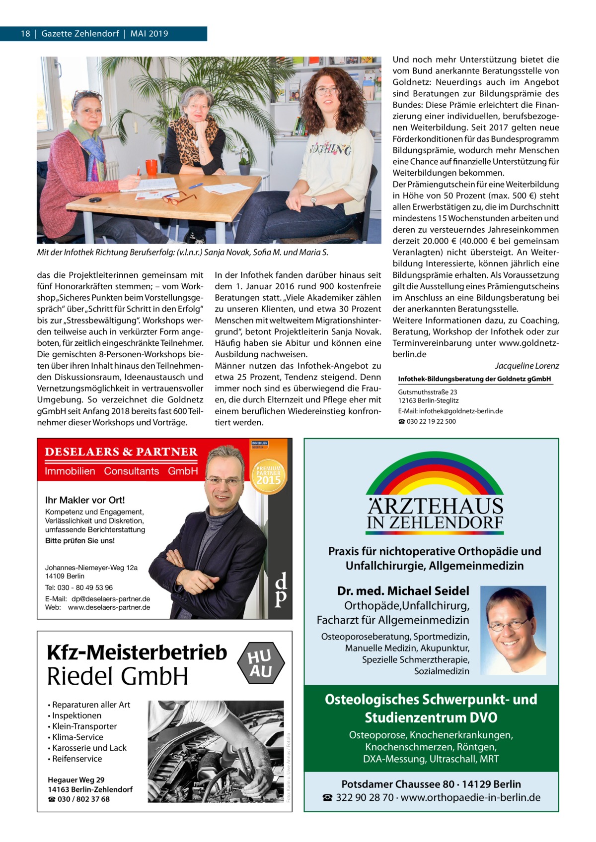 18  |  Gazette Zehlendorf  |  Mai 2019  Mit der Infothek Richtung Berufserfolg: (v.l.n.r.) Sanja Novak, Sofia M. und Maria S. das die Projektleiterinnen gemeinsam mit fünf Honorarkräften stemmen; – vom Workshop „Sicheres Punkten beim Vorstellungsgespräch“ über „Schritt für Schritt in den Erfolg“ bis zur „Stressbewältigung“. Workshops werden teilweise auch in verkürzter Form angeboten, für zeitlich eingeschränkte Teilnehmer. Die gemischten 8-Personen-Workshops bieten über ihren Inhalt hinaus den Teilnehmenden Diskussionsraum, Ideenaustausch und Vernetzungsmöglichkeit in vertrauensvoller Umgebung. So verzeichnet die Goldnetz gGmbH seit Anfang 2018 bereits fast 600 Teilnehmer dieser Workshops und Vorträge.  In der Infothek fanden darüber hinaus seit dem 1.  Januar 2016 rund 900 kostenfreie Beratungen statt. „Viele Akademiker zählen zu unseren Klienten, und etwa 30  Prozent Menschen mit weltweitem Migrationshintergrund“, betont Projektleiterin Sanja Novak. Häufig haben sie Abitur und können eine Ausbildung nachweisen. Männer nutzen das Infothek-Angebot zu etwa 25  Prozent, Tendenz steigend. Denn immer noch sind es überwiegend die Frauen, die durch Elternzeit und Pflege eher mit einem beruflichen Wiedereinstieg konfrontiert werden.  Und noch mehr Unterstützung bietet die vom Bund anerkannte Beratungsstelle von Goldnetz: Neuerdings auch im Angebot sind Beratungen zur Bildungsprämie des Bundes: Diese Prämie erleichtert die Finanzierung einer individuellen, berufsbezogenen Weiterbildung. Seit 2017 gelten neue Förderkonditionen für das Bundesprogramm Bildungsprämie, wodurch mehr Menschen eine Chance auf finanzielle Unterstützung für Weiterbildungen bekommen. Der Prämiengutschein für eine Weiterbildung in Höhe von 50 Prozent (max. 500 €) steht allen Erwerbstätigen zu, die im Durchschnitt mindestens 15 Wochenstunden arbeiten und deren zu versteuerndes Jahreseinkommen derzeit 20.000  € (40.000  € bei gemeinsam Veranlagten) nicht übersteigt. An Weiterbildung Interessierte, können jährlich eine Bildungsprämie erhalten. Als Voraussetzung gilt die Ausstellung eines Prämiengutscheins im Anschluss an eine Bildungsberatung bei der anerkannten Beratungsstelle. Weitere Informationen dazu, zu Coaching, Beratung, Workshop der Infothek oder zur Terminvereinbarung unter www.goldnetzberlin.de � Jacqueline Lorenz Infothek-Bildungsberatung der Goldnetz gGmbH Gutsmuthsstraße 23 12163 Berlin-Steglitz E-Mail: infothek@goldnetz-berlin.de ☎ 030 22 19 22 500  DESELAERS & PARTNER Immobilien Consultants GmbH  ARZTEHAUS  Ihr Makler vor Ort! Kompetenz und Engagement, Verlässlichkeit und Diskretion, umfassende Berichterstattung Bitte prüfen Sie uns!  IN ZEHLENDORF  Johannes-Niemeyer-Weg 12a 14109 Berlin  d p  Tel: 030 - 80 49 53 96 E-Mail: dp@deselaers-partner.de Web: www.deselaers-partner.de  Riedel GmbH • Reparaturen aller Art • Inspektionen • Klein-Transporter • Klima-Service • Karosserie und Lack • Reifenservice Hegauer Weg 29 14163 Berlin-Zehlendorf ☎ 030 / 802 37 68  Dr. med. Michael Seidel  Orthopäde,Unfallchirurg, Facharzt für Allgemeinmedizin Osteoporoseberatung, Sportmedizin, Manuelle Medizin, Akupunktur, Spezielle Schmerztherapie, Sozialmedizin  HU AU  Osteologisches Schwerpunkt- und Studienzentrum DVO Foto: Karin u. Uwe Annas / Fotolia  Kfz-Meisterbetrieb  Praxis für nichtoperative Orthopädie und Unfallchirurgie, Allgemeinmedizin  Osteoporose, Knochenerkrankungen, Knochenschmerzen, Röntgen, DXA-Messung, Ultraschall, MRT  Potsdamer Chaussee 80 · 14129 Berlin ☎ 322 90 28 70 · www.orthopaedie-in-berlin.de