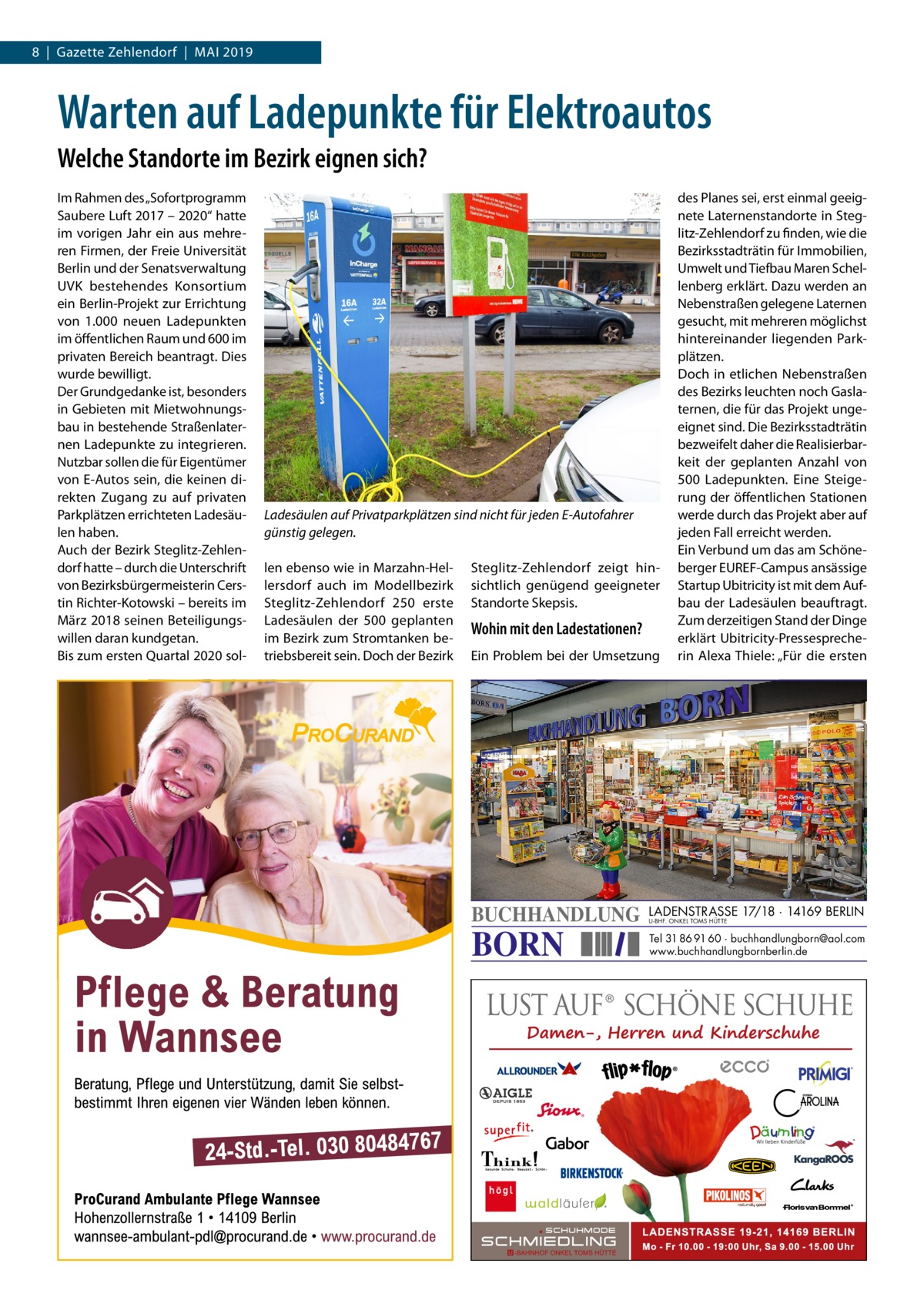 8  |  Gazette Zehlendorf  |  Mai 2019  Warten auf Ladepunkte für Elektroautos Welche Standorte im Bezirk eignen sich? Im Rahmen des „Sofortprogramm Saubere Luft 2017 – 2020“ hatte im vorigen Jahr ein aus mehreren Firmen, der Freie Universität Berlin und der Senatsverwaltung UVK bestehendes Konsortium ein Berlin-Projekt zur Errichtung von 1.000 neuen Ladepunkten im öffentlichen Raum und 600 im privaten Bereich beantragt. Dies wurde bewilligt. Der Grundgedanke ist, besonders in Gebieten mit Mietwohnungsbau in bestehende Straßenlaternen Ladepunkte zu integrieren. Nutzbar sollen die für Eigentümer von E-Autos sein, die keinen direkten Zugang zu auf privaten Parkplätzen errichteten Ladesäulen haben. Auch der Bezirk Steglitz-Zehlendorf hatte – durch die Unterschrift von Bezirksbürgermeisterin Cerstin Richter-Kotowski – bereits im März 2018 seinen Beteiligungswillen daran kundgetan. Bis zum ersten Quartal 2020 sol Ladesäulen auf Privatparkplätzen sind nicht für jeden E-Autofahrer günstig gelegen. len ebenso wie in Marzahn-Hellersdorf auch im Modellbezirk Steglitz-Zehlendorf 250 erste Ladesäulen der 500 geplanten im Bezirk zum Stromtanken betriebsbereit sein. Doch der Bezirk  Steglitz-Zehlendorf zeigt hinsichtlich genügend geeigneter Standorte Skepsis.  Wohin mit den Ladestationen? Ein Problem bei der Umsetzung  BUCHHANDLUNG  BORN  des Planes sei, erst einmal geeignete Laternenstandorte in Steglitz-Zehlendorf zu finden, wie die Bezirksstadträtin für Immobilien, Umwelt und Tiefbau Maren Schellenberg erklärt. Dazu werden an Nebenstraßen gelegene Laternen gesucht, mit mehreren möglichst hintereinander liegenden Parkplätzen. Doch in etlichen Nebenstraßen des Bezirks leuchten noch Gaslaternen, die für das Projekt ungeeignet sind. Die Bezirksstadträtin bezweifelt daher die Realisierbarkeit der geplanten Anzahl von 500  Ladepunkten. Eine Steigerung der öffentlichen Stationen werde durch das Projekt aber auf jeden Fall erreicht werden. Ein Verbund um das am Schöneberger EUREF-Campus ansässige Startup Ubitricity ist mit dem Aufbau der Ladesäulen beauftragt. Zum derzeitigen Stand der Dinge erklärt Ubitricity-Pressesprecherin Alexa Thiele: „Für die ersten  LADENSTRASSE 17/18 · 14169 BERLIN U-BHF. ONKEL TOMS HÜTTE  Tel 31 86 91 60 · buchhandlungborn@aol.com www.buchhandlungbornberlin.de