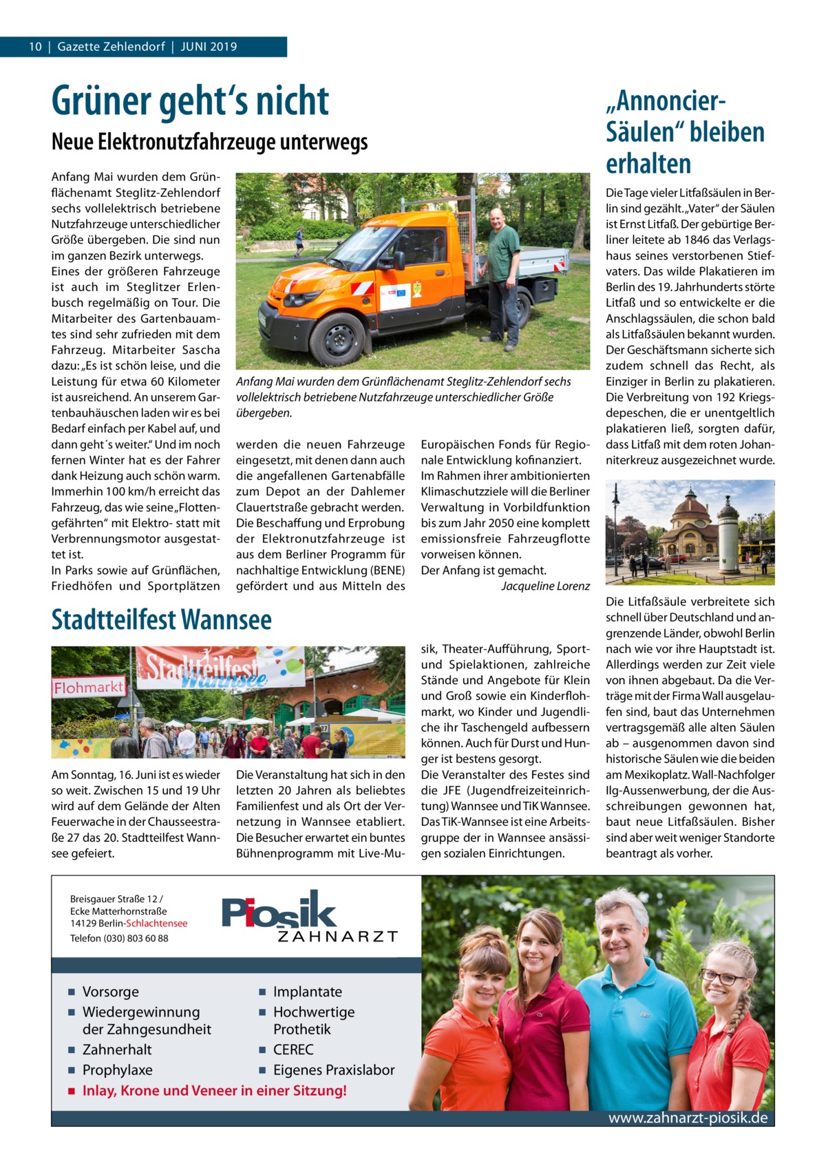 10  |  Gazette Zehlendorf  |  Juni 2019  Grüner geht‘s nicht  „AnnoncierSäulen“ bleiben erhalten  Neue Elektronutzfahrzeuge unterwegs Anfang Mai wurden dem Grünflächenamt Steglitz-Zehlendorf sechs vollelektrisch betriebene Nutzfahrzeuge unterschiedlicher Größe übergeben. Die sind nun im ganzen Bezirk unterwegs. Eines der größeren Fahrzeuge ist auch im Steglitzer Erlenbusch regelmäßig on Tour. Die Mitarbeiter des Gartenbauamtes sind sehr zufrieden mit dem Fahrzeug. Mitarbeiter Sascha dazu: „Es ist schön leise, und die Leistung für etwa 60 Kilometer ist ausreichend. An unserem Gartenbauhäuschen laden wir es bei Bedarf einfach per Kabel auf, und dann geht´s weiter.“ Und im noch fernen Winter hat es der Fahrer dank Heizung auch schön warm. Immerhin 100 km/h erreicht das Fahrzeug, das wie seine „Flottengefährten“ mit Elektro- statt mit Verbrennungsmotor ausgestattet ist. In Parks sowie auf Grünflächen, Friedhöfen und Sportplätzen  Anfang Mai wurden dem Grünflächenamt Steglitz-Zehlendorf sechs vollelektrisch betriebene Nutzfahrzeuge unterschiedlicher Größe übergeben. werden die neuen Fahrzeuge eingesetzt, mit denen dann auch die angefallenen Gartenabfälle zum Depot an der Dahlemer Clauertstraße gebracht werden. Die Beschaffung und Erprobung der Elektronutzfahrzeuge ist aus dem Berliner Programm für nachhaltige Entwicklung (BENE) gefördert und aus Mitteln des  Europäischen Fonds für Regionale Entwicklung kofinanziert. Im Rahmen ihrer ambitionierten Klimaschutzziele will die Berliner Verwaltung in Vorbildfunktion bis zum Jahr 2050 eine komplett emissionsfreie Fahrzeugflotte vorweisen können. Der Anfang ist gemacht. � Jacqueline Lorenz  Stadtteilfest Wannsee  Am Sonntag, 16. Juni ist es wieder so weit. Zwischen 15 und 19 Uhr wird auf dem Gelände der Alten Feuerwache in der Chausseestraße 27 das 20. Stadtteilfest Wannsee gefeiert.  Die Veranstaltung hat sich in den letzten 20  Jahren als beliebtes Familienfest und als Ort der Vernetzung in Wannsee etabliert. Die Besucher erwartet ein buntes Bühnenprogramm mit Live-Mu sik, Theater-Aufführung, Sportund Spielaktionen, zahlreiche Stände und Angebote für Klein und Groß sowie ein Kinderflohmarkt, wo Kinder und Jugendliche ihr Taschengeld aufbessern können. Auch für Durst und Hunger ist bestens gesorgt. Die Veranstalter des Festes sind die JFE (Jugendfreizeiteinrichtung) Wannsee und TiK Wannsee. Das TiK-Wannsee ist eine Arbeitsgruppe der in Wannsee ansässigen sozialen Einrichtungen.  Die Tage vieler Litfaßsäulen in Berlin sind gezählt. „Vater“ der Säulen ist Ernst Litfaß. Der gebürtige Berliner leitete ab 1846 das Verlagshaus seines verstorbenen Stiefvaters. Das wilde Plakatieren im Berlin des 19. Jahrhunderts störte Litfaß und so entwickelte er die Anschlagssäulen, die schon bald als Litfaßsäulen bekannt wurden. Der Geschäftsmann sicherte sich zudem schnell das Recht, als Einziger in Berlin zu plakatieren. Die Verbreitung von 192 Kriegsdepeschen, die er unentgeltlich plakatieren ließ, sorgten dafür, dass Litfaß mit dem roten Johanniterkreuz ausgezeichnet wurde.  Die Litfaßsäule verbreitete sich schnell über Deutschland und angrenzende Länder, obwohl Berlin nach wie vor ihre Hauptstadt ist. Allerdings werden zur Zeit viele von ihnen abgebaut. Da die Verträge mit der Firma Wall ausgelaufen sind, baut das Unternehmen vertragsgemäß alle alten Säulen ab – ausgenommen davon sind historische Säulen wie die beiden am Mexikoplatz. Wall-Nachfolger Ilg-Aussenwerbung, der die Ausschreibungen gewonnen hat, baut neue Litfaßsäulen. Bisher sind aber weit weniger Standorte beantragt als vorher.  Breisgauer Straße 12 / Ecke Matterhornstraße 14129 Berlin-Schlachtensee Telefon (030) 803 60 88  ▪ Vorsorge ▪ Implantate ▪ Wiedergewinnung ▪ Hochwertige der Zahngesundheit Prothetik ▪ Zahnerhalt ▪ CEREC ▪ Prophylaxe ▪ Eigenes Praxislabor ▪ Inlay, Krone und Veneer in einer Sitzung!  www.zahnarzt-piosik.de